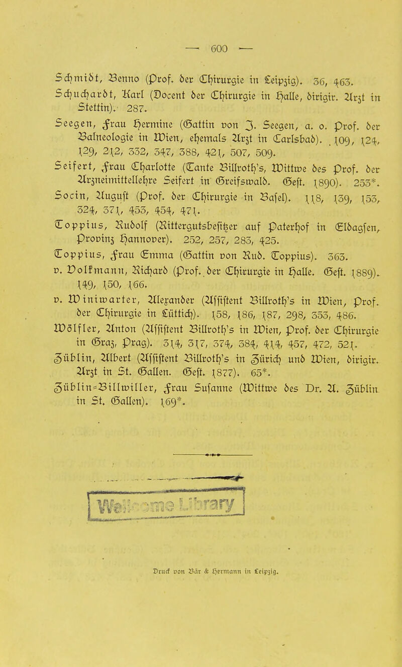 Sd?miöt, Benno (prof. 6er Chirurgie in Cetpjig). 36, ^63. Sdjudjaröt, Karl (Docent öer Chirurgie in fyille, öirigtr. Zlrjt in Stettin). 287. Seegen, $vau Termine ((Sattin von 3. Seegen, a. 0. prof. öer Balneologie in IDien, ehemals 2lx$t in Carlsbaö). ^09, \2$, 2\2, 332, 5^7, 388, %2\, 507, 509- Seifert, ^rau Charlotte (Cante Billroth/s, IDittroe öes prof. öer itrsneimittelleEjre Seifert in ©reifsroalö. ©eft. 1^890). 253*. Socin, ^uguft (prof. öer Chirurgie in Bafel). \\8, \Z% \55, 32^, 37^, ^53, $5%, ^7\. Coppius, Huöolf (Hittergutsbeft^er auf paterfyof in <£löagfenA Prolins £)annor>er). 252, 257, 283, ^25. Coppius, ^rau (Emma (©attin oon Kuö. Coppius). 363. ü. Poifmann, Hidjarö (prof..öer Chirurgie in §alle. ©eft. ^889). ^9, ^50, ^66. t>. IDiniroarter, 2tleranöer (2Jffiftent Billrotb/s in IDien, prof. öer Chirurgie in £üttid>). \58, J86, \87, 298, 353, ^86. XDöIfler, Zlnton (Ztfftftent Btllrotb/s in XDien, prof. öer Chirurgie in ©ras, präg). 3^, 3^7, 57^, 58^, %\% <$57, $72, 52{. Dublin, Gilbert (2tfjtftent Billrotb/s in gürid} unö IDien, öirigir. Hv$t in St. ©allen, ©eft. \877). 65*. ^üblin^Billttnller, ^rau Sufanne (IDittrce öes Dr. 2t. güblin in St. ©allen). \69*. c Drutf von 23ar & Qcrniann in Cei^ig.
