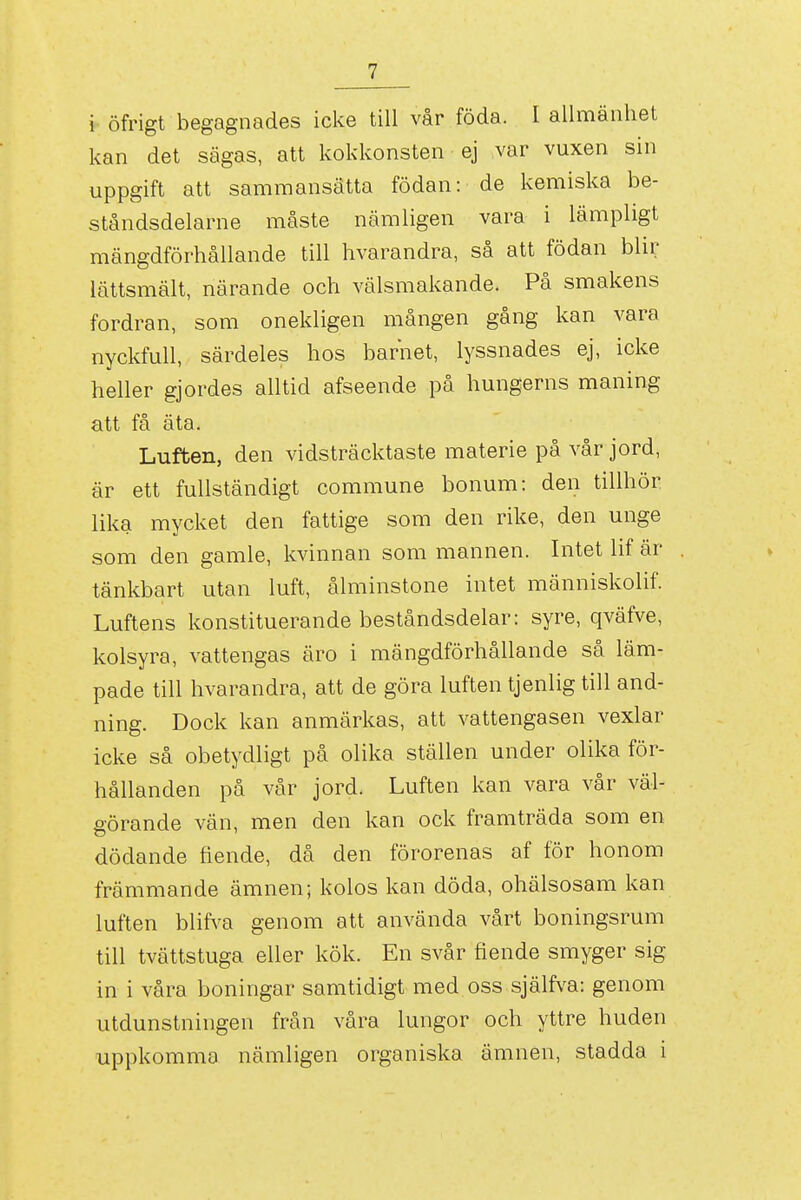 i öfrigt begagnades icke till vår föda. I allmänhet kan det sägas, att kokkonsten ej var vuxen sin uppgift att sammansätta födan: de kemiska be- ståndsdelarne måste nämligen vara i lämpligt mängdförhållande till hvarandra, så att födan blir lättsmält, närande och välsmakande. På smakens fordran, som onekligen mången gång kan vara nyckfull, särdeles hos barnet, lyssnades ej, icke heller gjordes alltid afseende på hungerns maning att få äta. Luften, den vidsträcktaste materie på vår jord, är ett fullständigt commune bonum: den tillhör lika mycket den fattige som den rike, den unge som den gamle, kvinnan som mannen. Intet lif är tänkbart utan luft, ålminstone intet människolif. Luftens konstituerande beståndsdelar: syre, qväfve, kolsyra, vattengas äro i mängdförhållande så läm- pade till hvarandra, att de göra luften tjenlig till and- ning. Dock kan anmärkas, att vattengasen vexlar icke så obetydligt på olika ställen under olika för- hållanden på vår jord. Luften kan vara vår väl- görande vän, men den kan ock framträda som en dödande fiende, då den förorenas af för honom främmande ämnen; kolos kan döda, ohälsosam kan luften blifx^a genom att använda vårt boningsrum till tvättstuga eller kök. En svår fiende smyger sig in i våra boningar samtidigt med oss själfva: genom utdunstningen från våra lungor och yttre huden uppkomma nämligen organiska ämnen, stadda i