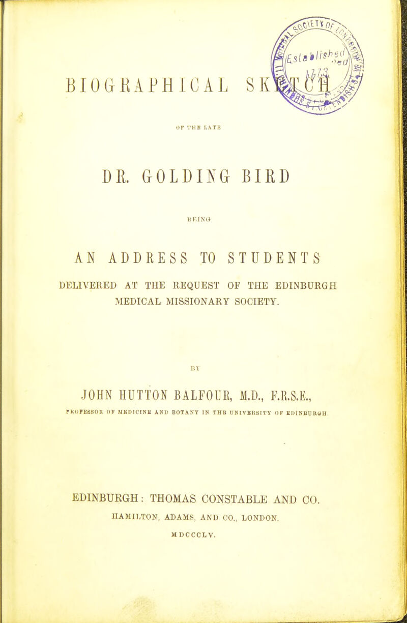 (IF THK l.ATFi DR. GOLDING BIRD BEING AN ADDRESS TO STUDENTS DELIVERED AT THE REQUEST OF THE EDINBURGH MEDICAL MISSIONARY SOCIETY. JOHN HUTTON BALFOUR, M.D., F.R.S.E., PKl)FE6SOn OP MKDIC'INB AND BOTANY IN TUB UNIVERSITY OF ID1NBOHUU EDINBURGH: THOMAS CONSTABLE AND CO. HAMILTON, ADAMS, AND CO., LONDON. MDCCCLV.