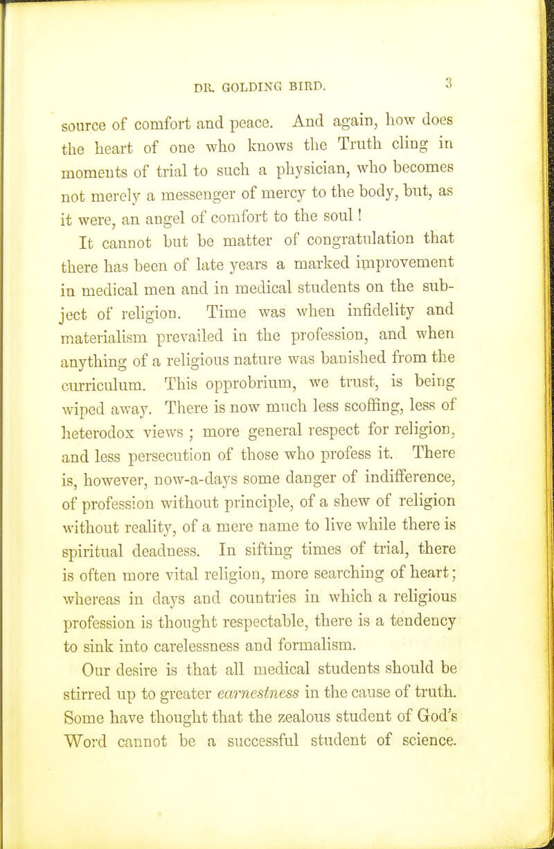 source of comfort and peace. And again, how does the heart of one who knows the Truth cling in moments of trial to such a physician, who becomes not merely a messenger of mercy to the body, but, as it were, an angel of comfort to the soul! It cannot but be matter of congratulation that there has been of late years a marked improvement in medical men and in medical students on the sub- ject of religion. Time was when infidelity and materialism prevailed in the profession, and when anything of a religious nature was banished from the curriculum. This opprobrium, we trust, is being wiped away. There is now much less scoffing, less of heterodox views ; more general respect for religion, and less persecution of those who profess it. There is, however, now-a-days some clanger of indifference, of profession without principle, of a shew of religion without reality, of a mere name to live while there is spiritual deadness. In sifting times of trial, there is often more vital religion, more searching of heart; whereas in clays and countries in which a religious profession is thought respectable, there is a tendency to sink into carelessness and formalism. Our desire is that all medical students should be stirred up to greater earnestness in the cause of truth. Some have thought that the zealous student of God's Word cannot be a successful student of science.