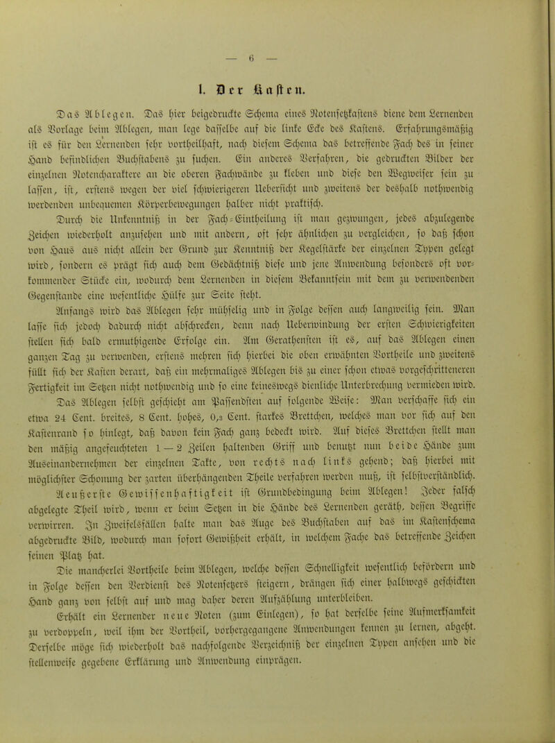 I Her £i a |t c «♦ S)a2 ätbtegen. SDaä (;ter beigebrudte ©chemo eines üftotenfe^faftenä biene bem Sernenbcn atS SSorlage beim Ablegen, man lege baffelbe auf bie lüde ©de bes 5vaften§. ©rfahrung^mäfjig ift e* für bcn Sernenben fe£;v bori^eitfyaft, nad) biefem ©d;ema ba§ betreffenbe %adj bes in feiner &anb befinbticbeu 33ucr)ftaben3 ju fud;en. ©in anbereS SSerfa(;reit, bie gebrudten Silber ber einjeTnen Sßotencharaftere an bie oberen $ad)roänbe 51t fteben unb biefe ben SBegmeifer fein ju [äffen, ift, erftenS mögen ber biet fd)roierigeren Ueberfict)t unb jroeiteng ber be§t)atb notl;menbig toerbenben unbequemen Körperbewegungen I;atOer nid;t praftifd). SDurcfj bie Unfenntnifj in ber %ad) = @intl;eilung ift mau gezwungen, jebe§ abjulegenbe 3eicben uneberfyolt aujufe^en unb mit anbern, oft fel;r ähnlichen p oergteid)en, fo baß fa)on oon feaibi aus nicht allein ber ©runb jur ßenntmfj ber ßegelftärfe ber einzelnen £bpen gelegt toirb, fonbern e§ prägt fid) aud) bem ©ebädjtnife biefe unb jene Slnroenbung befonbers oft bor= fommenber «Stüde ein, tooburd) bem Sernenben in biefem Sefanntfein mit bem -w oerioenbenben ©egenftaube eine roefentlid)e £ülfe jur Seite ftel)t. ätnfangl roirb ba§ Ablegen fe£;r mühfelig unb in golge beffen auch iangmeilig fein. 9)kn laffe fidi jebod; baburd) nicht abfd)reden, benn uad) Ueberroinbung ber erften ©d)mierigfeiten ftellen ftcb batb ermuthigenbe ©rfotge ein. 2tm ©erathenfteu ift e§, auf ba§ Ablegen einen ganjen STag 3U berroenben, erftenS mehren fid; hierbei bie oben ermähnten Sortheile unb gtoeitens füllt fieb ber haften berart, bafs ein mehrmaliges Ablegen bis §u einer fdiou etwas borgefdptteneren fyertigfeit im ®e|en nicht not^oenbig unb fo eine feinegroegS bienlidie Unterbrechung oermieben roirb. SaS Ablegen felbft gefd)ie§t am ^affenbften auf fotgenbe 2Beife: 9Jlan berfa)affe fid) ein etroa 24 Gent, breites, 8 6ent. f;ot)eS, 0,3 Gent. ftarfeS Sretta)en, roetcheS man bor fid) auf ben Staftenranb fo binlegt, baB Nation fein %adj ganj bebedt roirb. 2luf biefeS Sretta)en fteUt man ben mäßig angefeuchteten 1 — 2 geilen haltenben ©riff unb benu^t nun beibe &änbe gum 2tuseinanbernehmen ber einzelnen SJTafte, bon rechts nad; tinfs ge^enb; bafe hierbei mit möglicher Schonung ber garten überhängenben ££>eile Oerfahren raerben mu§, ift felbftberftänbtid). xUeufecrfte ©eroiffenhaftigfeit ift ©runbbebingung beim Ablegen! Seber falfcb abgelegte ST^eit roirb, roenn er beim Se&en in bie £änbe be£ Serneuben gerätfj, beffen Segriffe oerroirren. $n 3roeifelSfällen fyaltt ™an öa§ 3Iu9e be§ Suc^ftaben auf ba§ im Äaftenfcbema abgebrudte Stfb, roobureb man fofort ©eroißheit erhält, in ioeldwu gadie ba§ betreffenbe Beicbcn feinen ^ßla| hat- Xie mancherlei Sortheile beim Ablegen, toeldje beffen @d)neUigfeit mcfentiid) befbrbern unb in golge beffen ben Serbienft beS 3fiotenfe§er§ fteigern, brängen fid) einer balbmeg§ gefdüdten §anb ganj Oon felbft auf unb mag balter bereu aiufjäblung unterbleiben. Grbält ein Sernenber neue 9loten (511m Anlegen), fo hat berfclbc feine Stufmerffamfeit ju oerboppeln, loeit ihm ber Sortheil, Oorl;ergegangenc 2lnrocnbungcn fennen 311 lernen, abgeht, ^erfetbc möge fieb ioicberl;olt ba§ nad;folgenbe Serjeichnife ber cinsclncn typen anfeben unb bie ftellenioeife gegebene ©rflärung unb 2lnmcnbung einprägen.