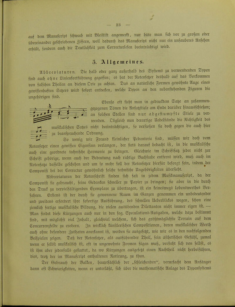 auf bem 3ftanufcrtbt fcbwacb mit SBteiftift angemcrft, nur t;üte mau ficf> bor &u großen ober überetnauber getriebenen Siffern, ioett babttrd; ba3 9ttanufcribt nicht mir ein unfaubereä 2lnfet)en erhält, fonbern aud) bie ©entliefet 311m ßorrecturlefen beeinträchtigt loirb. 5+ % tlg cm ein z$. gtbbrebiaturen. Sie fyalb ober gang außerhalb beS ©bftem§ gu berroenbenben SEbpen ftnb and) ohne Sinienfortfübrung gegoffen; e§ §at ber Totenfeier be§£>atb auf ba§ SBorfommcn bon falföen Reiten an biefent Orte 31t achten. ®a§ an natiirtidje formen gewöhnte 2luge eines geroiffenbaften ©e|er§ loirb fofort entbeden, roetdje £bpen an ben nebenftehenben Figuren bie ungehörigen ftnb. ©benfo oft ficht man in gebrudtem ©a|e an gufammem gezogenen £önen bie 2Infaiftiete am @nbe barüber binaugfchiefjen; an folcben Stetten ftnb nur abgeftumbfte ©ttete 3U ber= roenben. Dbgteid) nun berartige Uebetftänbe bie TidUigfeit be§ ^ mufifalifdjen ©afee§ nicht beeinträd)tigen, fo berftofeen fie bod) gegen bie aud) §fer ' 511 beanfbrudienbe Drbnung. s ? * N w m— 0~F— — * | J —ä— ©0 wenig Wir greunb tfeinlicEjer «ßebanterte finb, müffen mir bod) bom Totenfeier einen gewiffen ©igenftnn bedangen, ber ftet§ barauf bebad)t ift, in bie muftfalifche aud) eine georbnete tedjnifc^e Harmonie 311 bringen. ©leid) wie im ©dttüftfafe jeber nid)t 3ur ©dirtft gehörige, wenn aud; ber SBebeutung nad) richtige Sud)ftabe entfernt wirb, mu£ aud) im Totenfafce baffclbe gefc^en unb um fo mehr foU ber Totenfeier hierfür beforgt fein, inbem^ber (Sombonift bei ber ©orrectur gewöhnlich fold)e ted)nifd)e Ungehörigfeiten überfielt. Slbbrebiaturen ber Totenfd)rift finben fid) faft in jebem 9Jlufifmanufcribt, ba ber ©ombonift fie gebraucht, feine ©ebanfen fdmeller \\x ^abier 31t bringen; fie aber in bie burd) ben $rud 31t berbielfättigenben ©ranbtare 31t übertragen, ift ein feine§roeg§ Ioben§roerthe§ $er= fahren. @rften§ ift ber burd) fie gewonnene Taum im ©ansen genommen ein unbebeutenber unb 3meiten§ erforbert ihre fofortige Ausführung, be§ fd)neEen UeberbtideS wegen, fd)on eine 3iemtid) fertige muftfatifd)e Silbung, bie bieten auäübenben Dilettanten nid)t immer eigen ift. — 9Jtan finbet biefe Slürjungen aud) nur in ben fog. ©becutation§=S(u§gaben, Wetd)e baju beftimmt ftnb, mit mögtid)ft biet Inhalt, gteid)biel Wetd)em, fid) ba§ grö|tmögtid)fte STcrram auf bem eoncurren3fetbc 3U erobern, ^n wtrflid) fünftterifd)en Gombofitionen, bereu mufüaUfdier 3Berth aud) ohne befonbere 3utl)aten anerfannt ift, merben fie auSgefeit, mie wir e§ in ben nad)fotgenben Seif bieten geigen, ©af? ber Totenfeier, als au§füt)renber fein äftt)etifd)e§ ©efüt)!, jumal toenn er fetbft mufitalifd) ift, oft in ungewohnte formen fügen mufs, berftcl)t fid) bon felbft, e§ ift ihm aber jebenfaES geftattet, ba too Hürsungen au§gefe|t einen 9cacbtt)eit nid)t herbeiführen, btc§, tro| ber im aTcanufcribt enthaltenen Totirung, 3U tt)un. ©er ©ebraud) ber Sailen, l)au^tfäd)lich ber „fd)leid)enben//, berurfad)t bem Slnfänger bann oft ©diroierigfeiteu, ioenn er unterläßt, fid) über bie matbcmaHfdite Anlage bc§ StybenfbftentS