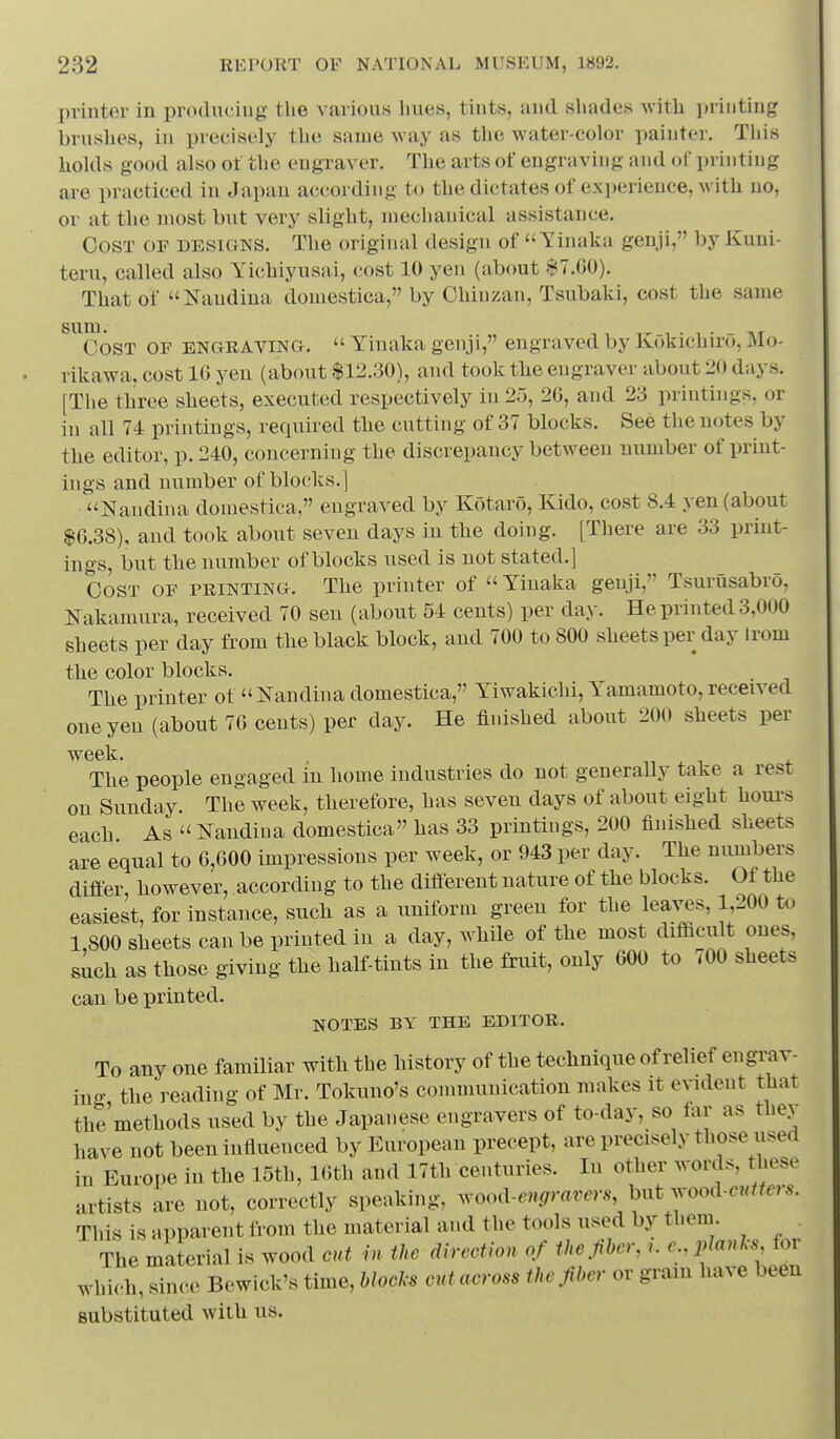 printer in protlnciug the various hues, tints, and shades with printing brushes, in precisely the same -way as the water-color painter. This holds good also ot the engraver. The arts of engraving and of i)rinting are practiced in Japan according to the dictates of experience, with no, or at the most but very slight, mechanical assistance. Cost of designs. The original design of Tinaka genji, by Kuni- teru, called also Yichiyusai, cost 10 yen (about $7.00). That of Naudina domestica, by Chinzan, Tsubaki, cost the same sum. „ 1 • 1 • - AT Cost of engraving.  Yinaka genji, engraved by Kokichiro, Mo- rikawa, cost 16 yen (about $12.30), and took tlie engraver about 20 days. [The three sheets, executed respectively in 25, 20, and 23 printings, or in all 74 printings, requii-ed tbe cutting of 37 blocks. See the notes by tlie editor, p. 240, concerning the discrepancy between number of print- ings and number of blocks.] Nandina domestica, engraved by Kotaro, Kido, cost 8.4 yen (about $0.38), and took about seven days in the doing. [There are 33 print- ings, but the number of blocks used is not stated.] Cost of printing. The printer of  Yinaka genji, Tsurusabro, Nakamura, received 70 sen (about 54 cents) per day. He printed 3,000 sheets per day from the black block, and 700 to 800 sheets per day irom the color blocks. The printer ot Nandina domestica, Yiwakichi, Yamamoto, received one yen (about 76 cents) per day. He finished about 200 sheets per week. The people engaged in home industries do not generally take a rest on Sunday. The week, therefore, has seven days of about eight hours each. As  i^andina domestica lias 33 printings, 200 finished sheets are equal to 0,000 impressions per week, or 943 per day. The numbers difier, however, according to the diff-erent nature of the blocks. Of the easiest, for instance, such as a uniform green for the leaves, 1,200 to 1,800 sheets can be printed in a day, while of the most difiicult ones, such as those giving the half-tints in the fruit, only 000 to 700 sheets can be printed. NOTES BY THE EDITOR. To any one familiar with the history of the technique of relief engi;av- in«- the reading of Mr. Tokuno's communication makes it evident that the'methods used by the Japanese engravers of to-day, so far as they have not been influenced by European precept, are precisely those used in Europe in the 15th, 16th and 17th centuries. In other words, these artists are not, correctly speaking, wood-.n<7r«.rer. but wood-cuffer.. This is apparent from the material and the tools used by them The material is wood cut hi the direction of the.fiber,e.,iylanls for which, since Bewick's time. Mods cut across the fiber or grain have been substituted with us.