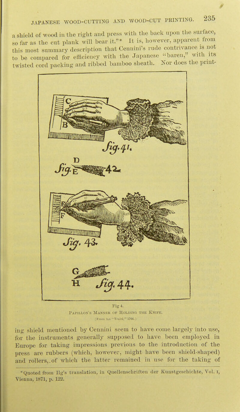 a sMeld of wood in tlie riglit and press witli the back upon the surface, so far as the cut plank will bear it.* It is, however, apparent from this most summary description that Cennini's rude contrivance is not to be compared for efficiency with the Japanese baren, with its twisted cord packing and ribbed bamboo sheath. Nor does the prmt- Fig4. Tapillon s Manner of Holding the Knife. (From his TrHitf, 166.) iiig shield mentioned by Oennini seem to have come largely into use, for the instruments generally supposed to have been employed in Europe for taking impressions previous to the introduction of the press are rubbers (which, however, might have been shield-shaped) and rollers,.of which the latter remained in use for the taking of * Quoted from Ug's translation, in Quellenscbriften der Kunstgeschiclite, Vol. i, Vienna, 1871, p. 122.