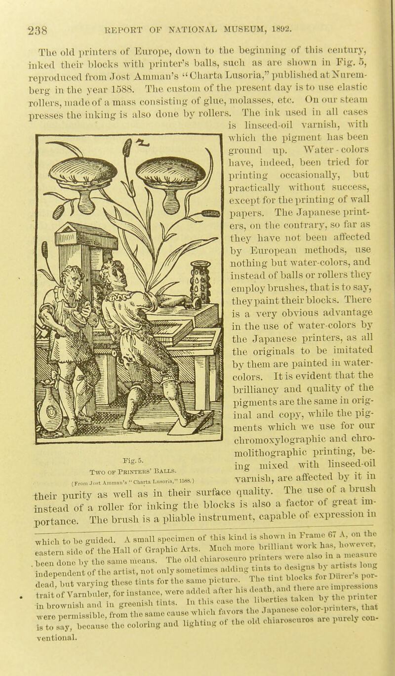 The old printers of Europe, down to the beginning of tliis century, inked their blocks with printer's balls, such as are shown in Fig. 5, reproduced from Jost Amman's  Oharta Lusoria, published at Nurem- berg in the year 1588. The custom of the present day is to use elastic rollers, made of a mass consisting of glue, molasses, etc. On our steam presses the inking is also done by rollers. The ink used in all cases is linseed-oil varnish, with which the pigment has been ground up. Water - colors have, indeed, been tried for printing occasionally, but practically without success, except for the printing of wall papers. The Japanese print- ers, on the contrary, so far as they have not been affected by Eiiropean methods, use nothing but water-colors, and instead of balls or rollers they employ brushes, that is to say, they paint their blocks. There is a very obvious advantage in the use of water-colors by the Japanese printers, as all the originals to be imitated by them are painted in water- colors. It is evident that the brilliancy and quality of the pigments are the same in orig- inal and copy, while the pig- ments which we use for our chromoxylographic and chro- molithographic printing, be- ing mixed with linseed-oil varnish, are affected by it in their purity as well as in their surface quality. The use of a brush Instead of a roller for inking the blocks is also a factor of great im- portance. The brush is a pliable instrumeut,^apableof expression m —T^;:;—-T^;;^;^^ is shown m Frame 67 A, on the Is en. me ff the Hall of Graphic Arts. Much more brilliant -He ha. ho^^^^^^^^^^^ heen done hy the same means. The old chiaroscuro printers were also m a 'casu ^ LdeVrent'ofthear^^^ dead! hut varying these tints for the s^V^^ ^r^l h^^^^^ ventional. rig. 5. Two OF Pbintebs' Balls. (From .Icwt Amman's  CUarta I.iisoria, 1388.)