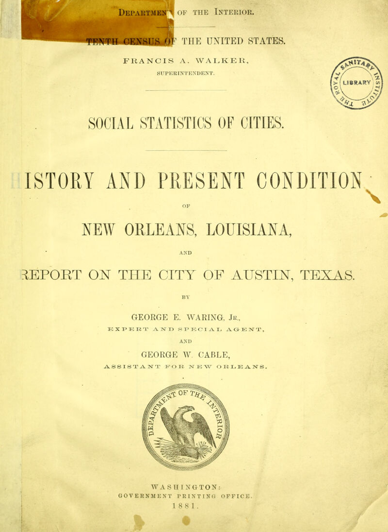 SOCIAL STATISTICS OF CITIES. ISTORY AND PRESENT CONDITION OF KEW ORLEANS, LOUISIANA, AND ilEPORT ON THE CITY OF AUSTIN, TEXAS. BY GEORGE E. WARING, Jr., EXPERT J^NT) SI'ECI-A.L, ^ O-E IST T , AND ■ GEORGE W. CABLE, WAS HING^TON: GOVERNMENT PRINTING OFFICE.