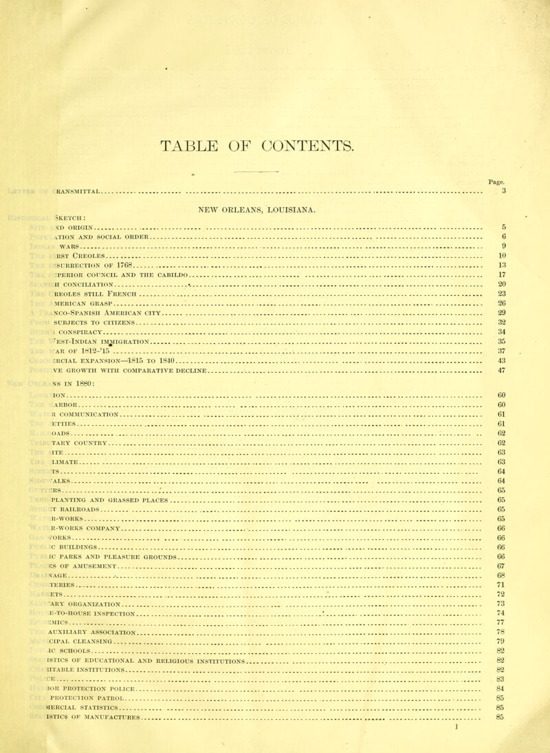 TABLE OF CONTENTS. Page. RANSMITTAL 3 NEW ORLEANS, LOUISIANA. 5KETCH: s^d origin 5 ltion and social order 6 WARS 9 RST Creoles 10 rSURRECTION OF 1768 , I'.i iperiok council and the cabildo 17 h conciliation •. 20 reoles still french 23 merican grasp 26 nco-Spanish American city 29 SUBJECTS TO citizens 32 . conspiracy 34 '^est-Indian im^iigration 35 AR OF 1812-'15 37 CRCIAL EXPANSION—1815 TO 1840 43 VE growth with COMPARATIVE DECLINE 47 ^^s IN 1880: ION 60 ARBOR 60 r communication 61 etties 61 OADS 62 TARY COUNTRY 62 ITE 63 LIMATE 63 TS 64 ALKS 64 :rs : 65 planting and grassed places 65 ;T RAILROADS 65 R-WORKS 65 R-WORKS COMPANY 66 .ORKS 66 C BUILDINGS 66 tC PARKS AND PLEASURE GROUNDS 66 ES OF AMUSEMENT 67 n i;jAGE ■ 68 TEEIES 71 .' lETS ■. 72 ARY ORGANIZATION 73 E-TO-HOUSE INSPECTION '.. 74 SMICS 77 auxiliary association 78 :cip.\l cleansing 79 ic schools 82 tstics of educational and religious institutions 82 htable institutions 82 CE 83 30R protection POLICE 84 protection PATROL - 85 HERCIAL STATISTICS 85 ISTICS OF MANUFACTURES 85