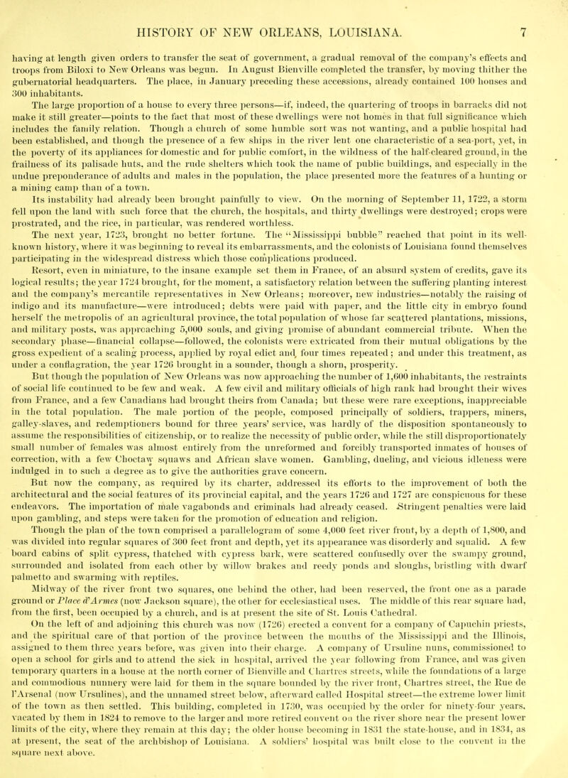 having at length given orders to transfer the seat of government, a gradual removal of the company's effects and troops from Biloxi to New Orleans was begun. In August Bienville completed the transfer, by moving thither the gubernatorial headquarters. The ]jlace, in January j^receding these accessions, already coutained 100 houses and 300 inhabitants. The large proportion of a house to every three persons—if, indeed, the quartering of troops in barracks did not make it still greater—points to the fact that most of these dwellings were not homes in that full significance which includes the family relation. Though a church of some humble sort was not wanting, and a public hospital had been established, and though the i)resence of a few ships in the river lent one characteristic of a sea-port, yet, in the poverty of its a])i)liances for domestic and for public comfort, in the wildness of the half-cleared ground, in the frailness of its palisade huts, and the rude shelters which took the name of public buildings, and especially in the undue preponderance of adults and males in the population, the place jiresented more the features of a hunting or a mining camp than of a town. Its instability had already been brought painfully to view. On the morning of September 11, 1722, a storm fell upon the land with such force that the church, the hospitals, and thirty dwellings were destroyed; crops were prostrated, and the rice, in paiticular, was rendered worthless. The next year, 1723, brought no better ibrtuue. The Mississippi bubble reached that point in its well- known history, where it was begiiuiing to reveal its embarrassments, and the colonists of Louisiana found themselves participating in the widespread distress which those complications produced. Resort, even in miniature, to the insane example set them in France, of an absurd system of credits, gave its logical results; the year 1724 brought, for the moment, a satisfactory relation between the suffering planting interest and the comi)any's mercantile representatives in New Orleans; moreover, new industries—notably the raising of indigo and its manufacture—were introduced; debts were i)aid with pajier, ajid the little city in embryo found herself the metropolis of an agricultural pi-oviuce, the total popnlatiim of whose far scattered plantations, missions, and militaiy posts, was ai)prcaching 5,000 souls, and giving promise of abundant commercial tribute. When the secondary jihase—fiimncial collapse—followed, the colonists were extricated from their mutual obligations by the gross expedient of a scaling process, applied by royal edict and four times repeated; and under this treatment, as under a conflagration, the year 1720 brought in a sounder, though a shorn, prosperity. But though the population of New Orleans was now approaching the number of 1,000 inhabitants, the restraints of social life continued to be few and weak. A few civil and militarj^ oflicials of high rank had brought their wives from France, and a lew Canadians had brought theirs from Canada; but these were rare exceptions, inappreciable in the total population. The male portion of the people, composed principally of soldiers, trappers, miners, galley-slaves, and redemptioners bound for three years' service, was hardly of the disposition spontaneousl.y to assume the responsibilities of citizenship, or to realize the necessity of public order, while the still disproportionately small number of females was almost entirely from the unreformed and forcibly transported inmates of houses of correction, Avith a fcAV Choctaw squaws and African slave women. Gambling, dueling, and vicious idleness were indulged in to such a degree as to give the authorities grave concern. But now the company, as required by its charter, addressed its efforts to the improvement of both the architectural and the social features of its provincial ca])ital, and the years 1726 and 1727 are conspicuous for these endeavors. The imi)ortation of male vagabonds and criminals had already ceased. .Stringent penalties were laid upon gambling, and steps were taken for the promotion of education and religion. Though the plan of the town comprised a parallelogranT of some 4,000 feet river front, by a depth of 1,800, and was divided into regular squares of 300 feet front and depth, yet its appearance was disorderly and squalid. A few board cabins of split cypress, thatched with cypress bark, were scatteied confusedly over the swampy ground, surrounded and isolated from each other by willow brakes and reedy ponds and sloughs, bristling with dwarf palmetto and swarming with reptiles. Midway of the river front two squares, one behind the other, had been reserved, the front one as a parade ground or Place d^Armes (now Jackson square), the other for ecclesiastical uses. The middle of this rear square had, from the first, been occupied by a church, and is at present the site of St. Louis (,^athedral. On the left of and adjoining this church was now (172G) erected a convent for a comi)any of Capuchin priests, and the spiritual care of that i)ortion of ihe province between the mouths of the Mississippi and the Illinois, assigned to them three years before, Avas given into their charge. A company of Ursuline nuns, commissioned to open a school for girls and to attend the sick in hospital, arrived the yeiir following from France, and was given temporary quarters in a house at the north corner of Bienville and Cliartres streets, while the foundations of a large and commodious nunnery were laid for them in the square bounded by the river Iront, Cliartres street, the Eue de I'Arsenal (now Ursulines), and the unnamed street below, afterward called Hospital street—the extreme lower limit of the town as then settled. This building, completed in 1730, was occupied by the order for ninety-four years, vacated by them in 1824 to remove to the larger aiul more retired convent on the river shore near the present lower limits of the city, where they remaiji at this day; the older house becoming in 1831 the state-house, and in 1834, as at i)resent, the seat of the archbishop of Louisiana. A soldiers' hospital was built close to the convent in the s(iuare next above.