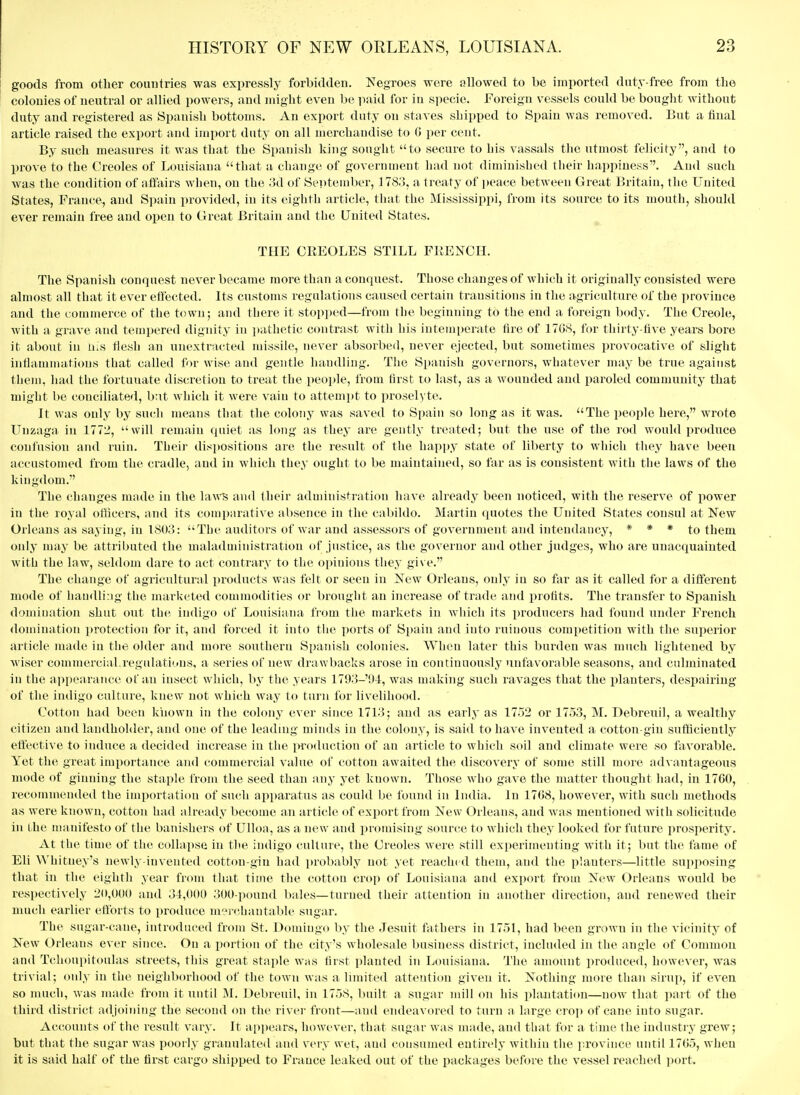 goods from other countries was expressly forbidden. I^^egroes were allowed to be imported diity-free from the colonies of neutral or allied powers, and might even be iiaid for in specie. Foreign vessels could be bought without duty and registered as Spanish bottoms. An export duty on stiives shipped to Spain was removed. But a final article raised the export and import duty on all merchandise to G per cent. By such measures it was that the Spanish king sought to secure to his vassals the utmost felicity, and to prove to the Creoles of Louisiana that a change of government had not diminished their happiness. And such was the condition of affairs wlien, on the ;}d of Se]>teinber, 1783, a treaty of peace between Great Britain, the United States, France, and Si)ain provided, in its eighth article, that the Mississippi, from its source to its mouth, should ever remain free and open to Great Britain and the United States. THE CREOLES STILL FRENCH. The Spanish conquest never became more than a conquest. Those changes of which it originally consisted were almost all that it ever effected. Its customs regulations caused certain transitions in the agriculture of the province and the commerce of the town; and there it stopped—from the beginning to the end a foreign body. The Creole, with a grave and tempered dignity in jtathetic contrast with his intemperate tire of 1708, for thirty-five years bore it about in li;s flesh an unextracted missile, never absorbed, never ejected, but sometimes provocative of slight intlammations that called for wise and gentle handling. The Spanish governors, whatever may be true against them, had the fortunate discretion to treat the people, from first to last, as a wounded and paroled community that might be conciliated, but which it were vain to attempt to proselyte. It was only by su(!h means that the colony was saved to Spain so long as it was. The i)eople here, wrote Unzaga in 177.!, will remain quiet as long as they are gently treated; but the use of the rod would produce confusion and ruin. Their dispositions are the result of the happy state of liberty to which they have been accustomed from the cradle, and in which they ought to be maintained, so far as is consistent with the laws of the kingdom. The changes made in the laws and (heir administration have already been noticed, with the reserve of power in the royal otticers, and its comparative absence in the cabildo. Martin quotes the United States consul at New Orleans as saying, in 1803: The auditors of war and assessors of government and intendaucy, * * * to them only may be attributed the maladaiinistration of justice, as the governor and other judges, who are unacquainted with the law, seldom dare to act contrary to the opinions they give. The change of agricultural products was felt or seen in New Orleans, only in so far as it called for a different mode of handliMg the marketed commodities or brought an increase of trade and profits. The transfer to Spanish domination shut out the indigo of Louisiana from the markets in wliich its producers had found under French domination protection for it, and forced it into the ports of Spain and into ruinous competition with the superior article made in the older and more southern Spanish colonies. When later this burden was much lightened by wiser commercial.regulati'.ins, a series of new drawbacks arose in continuously unfavorable seasons, and culminated in the appearance of an insect which, by the years 1793-94, was making such ravages that the planters, despairing of the indigo culture, knew not which way to turn for livelihood. Cotton had been known in the colony ever since 1713; and as earlj' as 1752 or 1753, M. Debreuil, a wealthy citizen and landholder, and one of the leading minds in the colony, is said to have invented a cotton-gin sufficiently effective to induce a decided increase in the production of an article to which soil and climate were so favorable. Yet the great importance and commercial value of cotton awaited the discovery of some still more advantageous nu)de of ginning the staple from the seed than any yet known. Those who gave the nuitter thought had, in 1700, recommended the importation of such apparatus as could be found in India. In 1708, however, with such methods as were known, cotton had already become an article of export from New Orleans, and was mentioned with solicitude in the manifesto of the banishers of Ulloa, as a new and promising source to which they looked for future jirosperity. At the time of the collapse in the iiuligo culture, the Creoles were still experimenting with it; but the fame of Eli Whitney's newly-invented cotton-gin had i)robably not yet reached them, and the planters—little sui)posing that in the eighth year from that time the cotton crop of Louisiana and export from New Orleans would be rest)ectively 20,000 and 31,000 300-i)ound bales—turned their attention in another direction, and renewed their much earlier ettbrts to produce merchantable sugar. The sugar-cane, introduced from St. Domingo by the Jesuit fathers in 1751, had been grown in the vicinity of New Orleans ever since. On a portion of the city's wholesale business district, included in the angle of Common and Tchoui)itoulas streets, this great stn])le wiis first planted in Louisiana. The amount produced, however, was trivial; only in the neighborhood of the town was a limited attention given it. Nothing more than sirup, if even so much, was made from it until M. Debreuil, in 1758, built a sugar mill on his plantation—now that part of the third district ad joining the second on the river front—and endeavored to turn a large croj) of cane into sugar, Ac(;ounts of the result vary. It appears, however, that sugar was made, and that for a time the industry grew; but that the sugar was poorly granulated and very wet, and consumed entirely within the province until 1705, when it is said half of the first cargo shipped to France leaked out of the packages before the vessel reached port.