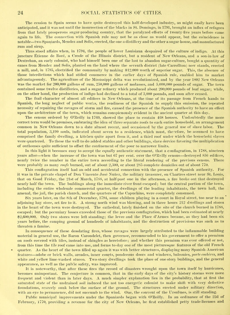 The cession to Spain seems to bave quite destroyed this balf developed industry, as miglit easily have been antici|>ated, and it was not until the insurrection of the blacks in St. Domingo, in 1791, brought an influx of refugees from that lately prosperous sugar-producing country, that the paralyzed eflbrts of twenty-five years before came again to life. The connection with Spanish rule may not be as close as would appear, but the coincidence is notable—two Spaniards, Mendez and Solis, erected, the one a distillery and the other a sugar-house, and manufactured rum and sirup. Thus stood affairs when, in 1794, the people of lower Louisiana despaired of the culture of indigo, xlt this juncture liltienne de Bore, a Creole of the Illinois district, but a resident of New Orleans, and a son-in-law of Destrehan, an early colonist, who had himself been one of the last to abandon sugar-culture, boiight a quantity of canes from Mendez and Solis, planted on the land where the seventh district (late OarroUton) now stands, erected a mill, and, in 1795, electrified the community by making $12,000 worth of superior sugar. This, the absence of those interdictions which had stifled commerce in the earlier days of Spanish rule, enabled him to market advantageously. The agriculture of the Mississipi)i delta was revolutionized, and by the year 1802 New Orleans was the market for 200,000 gallons of rum, 250,000 gallons of molasses, and 5,000,000 pounds of sugar. The town contained some twelve distilleries, and a sugar refinery which produced about 200,000 pounds of loaf sugar; Avhile, on the other hand, the production of indigo had declined to a total of 3,000 pounds, and soon after ceased. The frail character of almost all edifices in New Orleans, at the time of its passage from French hands to Spanish, the long neglect of public works, the readiness of the S])auish to supply this omission, the repeated necessity of repairing the ravages of storm and fire, caused the presence of the Spanish authority to have an effect upon the architecture of the town, which remains consjiicuously evident in the ancient quarter at this day. The census ordered by O'lieilly in 17G0, showed the place to contain 4G8 houses. Undoubtedly the more correct term would be premises, embracing the idea of three separate roofs to each entire household, an arrangement common in New Orleans down to a date almost recent, and occasioned by the general use of slave labor. The total population, 3,190 souls, indicated about seven to a residence, which must, therefore, be assumed to have comprised the family dwelling, a kitchen quite apart from it, and a third roof under which the household slaves were quartered. To these the well-to-do added stables and other buildings, slave-.service favoring the multiplication of outhouses quite suflicient to offset the confinement of the ])Oor to narrower limits. In this light it becomes easy to accept the equally authentic statement, that a conflagration, in 1788, nineteen years after—when the increase of the town was but G7 per cent, over the O'Reilly census—destroyed 850 edifices, nearly twice the number in the entire town according to the literal rendering of the previous census. There were proltably as many roofn burned, out of about 2,300, or about 285 complete domiciles out of about 770. This conflagration itself had an odd and accidental connection with the i)reseiice of Spanish authority. For it was in the private chapel of Don Vincente Jose Nunez, the military treasurer, on Chartres street near St. Louis, that on (xood Friday, the 21st of March, 1788, at half-i>ast one in the afternoon, a fire broke out that destroyed nearly half the town. The buildings along the immediate river front escaped; but the central portion of the town, including the entire wholesale commercial quarter, the dwellings of the leading inhabitants, the town hall, the arsenal, the jail, the parish church, and the quarters of the Capuchins, were completely consumed. Six years later, on the 8th of December, 1794, some children playing in a court in Royal street, too near to an adjoining hay store, set fire to it. A strong north wind was blowing, and in three hours 212 dwellings and stores in the heart of the town were destroyed. The cathedral, lately finished on the site of the church burned in 1788, escaped : but the pecuniary losses exceeded those of the previous conflagration, which had been estimated at nearly $2,600,000. Only two stores were left standing; the levee and the Place d'Armes became, as they had been six years before, the camping ground of hundreds of inhabitants, and the destruction of provisions was such as to threaten a famine. In consequence of these desolating tires, whose ravages were largely attributed to the inflammable building material in general use, the Baron Carondelet, then governor, recommended to his government to offer a prejnium on roofs covered with tiles, instead of shingles as heretofore; and whether this jiremium was ever offered or not, from this time the tile roof came into use, and forms to-day one of the most picturesque features of the old French quarter. As the heart of the town filled up again it was with better structures, displaying many Spanish-American features—adobe or brick walls, arcades, inner courts, ponderous doors and windows, balconies, por/e cocAeres, and Avhite and yellow lime-washed stucco. Two-story dwellings took the place of one-stor> buildings, and the general appearance, as well as the public safety, was improved. It is noteworthy, that after these fires the record of disasters wrought upon the town itself by hurricanes, becomes animportant. The conjecture is common, that in tiie early days of the city's history storms were more frequent and A iolenfc than in later days. A much simpler explanation lies in the probability, that at first the saturated state of the undrained soil induced the not too energetic colonist to make shift with very defective foundations, scarcely sunk below the surface of the ground. The structures erected under military direction, with an eye to permanence, did not succumb to the wind. One, the convent of the Ursuliues, is still standing. Public municipal improvements under the Spaniards l)egan with O'Reilly. In an ordinance of the 22d of February, 1770, providing a revenue for the city of New Orleans, he first established petty trade-licenses and