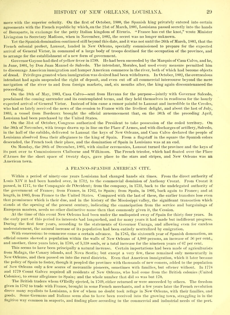 move with the superior celerity. On the first of October, 1800, the Spanish king privately entered into certain agreements with tlie Fren(;li republic by which, on the 21st of March, 1801, Louisiana passed secretly into the hands of Bonaparte, in exchange for the petty Italian kingdom of Etruria. France has cnt the knot, wrote Minister Livingston to Secretary Madison, when in November, 1802, the secret was no longer unknown. Yet the Spanish domination continued still beyond this date, and it was not until the 2Gth of March, 1803, that the French colonial prefect, Laussat, landed in Xew Orleans, specially commissioned to prepare for the expected arrival of General Victor, in command of a large body of troops destined for the occupation of the province, and to arrange for the establishment of a new form of government. Governor Gayoso had died of yellow fever in 1799. He had been succeeded by the Marquis of Casa Calvo, and he, in June, 1801, by Don Juan Manuel de Salcedo. The iutendant, Morales, had used every measure permitted him to discourage American immigration and hamper American commerce in theri^^er, both of which had become objects of dread. Privileges granted Avhen immigration was desired had been withdrawn. In Octobei', 1802, the overzealous intendant had again suspended the right of deposit, and even cut off all commercial intercourse beyond the mere navigation of the river to and from foreign markets, and, six mouths after, the king again discountenanced the proceeding. On the 18th of May, 1803, Casa Calvo—sent from Havana for the purpose—^jointly with Governor Salcedo, l)roclaimed the coming surrender and its contemplated terms, and they held themselves in readiness for the hourly expcctetl arrival of General Victor. Instead of him came a rumor painful to Laussat and incredible to the Creoles, who had so lately received the news of the cession to France with the liveliest delight, and about the last of July, 1803, a vessel from Bordeaux brought the otlicial announcement that, on the 30iii of the preceding April, Lousiana had been purchased by the United States. On the 31st of October, Congress authorized the President to take possession of the ceded territory. On the 30th of November, witli troops drawn nj) in line on the Place d'Armes, and with discharges of artillerj^, Salcedo, in the hall of the cabildo, delivered to Laussat the keys of New Orleans, and Casa Calvo declared the people of Louisiana absolved from their allegiance to the king of Spain. From a flagstaff in the square the Spanish colors descended, the French took their place, and the domination of Spain in Louisiana was at an end. On Monday, the 20th of December, 1803, with similar ceremonies, Laussat turned the province and the keys of its port over to Commissioners Claiborne and Wilkinson. The French tricolor, which had floated over the Place d'Armes for the short space of twenty days, gave place to the stars and stripes, and New Orleans was an American town. A FRANCO-SPANISH AMERICAN CITY. Within a period of ninety-one years Louisiana had changed hands six times. From the direct authority of Louis XIV it had been handed over, in 1712, to the commercial dominion of Anthony Crozat. From Crozat it passed, in 1717, to the Compagnie de I'Occident; from the company, in 1731, back to the undelegated authority of the government of France; from France, in 17G2, to Spain; from Spain, in 1801, back again to France; and at leiigtli, in 1803, from France to the United States. Compared with the last of these, the earlier transfers lose even that prominence which is their due, and in the history of the Mississippi valley, the significant transaction which stands iit the opening of the present century, indicating the emancipation from the service and bargainings of European masters, needs no other distinctive name than that commonly given it, the Cession. At the time of this event New Orleans had been under the undis])uted sway of Spain for thirty-four years. In the early part of this period its interests had languished, and for many years it had made but indifferent progress. During the first four years, according to the statements of Governor Unzaga, and allowing even for careless understatement, the natural increase of its population had been entirely neutrahzed by emigration. With concessions to commerce came a certain advance. In 1785, the sixteenth year of Spanish domination, an otlicial census showed a i)opulation within the walls of New Orleans of 4,980 persons, an increase of 50 per cent, and another, three years later, in 1788, of 5,338 souls, or a total increase for the nineteen years of G7 per cent. This seems to have been principally a natural increase. Certain importations had been made of agriculturists from Malaga, the Canary islands, and Nova Scotia; but except a very few, these remained only momentarily in New Orleans, and then passed on into the rural districts. Even that American immigration, which it later became the policy of Spain to foster, though it peopled the province with thousands of new comers, added to the population of New Orleans only a few scores of mercantile pioneers, sometimes with families, but oftener without. In 1778 and 1779 Count Galvez required all residents of New Orleans, who had come from the British colonies (United Colonies), to swear allegiance to Spain; and the whole number that did so was but 170. The British traders whom O'Reilly ejected, in 17()9, either returned or were succeeded by others. The freedom given in 1782 to trade with France, brought in some French merchants, and a few years later the French revolution droA e many royalists to Louisiana, a few of whom no doubt took refuge in New Orleans, with their families, and goods. Some Germans and Italians seem also to have been received into the growing town, straggling in in the fugiti\e way common in seaports, and finding place according to the commercial and industrial needs of the port.