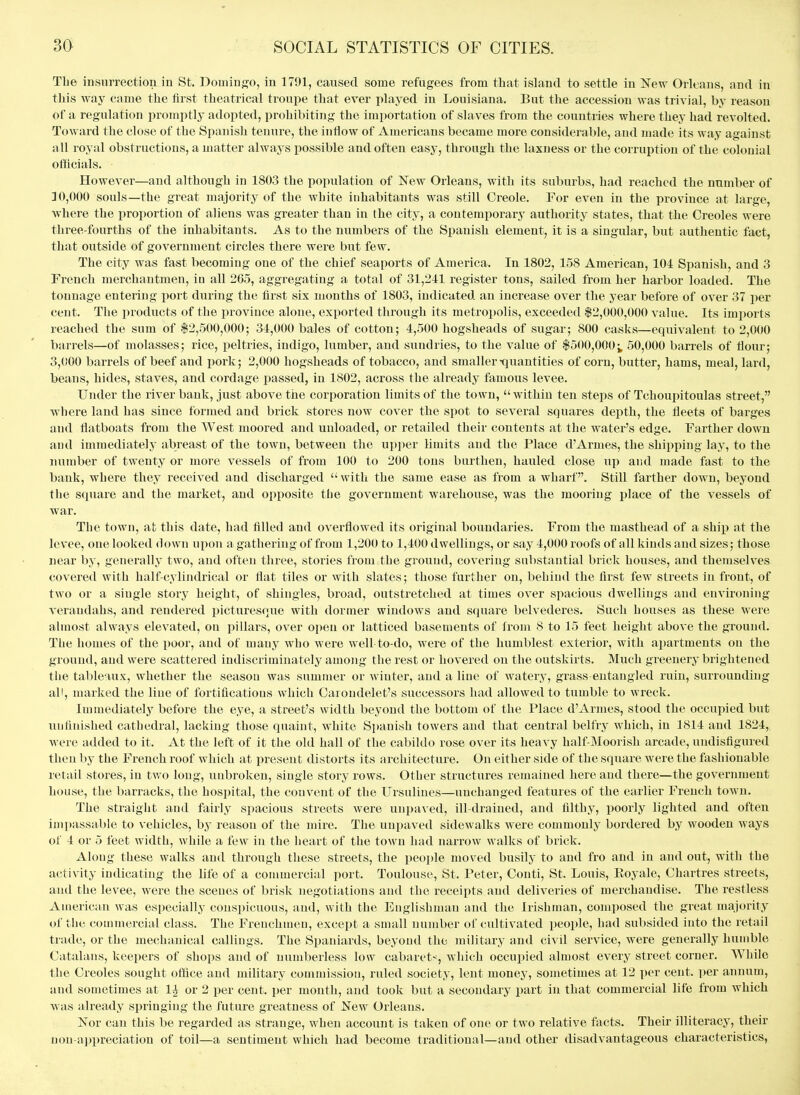 The insurrection in St. Domingo, in 1791, caused some refugees from that island to settle in New Orleans, and in this way came the first theatrical troupe that ever played in Louisiana. But the accession was trivial, by reason of a regulation promptly adopted, prohibiting the importation of slaves from the countries where they had revolted. Toward the close of the Spanish tenure, the inflow of Americans became more considerable, and made its way against all royal obstructions, a matter always possible and often easy, through the laxness or the corruption of the colonial officials. However—and although in 1803 the population of New Orleans, with its suburbs, had reached the number of 10,000 souls—the great majority of the wliite inhabitants was still Creole. For even in the province at large, where the proportion of aliens was greater than in the city, a contemporary authority states, that the Creoles were three-fourths of the inhabitants. As to the numbers of the Spanish element, it is a singular, but authentic fact, that outside of government circles there were but few. The city was fast becoming one of the chief seaports of America. In 1802, 158 American, 101 Spanish, and 3 French merchantmen, iu all 265, aggregating a total of 31,241 register tons, sailed from her harbor loaded. The tonnage entering port during the first six months of 1803, indicated an increase over the year before of over 37 per cent. The products of the province alone, exported through its metropolis, exceeded $2,000,000 value. Its imi)orts reached the sum of $2,500,000; 31,000 bales of cotton; 4,500 hogsheads of sugar; 800 casks—equivalent to 2,000 barrels—of molasses; rice, peltries, indigo, lumber, and sundries, to the value of $500,000; 50,000 barrels of flour; 3,000 barrels of beef and i)ork; 2,000 hogsheads of tobacco, and smaller-quantities of corn, butter, hams, meal, lard, beans, hides, staves, and cordage passed, in 1802, across the already famous levee. Under the river bank, just above the corporation limits of the town,  within ten steps of Tchoupitoulas street, ■where land has since formed and brick stores now cover the spot to several squares depth, the fleets of barges and flatboats from the West moored and unloaded, or retailed their contents at the water's edge. Farther down and immediately abreast of the town, between the upi)er limits and the Place d'Armes, the shipping lay, to the number of twenty or more vessels of from 100 to 200 tons burthen, hauled close up and made fast to the bank, where they received and discharged  with the same ease as from a wharf. Still farther down, beyond the square and the market, and opposite the government warehouse, was the mooring place of the vessels of war. The town, at this date, had filled and overflowed its original boundaries. From the masthead of a ship at the levee, one looked down upon a gathering of from 1,200 to 1,400 dwellings, or say 4,000 roofs of all kinds and sizes; those near by, generally two, and often three, stories from the ground, covering substantial brick houses, and themselves covered with half-cylindrical or flat tiles or with slates; those further on, behind the first few streets in front, of two or a single story height, of shingles, broad, outstretched at times over spacious dwellings and environing verandahs, and rendered picturesque with dormer windows and square belvederes. Such houses as these were almost always elevated, ou pillars, over open or latticed basements of li-om 8 to 15 feet height above the ground. The homes of the poor, and of many who were well to-do, were of the humblest exterior, with apartments on the ground, and were scattered indiscriminately among the rest or hovered on the outskirts. Much greenery brightened the tableaux, whether the season was summer or winter, and a line of watery, grass entangled ruin, surrounding all, marked the line of fortifications which Caroudelet's successors had allowed to tumble to wreck. Immediately before the eye, a street's width beyond the bottom of the Place d'Armes, stood the occupied but unfinished cathedral, lacking those quaint, white Spanish towers and that central belfry which, in 1814 and 1824, were added to it. At the left of it the old hall of the cabildo rose over its heavy half Moorish arcade, undisfigured then by the French roof which at present distorts its architecture. On either side of the square were the fashionable retail stores, in two long, unbroken, single story rows. Other structures remained here and there—the government house, the barracks, the hospital, the convent of the Ursulines—unchanged features of the earlier French town. The straight and fairly spacious streets were unpaved, ill-drained, and filthy, poorly lighted and often impassable to vehicles, by reason of the mire. The unpaved sidewalks were commonly bordered by wooden ways of 4 or 5 feet width, while a few in the heart of the town had narrow walks of brick. Along these walks and through these streets, the people moved busily to and fro and in and out, with the activity indicating the life of a commercial port. Toulouse, St. Peter, Conti, St. Louis, Eoyale, Chartres streets, and the levee, were the scenes of brisk negotiations and the receipts and deliveries of merchandise. The restless American was especially conspicuous, and, with the Englishman and the Irishman, composed the great majority of the commercial class. The Frenchmen, except a small number of cultivated people, had subsided into the retail trade, or the mechanical callings. The Spaniards, beyond the military and civil service, were generally humble Catalans, keepers of shops and of numberless low cabaret-^, which occupied almost every street corner. While the Creoles sought oflice and military commission, ruled society, lent money, sometimes at 12 per cent, per annum, and sometimes at 1| or 2 per cent, per month, and took but a secondary part in that commercial life from which was already springing the future greatness of Kew Orleans. Nor can this be regarded as strange, when account is taken of one or two relative facts. Their illiteracy, their non-appreciation of toil—a sentiment which had become traditional—and other disadvantageous characteristics,