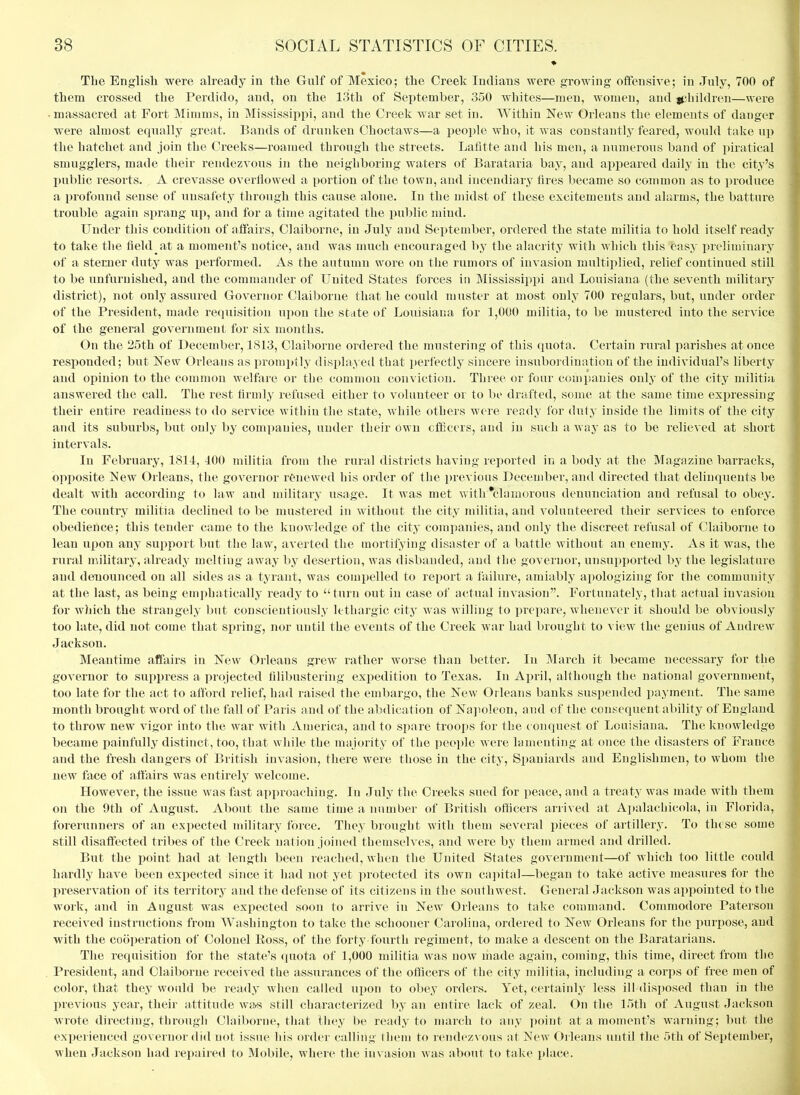 The English were already in ttie Gulf of Mexico; the Creek Indians were growing offensive; in July, 700 of them crossed the Perdido, and, on the 13th of September, 350 whites—men, women, and gjliildren—were • massacred at Fort Mimms, in Mississippi, and the Creek war set in. Within New Orleans the elements of danger were almost eqiially great. Bands of drunken Choctaws—a peoi)le who, it was constantly feared, would take up the hatchet and join the Creeks—roamed through the streets. Lafltte and his men, a numerous band of piratical smugglers, made their rendezvous in the neighboring waters of Barataria bay, and appeared daily in the city's I)ublic resorts. A crevasse overflowed a portion of the town, and incendiary fires became so common as to produce a profound sense of unsafety through this cause alone. In the midst of these excitements and alarms, the batture trouble again sprang up, and for a time agitated the public mind. Under this condition of affairs, Claiborne, in July and September, ordered the state militia to hold itself ready to take the field at a moment's notice, and was much encouraged by the alacrity with which this easy preliminary of a steraaer duty was performed. As the autumn wore on the rumors of invasion multiplied, relief continued still to be unfurnished, and the commander of United States forces in Mississippi and Louisiana (the seventh military district), not only assured Governor Claiborne that he could muster at most only 700 regulars, but, under order of the President, made requisition upon the state of Louisiana for 1,000 militia, to be mustered into the service of the general government for six months. On the 25th of December, 1813, Claiborne ordered the mustering of this quota. Certain rural parishes at once responded; but New Orleans as promptly displayetl that perfectly sincere insubordination of the individual's liberty and opinion to the common welfare or the common conviction. Three or four companies only of the city militia answered the call. The rest firmly refused either to volunteer or to be drafted, some at the same time expressing their entire readiness to do service within the state, while others were ready for duty inside the limits of the city and its suburbs, but only by companies, under their own cfGcers, and in such a way as to be relieved at short intervals. In February, 1811, 100 militia from the rural districts having reported in a body at the Magazine barracks, opposite ISew Orleans, the governor rtoewed his order of the previous December, and directed that delinquents be dealt with according to law and military usage. It was met with 'clamorous denunciation and refusal to obey. The country militia declined to be mustered in without the city militia, and volunteered their services to enforce obedience; this tender came to the knowledge of the city companies, and only the discreet refusal of Claiborne to lean upon any support but the law, averted the mortifying disaster of a battle without an enemy. As it was, the rural military, already melting away by desertion, was disbanded, and the governor, unsupported by the legislature and denounced on all sides as a tyrant, was compelled to report a failure, amiably apologizing for the community at the last, as being emphatically ready to turn out in case of actual invasion. Fortunately, that actual invasion for which the strangely but conscientiously lethargic city was willing to prepare, whenever it shouUl be obviously too late, did not come that spring, nor until the events of the Creek war had brought to view the genius of Andrew Jackson. Meantime affairs in New Orleans grew rather worse than better. In March it became necessary for the governor to suppress a projected filibustering expedition to Texas. In April, although the national governn>ent, too late for the act to afford relief, had raised the embargo, the New Orleans banks suspended payment. The same month brought word of the fall of Paris and of the abdication of Na]ioleon, and of the consequent ability of England to throw new vigor into the war with America, and to spare troops for the conquest of Louisiana. The knowledge became painfully distinct, too, that while the majority of the people Avere lamenting at once the disasters of France and the fresh dangers of British invasion, there were those in the city, Spaniards and Englishmen, to whom tlie new face of affairs was entirely welcome. However, the issue was fast approaching. In July the Creeks sued for peace, and a treaty was made with them on the 9th of August. About the same time a number of British officers arrived at A])alachicola, in Florida, forerunners of an expected military force. They brought with them several pieces of artillery. To these some still disaffected tribes of the Creek nation joined themselves, and were by them armed and drilled. But the point had at length been reached, when the United States government—of which too little could hardly have been expected since it had not yet ])rotected its own capital—began to take active measures for the preservation of its territory and the defense of its citizens in the southwest. General Jackson was appointed to the work, and in August was expected soon to arrive in New Orleans to take command. Commodore Patersou received insti'uctions from Washington to take the schooner Carolina, ordered to New Orleans for the purpose, and with the cooperation of Colonel Ross, of the forty fourth regiment, to make a descent on the Baratarians. The requisition for the state's quota of 1,000 militia was now made again, coming, this time, direct from the . President, and Claiborne received the assurances of the officers of the city militia, including a corps of free men of color, that they would be ready when called upon to obey orders. Yet, certainly less ill disposed than in the previous year, their attitude wa^ still characterized by an entire lack of zeal. On the 15th of August Jackson wrote directing, through Claiborne, that they be ready to march to any point at a moment's warning; but the exi)erienced governor did not issue his order calling them to rendezvous at New Orleans until the 5th of September, when Jackson had repaired to Mobile, where the invasion was about to take place.