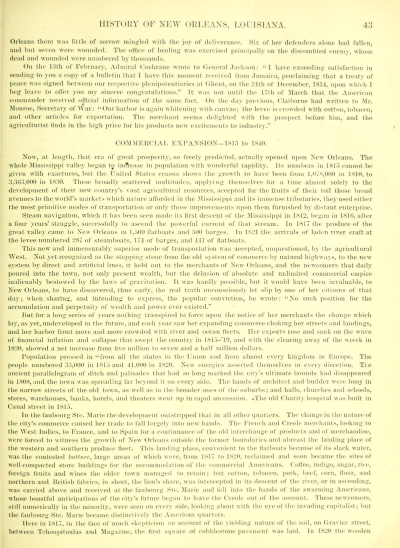 Orleans tlioro was littlo of sorrow mingled witli tlio joy of dt'liveraufo. Six of licr (lefciidcrs alone h:i<\ fallen, and but seven were woniided. The ollice of liealiiij,' was exercised i)riii( ii»ally on the discoiiilited ciiciny, wliose dead and wounded were numbered by thousands. On the l.'Uh of February. Admiral Cochraiic wrote to Cieneral .Tadcson: •• I li.i\-e exceedin;,' .satisfaction in sendinji-to you a copy of a bnllfliii llial I have this moiiiciif received from .lanciii ;i. proclainiiiif; that a treaty of ])('ace was signed l)et\vccii oiir respect i\-c plcniiiotciil laiics at (liiciil. on the L'ltli of December, 181 t. nixm wiiidi I lic^ leave to offer you my sincere con;;iatiihitions. It was nnl until tiic ITtliof March that tiic American commander receixed oMiciai inl'oi ination of .the same lad. ilir (la\ i)rr\ions, (lail)orne had written to Mr. Monroe, Secretary of War: ''Our liarbor is a.^ain w hiteniii'^ with ian\ as: t he le\ ee i- < i <i\\ded w it li cot tmi. inhaeeo, and otlier articles for exportation. Tlie merchant seems deiiuhled with tlie pinspeet liet'oic liim. and agriculturist linds in tlie high price (or iiis pioducts new exeiteineuts to iiidust)\. co^niKiM'iAi. i:xi'AXsroN—isi.-, f(, isio. Xow, at lenjrth, that era of iiicat i)rosi)crity, so fieely jiredicted. actually opened upon New Orleans. The whole Mississii)i)i valley beuan to in('\-ease in population w ith wonderful rapidity. Its numbers iu 1 cannot bo fi'iven with exactness, but the Cniled Slates census shows the i^rowili lo lia\-e been IVom I,tl7s,0(l0 in IMd. to .'),.'5();),()0() iu IS.'M). These broadly scattered multitudes. api)]yin.L; tInmselves for a time almost solely to the development of their lu'w coiuitry's vast a.Liiicidtnral resonices. ai ( ( pled for the fruits of their toil tho.se broad avenues to the world's markets wiiii-li nainre all'ordeil in the Mississipjii ami its immense trilmlaries, they used either the most i)rinutive modes of transporiat ii'H or only those improxcmeiits u]M»n them furnished Ity distant enterpri.se. Steaiu uaviji'atiou, which it has been seen made its first descent of the Mississipjii in 1S]l>, beiran in ISKi, after a four years'stru>.fj>'le, sueeessinlly to ascend the powerful rnrrent of that slicam. In ]si7tlie ]iioduce of the <>reat valley came to Xew Oi-leaus in 1,.)01) Hat boats and .jDO barbies. In 1sl;1 ihc ani\als ot huh n river craft at the levee mimbered 287 of steaud)oats, 174 of l)ar}^es, and 441 of llatboats. 'fills new and immeasurably su])erior mode of traus])ortation was. accepted, uncpiestioiied. b\ the aj^ricultural ^\'est. Not yet recoj^iiized as the steppiiii;- stone from the old .system of commerce by natural hi.L;hways, to the new system l)y direct and artilicial lines, it held out lo the nu'rchants of New Orleans, and the newcomers that daily ])onre(l into the town, not oidy present wealth. Imt the delusion of absolute and unlimited commercial empire inalienably bestowed by the law s of pra\ital ion. ll w as hardly jiossihle. but it woidd have lieeu invaluable, to New Orleans, to have discovered, thus early, the ical truth unconsciously let slip by one of her citizens of that day; when shariuf;', and inteudiu<;- to t-xprt-ss, the pojiular conviction, he wrote: No such iiosition for the accunudation ami jjerpetuity of wealth and power ever existed. r>ut (or a 1 onseries of years nothing; lianspii-ed to force upon the notice ol her merchants the clianL;e which lay, as yet, iimleveloped iu the future, and i-ach >car saw her expanding' comnu'rce choking her streets and lamlings, and her harbor front more and more crowded with liver and ocean lleets. Her exjiorts rose and sank on ihe wave of linancial inllation and collapse that swept the country in l.sl.)-'i;i, and with the clearing away of the wreck iu 18l'(). showed a lU't iiu'rease from li\e million to se\en and a halt' million dollars. ropnlation ])ressed in •• iVom all the states in tin- l inon and trom almost every kingdom in lano]ie. Tlie people numbered .>5,0(t(» in ISI,) and 41.()U0 iu isiMl. New energies asserted them.sehes in every direction. Ti.e ancient j)arallelogram ol ditch and jialisades that had so long marked the city's ultimate bounds had disappeared in 1808, and the tow n w as spreading far beyond it on every side. The hands of architect and builder weie bu.sy iu the narrow streets of the old town, as well as in the broader ones <it' the miImiiIis; and halls, cliurclies and schools, stores, warehouses, banks, hotels, and tlu'alers went u[) in rapid succession. .The old Chanty lio.sjiital was built iu Canal street in 181.). Ill t he faubourg Ste. Marie the development outstrip])ed that in all ot her (piariers. The change in the nature of the city's coiuiiu'rce caused her trade to fall largely into m u h.iinN. fhc Ik nch and Creole merchants, looking to the West Indies, to France, and to Spain for a continuance of the old interchange of i>roilnci> and ol meichandise, were forced to witness the growth of New Orleans outside the former boundaries and abreast the landing jilace of the western and southern i)roduce fleet. This landing idace. ciuivcnieiit to the tlatboats because of its slack water, was Ihe contested Ixitlinr. large areas of w hich ucie. trom I>17 to 18L'(>, reclaimed and .soon became the sites of well (•(impacted store buildings for the accominodatiou of the coinmeieial Americans. CotVee. indigo, sugar, rice, foreign fruits and wines the older town managed to retain: i'lit (eiton. tobacco, pork, beef, corn, tlonr. and uorthern and British fabrics, in short, the lion's share, w as intercepted in its descent of the river, or in ascending, was carried above and received at the faubourg Ste. .Marie and lell into the hands of tlie swarming American.s, whose boastful anticipations of the city's future began to h ave the Creole out of the account. These newcomers, still numerically in the minority, were seen on every side, looking about with the eye of the invading capitalist: but the f.iubourg Ste. Mane became distinctively the American quarters. Here iu 1817, in the face of much skepticism on account of the yielding nature of the soil, on (liaviei- street, between Tchoiqiitoiilas and ^lagazinc. the tirst sipiaie of cobblestone ])avement was laid. Iu l>L'ti the w<iodcn