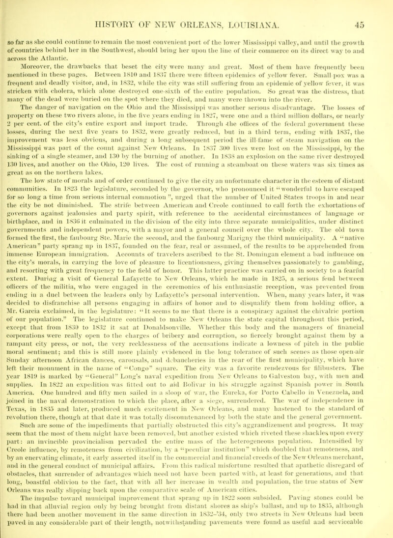 so far as she could c-oiitiimc to KMiiaiu the moat coiiveiiiciif port dl'tlie lower .Mississiitpi valh-y, and until the growth of countries behind her in the .Southwest, should hrin^ her uiion liir line of their coninicicc on its direct way to and across the Atlantic. Moreover, the drawbacks that beset tiie city were many and aw.xt. Most of thcni have IVecincntly been mentioned in these pa^es. IJetween ISIO and 1S.'J7 there were lifteen ejiidemics of yellow fever. Small jtox wa.s a frecpient and deadly visitor, and. in l.s;52, while the city wa.s still sulferinir from an epidemic of yellow fever, it was stricken with cholera, which alone destroyed one-sixth of the entire i)o]>uIation. So ^^reaf was tiie distress, thilt many of the dead were Ituried on the sjiot where they <lied, and many were tlir<twn into the river. The danger of navif^ation on tlie Oiiio and the Mi.ssi.ssipi»i was another serious disadvantage. The losses of ])roi)erty on these two rivers alone, in the li\e _\ears ending in ISL'T, were one and a third million dollars, or nearly 2 i>er cent, of the city's entire e.\])ort and iini)ort trade. Through -the olliees of the fedeial government these losses, during the ne.\t live years to 1832, were greatly reduced, but in a tliinl term, ending with I.S37, the iiniu'ovement was less obvious, and during a long subsequent jieiiod the ill lame of steam navigation on the ississippi was part of the count against New Orleans. In IS.'.T .'{(»» lives were lost on the .Mississip|ii, liy the sinking of a single steamer, and 1.'30 by the burning of another. In is.js an explosion on the same river destroyed. I'M) lives, and another on the Ohio, 120 lives. The cost of riuiiiing a steamboat on these waters was six times as gn^at as on the northern lakes. The low state of morals and of order continued to give the city an unfortunate character in the esteem <»f <listant eoinniiinities. lu 1S23 the legislature, .seconded by the governor, who ])nuiouiiced it wonderful to have escaped for so long a time from serious internal commotion urged that the number of United States tntops in and near the city be not diminished. The strife between American and Creole continued to c-all forth the exhortations of governors against jealousies and i)arty spirit, with reference to the accidental circumstances of language or birthplace, and in Is.KJit eiilminaled in the division of the city into three separate inunicipalities, under distin(;t governments and inde|>endent ])owers, with a mayor and a general council over the whole city. The old town formed the first, the faubourg Ste. Marie the second, and the faultourg .Marigny the third municipality. A 'Miative ..American part.\ sprang ujt in bS J7. Ibuiuled on the fear, real or a.ssiiined, of the results to be ap|irelieiide(l Irom immense 10uro|)ean immigration. Accounts of travelers ascribed to the St. Domingan clement a bad intlnenee ou the city's morals, in carrying the love of pleasure to licentiousness, giving themselves passionately to gambling, and re-sorting with great freipieiicy to the field of honor. This latter practice was carried ou in society to a fearful extent. During a visit of Geueral Lafayett<' to New Orleans, which he made in 182.5, a .sei'ious fend between oflicers of the militia, who were engaged in the ceremonies of his enthusiastic reception, was incveiited iVom ending in a duel between the leaders only by Lafayette's jiersonal intervention. When, many years later, it was decided to disfianeliise all ])ersons engaging in allairs of honor and to di.scpialify them from holding ollice, a Mr. Garcia exclaimed, in liie legislature: It seems to me that th< ie is a conspiracy against the diivalric jmrtiou of our i)opulation.'' The legislature continued to make New Orleans the state capital throughout this ]>eriod, »'xcept that from ISiJl) to 1S32 it sat at Donaldsom ille. Whether this body and the managers of linancial corporations were really open to the charges of bribery and c()rrui)tiou. .so fiercely brought against them by a rami)ant city press, or not, the very recklessness of the accusations indicate a lowness of pitch in the i)ublic moral sentiment; and this is still more jslainly exiilenccd in the long tolerance of such scenes as those open-air Sunday afternoon .\tViean dances, carousals, and d banelieries in the rear of tlie first miiiiicipality. which have left their monument in the name of Congo scpiare. The city was a favorite remU'Zvons for tilil)nsters. The year 1S1;» is marked by (lenerar* Long's naval expedition from New Orleans toCalveston bay, with men and supplies. In 1S22 an expedition was fitted out to aid I'lolixar in his struggle against Spanish power in South -Vmerica. One hundred and fifty men sailed in a sloop of war, the I'aireka, for I'orto Cabello in Venezuela, and joined in the naval demonstration to which the place, after a siege, surrendered. The war of independence in Texas, in IS3.5 and later, i)ro(luced much excitement in New Orleans, and many hastened to the standard of revolution there, though at that date it was totally discountenanced by both the state and the general government. Such are some of the impe<liinents that partially obstructed this city's aggrandizement and i)rogre.ss. It may seem that the most of them might have been removed, but another existed which riveted these shackles upon every part: an invincible provincialism pervaded the entire mass of (he heterogeneous i)oitulation. Intensilied by Cri'ole inlliu nce, by remoteness from civilization, by a peculiar institution which doubled that remoteness, aud by an encrvat ing climate, it I'aily asserted itself in tin' commercial and linancial creeds of the New Orleans merchant, and in the general conduct of municipal affairs. I'rom this radical niistortnne resulted that apathetic disn-gard of ol)stacles, that surrender of advantages which need not have been iiaried with, at least for generations, aud that long, boastful oblivion to the fact, that with all her increase in wealth and itoitulation. the true status of New Orleans was really slii)[)ing back upon the comparative scale of American cities. The impulse toward municipal improvement that sprang u[) in 1822 soon subsided. Paving stones could be had in that alluvial region only by being brought from distant shores as ship's ballast, and up to 18.3.3, although there had been another movement in the same direction in 1.S32-34, only two .streets in New Orleans had been paved in any considerable part of their length, notwithstanding pavements were found as u.scful and serviceable