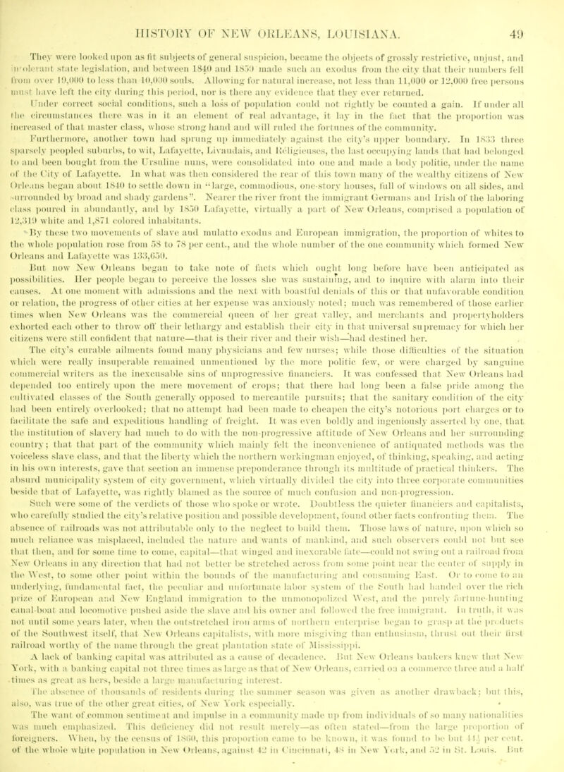 Tlioy wore lor)kc(l iii)oii as lit siiljjcct.s of fjoncral suspicion, became tlu^ objects of fjrossly restrictive, unjust, and n'oI< !iuit state le^^islatioii, and between ISIO and isr>:) made siicli an e.\o(bis from the city liiat their nninl»ers fell from over 10,000 to less than 10,(>;)0 sou!^. A Uowin^ ini- n il iii il increase, not less tiian 11JKXI or 11'.OOO free persou.s must have left the city dnrin;; this pei io^l. nor is there any e\ idcnce fliat they ever returned. I'lider correct social conditions, sudi a loss of i)()])u!ation conid iml rightly be coiinteil a i f inidi i all the cii-cnmstani es there was in it an tlcincnl of real adxantafje, it lay in the. fact that the |iinii(irl ion was increased of I iia 1 master class, w iio^i- s| ion ^ l,;, m | hi,, | \\ j|| inlcd tin' fortunes of I lie cnmmnii ity. i''uii lici'more, aiioiiici- town had s|iiiin- up iiiiiiicd;:itely a^^ainst the cil\s iipprr I'onndary. In is.;:; three sparsely jx-opled sulairbs, to wit, Lafayettr, l,i\aiidais, and lv<''li;iieiises, the last oc,cni)yin;.;'lands ihal li;nl lii lonui-d to and been boii^^lit from the rrsnline nun-;, wen-, consolidated iido one and made a body ])olitic. nnder the name, of the City of Lafayette. In w iial was linn considered the reai ol this low n many of tlie w calthy citizens of Xew (>ile.ins be.uan alioiil ISIO tosettle down in ••lar;:i-e, commodious, one-story houses, full otWindows on all sides, and -ni loundcd b\ liid id and shady gardens. Nearer the river I'ront the iinnn<;rant (lermans and Irish of the laboiinir class poured in alMindaiiily. and i)y is.lo Lafayette, virtually a part of New Orleau.s, comprised a jiopiilation of lL.',.'ir.i w hile and I,S71 colored inhabitants. r>,\ I licse 1 w o mox'ements of slave and inula 11 o cmmIiis a ml I'.iiropean immigration, l lie )iid]ioi l ion of whites to the w hole popiilal ion lose from .iS to 7S ])er cent., and the w lioir iiiiin 1 kt of t lie one coiiim u ii ity w li n-h foi incd New Oilcans and Lafayette was l.>.),(i.)0. r.iil now New Oilcans bewail to take lioti' of facts which ou.uht loii.u lidoic lia\-e been ant iciiialcd a.s liossiliilities. Her people lie-aii lo jjcrceive the losses she was sustaining', and to ini|iiii-e with alarm into their causes. .\I one moiiieiit wilh admi.s.sion.s and the next with boastful denials of tliis or that unfaxorable condiiion ol iclaiion. ilie |u-oi:icss oidiher cities at her ex])euse was anxiously noted: iniicli was remeiul)ei'ed of those earlier limes when New Oilcans was tlie commercial (pieen of her great valley, and mei'chants and propeil \ holders exhorted each other to throw otV their lethai'gy and establish their city in that universal su iireinac\\ for which her citizens were still conlideni ilmi nainre—that i.s their river and their wish—had destined her. 'I'he cil\s enialile ailments found many physicians and lew nurses; while those dilliculties of the situation which were really iiisii|ieral)le remained iinmeiitioiied liy the more ))olitic few, or were charged by ,sanL;iiine commercial writeis as the inexcusable sins of iiii])rogressi\c liiiaiiciers. It was confessed that New Orleans had ilepended loo entirely iijion the mere movement of croj)s; that there had long been a false )»ride among the eiiiiisaicd classes of the Soiiili -eiii rall\ (ipjjosed to mercantile jiursuits; that the sanitary condition of the city had been eiilirely o\-erlooke<I: iliai noaiieinpt had been made to cheapen the city's notorious i)ort charges or to laeilii ale 1 he safe and ex|)editious liamlliiig of freight. It was even boldly and ingenion.sly asserted by one, that the insi il 111 ion of slavery had mncli to do willi I lie iion progressive attitude of New Orleans and her surrounding country: that that pari of llie eoniiniiiiily wliieli mainly felt the incon\enieiico of antiquated metliods was the \ (iiceless slave class, and that the liberty which the northern workinginim enjoyed, of thinking, s])eaking, and acting in his ow n interests, gave that section an immense i)reponderaiice through its multitude of i)ractical thinkers. The alisnid munieipalil \ .■system of city government, which virtually di\ ided the city into three corporate communities beside thai of Lafayette, was rightly blamed as the source of juuch confusion and iion-i)rogression. Sm li were some of the verdicts of lhos<' whosjiokeor wrote. Doubtless the (piieter liiianciers and ca])italists, who carcliilly studied the ci ty's iclat i ve posit ion and jiossible development, found Other facts confronting them. The absence of railroads was not attributable (uily to the neglect lo build them. Those laws of nature, upon which .so much reliance was mis]>laced. included the nature and wants of mankind, and such observers coiihl not but see that then, and for .some time to come, cajtital—that winged and inexorable fate—could not swing out a railroad from New Orleans in any direction that had not better be stretched acro.ss from some ])oint neai' the center of supply in llie ^^ (•st, to some oiIh i iniiiit w ithin the bounds of the manufacturing and consuming Last. Or to come (o an underlying, I'uudauK ntal tact, the peculiar and urdbitnnaie labor .system of the l^outh had handed over the )icli pi i/.e of lairopean and New I-aigland immigration to the unmonoixilized West, and the jjuicly fortune hunting canal hoal and locomoti\e i)iished aside the slave and his owner and followed the i'ree imnugrant. In truth, it wa.s not until some years latt-r. when ilie outstretched ir(m arms of norllieru enterprise began to giasp al the products ol the Southwest itself, thai New Orleans cai)italists. with more misgiving than enthusiasm, thrust out their lirst railroad worthy of the name ihrough the great i)lanlation state of ]\Iississi]»]»i. .\ lack of banking capital was attributed as a cause of decadence. Ibit New Orleans bankers kni-w that New York, with a banking capital not three times as large as that of New Orleans, carried o:i a c(unmer«-e three and a half times as great as hers, beside a large nianufaciuring interest. the absence of thousands of resiilents during tlit? summer .season was given as another drawliack: but this, also, was true of the other great cities, of New York especially. ■file want of .common .sentinie it and impulse in a community made up from individuals of so many nationalities v,,is much ein])has:/.ed. This deticieucy did iu)t result merely—as often stated—from the large jiroiiortiou of foreigners. \\ hen, by the census of IStiO. this proportion came to be known, it was found to be but H.l per cent, of the whole wliiie population in New Orleans, against 4J in <'inciiinati. 4S in New V<ak-. and ~>2 in Louis. l»ut