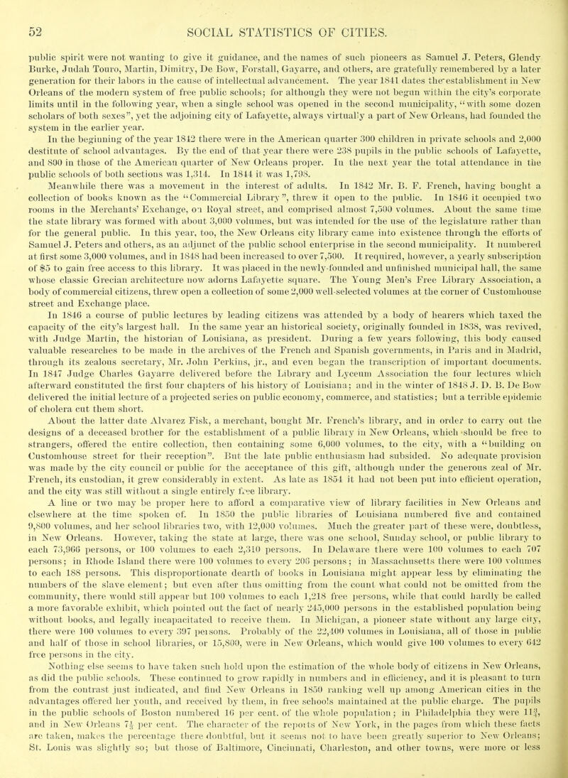 public spirit were not wanting to give it guidance, and the names of such pioneers as Samuel J. Peters, Glendy Burke, Judah Touro, Martin, Dimitry, De Bow, Forstall, Gayarre, and others, are gratefully remembered by a later generation for their labors in the cause of intellectual advancement. The year 1841 dates the-establishment in New Orleans of the modern system of free j)ublic schools; for although they were not begun within the city's corporate limits until in the following year, when a single school was opened in the second municipality, with some dozen scholars of both sexes, yet the adjoining city of Lafayette, always virtually a part of i^ew Orleans, had founded the system in the earlier year. In the begiuniug of the year 1842 there were in the American quarter 300 children in private schools and 2,000 destitute of school advantages. By the end of that year there were 238 pupils in the public schools of Lafayette, and 800 in those of the American quarter of TsTew Orleans proper. In the next year the total attendance in the public schools of both sections was 1,314 In 1814 it was 1,798. Meanwhile there was a movement in the interest of adults. In 1842 Mr. B. F. French, having bought a collection of books known as the Commercial Library, threw it open to the public. In 1846 it occupied two rooms in the Merchants' Exchange, o'.i Koyal street, and comprised almost 7,500 volumes. About the same time the state libraiy was formed with about 3,000 volumes, hnt was intended for the use of the legislature rather than for the general public. In this year, too, the New Orleans city library came into existence through the efforts of Samuel J. Peters and others, as an adjunct of the public school enterprise in the second municipality. It numbered at first some 3,000 volumes, and in 1848 had been increased to over 7,500. It required, however, a yearly subscription of $5 to gain free access to this library. It was placed in the newly-founded and unfinished municipal hall, the same whose classic Grecian architecture now adorns Lafayette square. The Young Men's Free Library Association, a body of commercial citizens, threw open a collection of some 2,000 well-selected volumes at the corner of Customhouse street and Exchange place. In 1846 a course of public lectures by leading citizens was attended by a bodj^ of hearers which taxed the capacity of the city's largest hall. In the same year an historical society, originally founded in 1838, was revived, with Judge Martin, the historian of Louisiana, as president. During a few years following, this body caused valuable researches to be made in the archives of the French and Spanish governments, in Paris and in Madrid, through its zealous secretary, Mr. John Perkins, jr., and even began the transcription of important documents. In 1847 Judge Obarles Gayarre delivered before the Library and Lyceum Association the four lectures which afterward constituted the first four chapters of his history of Louisiana; and in the winter of 1848 J. D. B. De Bow delivered the initial lecture of a projected series on public economy, commerce, and statistics; but a terrible epidemic of cholera cut them short. About the latter date Alvarez Fisk, a merchant, bought Mr. French's library, and in order to carry out the designs of a deceased brother for the establishment of a public library in New Orleans, which should be free to strangers, offered the entire collection, then containing some 6,000 volumes, to the city, with a building on Customhouse street for their reception. But the late public enthusiasm had subsided. No adequate provision was made by the city council or public for the acceptance of this gift, although under the generous zeal of Mr. French, its custodian, it grew considerably in extent. As late as 1854 it had not been put into efficient operation, and the city was still without a single entirely free library'. A line or two may be proper here to afford a comparative view of library facilities in New Orleans and elsewhere at the time spoken of. In 1850 the public libraries of Louisiana numbered five and contained 9,800 volumes, and her school lil)raries two, with 12,000 volumes. Much the greater i>art of these were, doubtless, in New Orleans. However, taking the state at large, there was one school, Sunday school, or public library to each 73,906 persons, or 100 volumes to each 2,310 persons. In Delaware there were 100 volumes to each 707 persons; in Ehode Island there were 100 volumes to every 206 persons; in Massachusetts there were 100 volumes to each 188 persons. This disproportionate dearth of books in Louisiana might appear less by eliminating the numbers of the slave element; but even after thus omitting from the count what could not be omitted from the community, there would still appear but 100 volumes to each 1,218 free persons, while that could hardly be called a more favorable exhibit, which pointed out the fact of nearly 245,000 persons in the established population being without books, and legally incapacitated to receive them. In Michigan, a pioneer state without any large city, there were 100 volumes to every 397 peisons. Probably of the 22,400 volumes in Louisiana, all of those in public and half of those in school libraries, or 15,800, were in New Orleans, which would give 100 volumes to every 642 free persons in the city. Nothing else seems to have taken such hold upon the estimation of the whole bodj^of citizens in New Orleans, as did the public schools. These continued to grow rapidly in numbers and in efficiency, and it is pleasant to turn from the contrast just indicated, and find New Oi^leans in 1850 ranking well up among American cities in the advantages offered her youth, and received by them, in free schools maintained at the public charge. The pupils in the public schools of Boston numbered 16 per cent, of the whole population; in Philadelphia they were llf, and in New Orleans 7^ per cent. The character of the reports of New York, in the pages from which these facts are taken, makes the percentage there doubtful, but it seems not to liave been greatly superior to New Orleans; St. Louis was slightly so; but those of Baltimore, Cincinnati, Charleston, and other towns, were more or less