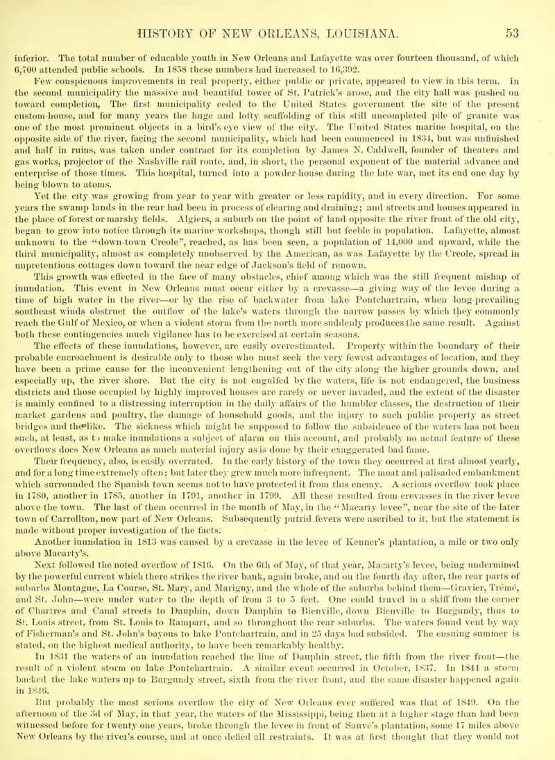 inferior. The total number of ediicable youth in New Orleans and Lafayette was over fourteen thousand, of which 6,700 attended public schools. In 1858 these numbers had increased to ]G,r>93. Few conspicuous improvements in real property, either public or private, appeared to view in this term. In the second mnnici[)ality the massive and beautiful tower of 8t. Patrick's arose, and the city hall was pushed on toward completion. The first municipality ceded to the United States government the site of the present custom-house, and for many years the huge and lofty scatioldiug of this still uncompleted pile of granite was one of the most prominent objects in a bird's-eye view of the city. The United States marine hospital, on the opposite side of the river, facing the second nuinicipality, which liad been commenced in 1834, but w^as unfinished and half in rnins, was taken under contract for its completion by James N. Caldwell, founder of theaters and gas works, projector of the Nashville rail route, and, in short, the iiersonal exponent of the material advance and enterprise of those times. This hospital, turned into a powder-house during the late war, met its end one day by being blown to atoms. Yet the city was growing from year to year with greater or less rapiditj^, and in every direction. For some years the swamp lands in the rear had been in process of clearing and draining; and streets and houses appeared in the place of forest or mai'shy fields. Algiers, a suburb on the point of land opposite the river front of the old city, began to grow into notice through its marine workshops, though still but feeble in population. Lafayette, almost unknown to the down-town Creole, reached, as has been seen, a population of 14,000 and upward, while the third municipality, almost as completely unobserved by the American, as was Lafayette by the Creole, spread in unpretentious cottages down toward the near edge of Jackson's field of renown. This growth was effected in the face of many obstacles, chief among which was the still frequent mishap of inundation. This event in New Orleans must occur either by a crevasse—a giving way of the levee during a time of high water in the river—or by the rise of backwater from lake Pontchartrain, wheu long-i^revailing southeast winds obstruct the outflow of the lake's waters through the narrow passes by which they commonly reach the Gulf of Mexico, or when a violent storm from the north more suddenly i>roduces the same result. Against both these contingencies nuich vigilance has to be exercised at certain seasons. The effects of these inundations, however, are easily overestimated. Property within the boundary of their probable encroachment is desirable only to those who nuxst seek the very fewest advantages of location, and they have been a prime cause for the inconvenient lengthening out of the city along the higher grounds down, aiul especially up, the river shore. But the city is not engulfed by the waters, life is not endangered, the business districts and those occupied by highly improved houses are rarely or never invaded, and the extent of the disaster is mainly confined to a distressing interruption in the daily affairs of the humbler classes, the destruction of their market gardens and poultry, the damage of household goods, and the injury to such public property as street bridges audth^^like. The sickness which might be supposed to follow the subsidence of the waters has not been sucli, at least, as t) make inundations a subject of alarm on this account, and probably no actual feature of these overflows does New Orleans as much material injuiy as is done by their exaggerated bad fame. Their frequency, also, is easily overrated. In the early history of the town they occurred at first almost yearly, and for a long time extremely often; but later they grew much more infrequent. The moat and i)alisaded embankment which surrounded the Spanish town seems not to have protected it from this enemy. A serious overflow took place in 1780, another in 1785, another in 1791, another in 1799. All these resulted from crevasses in the river levee above the town. The last of them occurred in the month of May, in the Macarty levee, near the site of the later town of Carrolltou, now iiart of New Orleans. Subsequently x>utrid fevers were ascribed to it, but the statement is made without proper investigation of the facts. Another inundation in 1813 was caused by a crevasse in the levee of Kenuer's plantation, a mile or two only above Macarty's. Next followed the noted overflow of 181G. On the Gth of May, of that year, Macarty's levee, being undermined by the powerful current which there strikes the river bank, again broke, and on the fourth day after, the rear parts of suburbs Montague, La Course, St. Mary, and Marigny, and the whole of the suburl)s behind them—Gravier, Treme, and St. John—were under water to the depth of from 3 to 5 feet. One could travel in a skiff from the corner of Chartres and Canal streets to Dauphin, down Dauphin to Bienville, down Bienville to Burgundy, thus to St. Louis street, from St. Louis to Eampart, and so throughout the rear suburbs. The waters found vent by way of Fisherman's and St. John's bayous to lake Pontchartrain, and in 25 days had subsided. The ensuing summer is stated, on the highest medical authority, to have been remarkably healthy. In 1831 the waters of an inundation reached the line of Dauphin street, the fifth from the river front—the result of a violent storm on lake Pontchartrain. A similar event occurred in October, 1837. In 1844 a storm backed the lake waters up to Burgundy street, sixth from the ri\ er front, and the same disaster happened again in 184G. But probably the most serious overflow the city of New Orleans ever suffered was that of 1849. On the afternoon of the 3d of IMay, in that year, the waters of the Mississippi, being then at a higher stage than had been witnessed before for twenty one years, broke through the levee in front of Sauve's plantation, some 17 miles above New Orleans by the river's course, and at once defied all restraints. It was at first thought that they would not