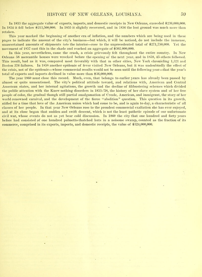 In 1853 tlie aggregate value of exports, imports, and domestic receipts in Jfew Orleans, exceeded $236,000,000. In 1854 it fell below $213,500,000. In 1855 it sliglitly recovered, and in I85G the lost ground was much more than retaken. This year marked the beginning of another era of inflation, and the numbers which are being nsed in these pages to indicate the amount of the city's business—but which, it will be noticed, do not include the immense, unascertained amounts of shipments into the interior—rose to the unprecedented total of $271,750,000. Yet the movement of 1857 cast this in the shade and reached an aggregate of $302,000,000. In this year, nevertheless, came the crash, a crisis grievonsly felt throughout the entire country. In New Orleans 58 mercantile houses were wrecked before the opening of the next year, and in 1858, 45 others followed. This result, bad as it was, compared most favorably with that in other cities, New York chronicling 1,321 and Boston 376 failures. In 1858 another epidemic of fever visited New Orleans, but it was undoubtedly the effect of the crisis, not of the epidemic—whose commercial results would not be seen until the following year—that the year's total of exports and imports declined in value more than $36,000,000. The j^ear 1860 must close this record. Much, even, that belongs to earlier years has already been passed by almost or quite unmentioned. The City's political attitude toward, and relations with, American and Central American states, and her internal agitations, the growth and the decline of filibustering schemes which divided the public attention with the Know-nothing disorders in 1853-58, the history of her slave system and of her free people of color, the gradual though still partial amalgamation of Creole, American, and immigrant, the story of her world-renowned carnival, and the development of the fierce abolition question. This question in its growth, stifled for a time that love of the American union which had come to be, and is again to-day, a characteristic of all classes of her people. In that year New Orleans rose to the proudest commercial exaltation she has ever enjoyed, and at its close began that sudden and swift descent, which is not the least pathetic episode of our unfortunate civil war, whose events do not as yet bear cold discussion. In 1800 the city that one hundred and forty years before had consisted of one hundred palmetto-thatched huts in a noisome swamp, counted as the fraction of its commerce, comprised in its exports, imports, and domestic receipts, the value of $324,000,000.