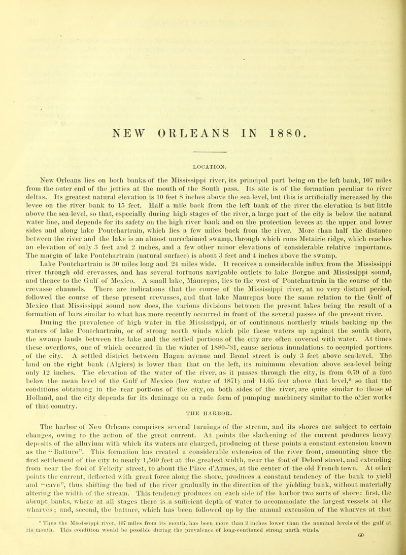 NEW ORLEANS IN 1 880. LOCATION. New Orleans lies on both banks of tbe Mississippi rivei^, its principal j)art being on tbe left bank, 107 miles from tbe outer end of the jetties at the mouth of the South j)ass. Its site is of the formation peculiar to river deltas. Its greatest natural elevation is 10 feet 8 inches above the sea-level, but this is artificially increased by the levee on the river bank to 15 feet. Half a mile back from the left bank of the river the elevation is but little above the sea-level, so that, esjiecially during high stages of the river, a large part of the city is below the natural water line, and depends for its safety on the high river bank and on the protection levees at the upper and lower sides and along lake Pontchartrain, which lies a few miles back from the river. More than half the distance between the river and the lake is an almost unreclaimed swamp, through which runs Metairie ridge, which reaches an elevation of only 3 feet and 2 inches, and a few other minor elevations of considerable relative importance. The margin of lake Pontchartrain (natural surface) is about 3 feet and 4 inches above the swamp. Lake Pontchartrain is 30 miles long and 24 miles wide. It receives a considerable influx from the Mississippi river through old crevasses, and has scA^eral tortuous navigable outlets to lake Borgne and Mississippi sound, and thence to the Gulf of Mexico. A small lake, Maurepas, lies to the west of Pontchartrain in the course of the crevasse channels. There are indications that the course of the Mississip])i river, at no very distant period, followed the course of these present crevasses, and that lake Maurepas bore the same, relation to the Gulf of Mexico that Mississippi sound now does, the various divisions between the present lakes being the result of a formation of bars similar to what has more recently occurred in front of the several passes of the present river. During the prevalence of high water in the Mississipi»i, or of continuous northerly winds backing up the waters of lake Pontchartrain, or of strong north winds which pile these waters up against the south shore, the swamp lauds between the lake and the settled portions of the city are often covered with water. At times these overflows, one of which occurred in the winter of 18S0-'S1, cause serious inundations to occupied portions ^ of the city. A settled district between Hagan avenue and Broad street is only 3 feet above sea-level. The land on the light bank (Algiers) is lower than that on the left, its minimum elevation above sea-level being only 12 inches. The elevation of the water of the river, as it passes through the city, is from 0.79 of a foot below the mean level of the Gulf of Mexico (low water of 1871) and 14.05 feet above that level,* so that the conditions obtaining in the rear portions of the city, on both sides of the river, are quite similar to those of Holland, and the city depends for its drainage on a rude form of pumping machinery similar to the older works of that country. THE nAEBOB. The harbor of New Orleans comprises several turnings of the stream, and its shores are subject to certain changes, owing to the action of the great current. At i^oints the slackening of the current produces heavy deposits of the alluviuui with which its waters are charged, producing at these points a constant extension known as the  Batture. This I'oruiation has created a considerable extension of the river front, amounting since the first settlement of the city to nearly 1,500 feet at the greatest width, near tbe foot of Delord street, and extending from near the foot of Felicity street, to about the Place d'Armes, at the center of the old French town. At other points the current, deflected with great force along the shore, produces a constant tendency of the bank to yield and cave, thus shifting the bed of the river gradually in the direction of the yieldiug bank, without materially altering the width of the stream. This tendency produces on each side of the harbor two sorts of shore: first, the abrupt banks, where at all stages there is a sufficient depth of water to accommodate tlie largest vessels at the wharves; and, second, the batture, which has been followed up by the annual extension of the wharves at that * Thus tlie Mississippi river, 107 miles from its inoutli, lias been more tliau 9 iuelics lower tliau the nominal levels of the gulf at its moutli. This couditiou would he possible during the prevalence of long-continued strong north winds.