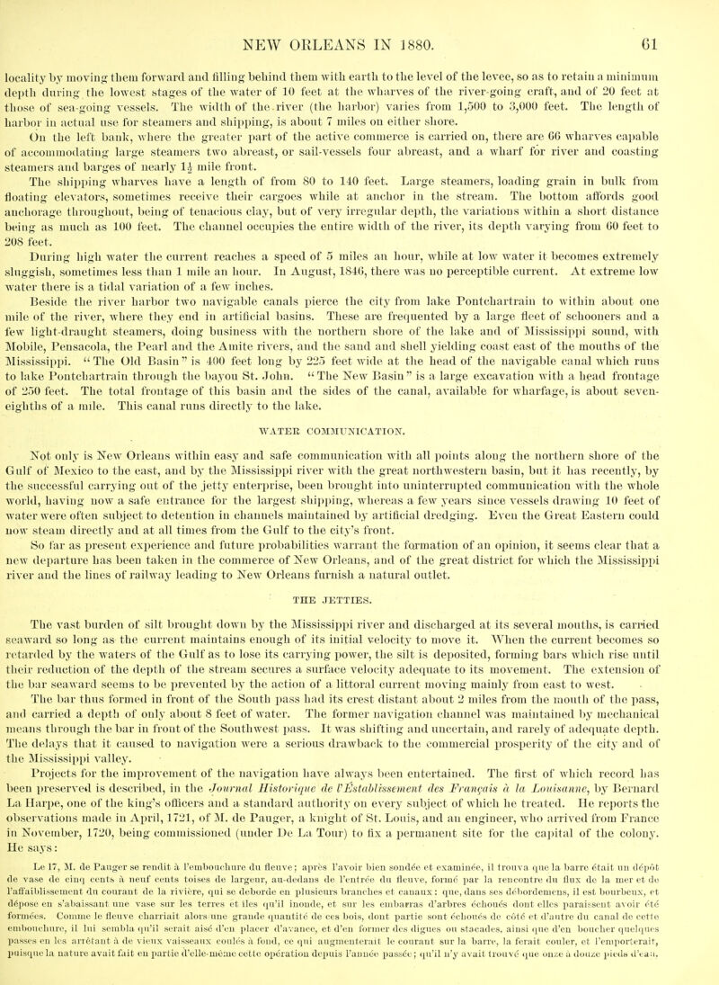 locality by moving them forward and filling behind tliem with earth to the level of the levee, so as to retain a minimum depth during the lowest stages of the water of 10 feet at the wharves of the river-going craft, and of 20 feet at those of sea-going vessels. The width of the.river (the harbor) varies from 1,500 to 3,000 feet. The length of harbor in actual use for steamers and shipping, is about 7 miles on either shore. On the left bank, -where the greater part of the active commerce is carried on, there are GG wharves capable of accommodating large steamers two abreast, or sail-vessels four abreast, and a wharf for river and coasting steamers and barges of nearly 1^ mile front. The shipping wharves have a length of from SO to 140 feet. Large steamers, loading grain in bulk from floating elevators, sometimes receive their cargoes while at anchor in the stream. The bottom affords good anchorage throughout, being of tenacious clay, but of very irregular depth, the variations within a short distance being as much as 100 feet. The channel occupies the entire width of the river, its depth varying from GO feet to 208 feet. During high water the current reaches a speed of 5 miles an hour, Avhile at low water it becomes extremely sluggish, sometimes less than 1 mile an hour. In August, 1S4G, there was no perceptible current. At extreme low water there is a tidal variation of a few inches. Beside the river harbor two navigable canals pierce the city from lake Pontcharti^ain to within about one mile of the river, where they end in artificial basins. These are frequented by a large fleet of schooners and a few light-draught steamers, doing business with the northern shore of the lake and of Mississippi sound, with Mobile, Pensacola, the Pearl and the Amite rivers, and the sand and shell yielding coast east of the mouths of the Mississippi.  The Old Basin  is 400 feet long by 225 feet wide at the head of the navigable canal which runs to lake Pontchartraiu through the l)ayou St. John. The New Basin is a large excavation with a head frontage of 250 feet. The total frontage of this basin and the sides of the canal, available for wharfage, is about seven- eighths of a mile. This canal runs directly to the lake. WATER COMMUKICATION. Not onl^' is New Orleans within easy and safe communication with all points along the northern shore of the Gulf of JMexico to the east, and by the Mississippi river with the great northwestern basin, but it has recently, by the successful carrying out of the jetty enterprise, been brought into uninterrupted communication with the whole world, having now a safe entrance for the largest shipping, whereas a few years since vessels drawing 10 feet of water were often subject to detention in channels maintained by artificial dredging. Even the Great Eastern could now steam directly and at all times from the Gulf to the city's front. (So iar as i)resent exi)erience and future probabilities warrant the formation of an opinion, it seems clear that a new departure has been taken in the commerce of New Orleans, and of the great district for which the Mississippi river and the lines of railway leading to New Oi'leans furnish a natural outlet. THE JETTIES. The vast burden of silt brought down by the Mississippi river and discharged at its several mouths, is cari-ied seaward so long as the current maintains enough of its initial velocity to move it. When the current becomes so retarded by the waters of the Gulf as to lose its carrying power, the silt is deposited, forming bars which rise until their reduction of the depth of the stream secures a surface velocity adequate to its movement. The extension of the bar seaward seems to be prevented by the action of a littoral current moving mainly from east to west. The bar thus formed in front of the South pass had its crest distant about 2 miles from the liioutli of the pass, and carried a depth of only about 8 feet of water. The former navigation channel was maintained by mechanical means through the bar in front of the Southwest pass. It was shifting and uncertain, and rarely of adequate depth. The delays that it caused to navigation were a serious drawback to the commercial prosperity of the city and of the Mississippi valley. Projects for the improvement of the navigation have always been entertained. The first of which record has been preserved is described, in the Journal Historique de VEstahUssement des Francois a la Lonisanne^ by Bernard La Ilarpe, one of the king's officers and ai standard authority on every subject of which he treated. He reports the observations made in April, 1721, of M. de Pauger, a knight of St. Louis, and an engiueer, who arrived from France in November, 1720, being commissioned (under De La Tour) to fix a permanent site for the capital of the colony'. He says: Le 17, M. de Pauger se rendit a I'emboucliure du fleiive; apres I'avoir bien sond6e et examinee, il trouva que la barro 6tait un ddpofc de vase de cinq centb h, ueuf cents toises de largeur, au-dedaus de I'entree du fleuve, foimo par la rencontre du flux de la mer et do I'alFaiblissement du couraut de la riviere, qui se deborde en plusieurs branches et cauaux; que, dans ses debordemens, il est bourbeux, et depose en s'abaissant uae vase sur les terres et Sles qu'il inonde, et sur les embarras d'arbres 6cliou6s dout elles paraisseut avoir ^te formees. Conime le fleuve cbarriait alors uue graude quautite de ces bois, dout partie sent 6cliou<!s de c6t6 et d'autre du canal de cetle eniboucliurc, il lui sembla qu'il serait ais6 d'eu placer d'avance, et d'en former dcs digues ou stacades, aiusi que d'en boucber quelques passes en les arretaut a de vieux vaisseanx coulcs a fond, ce qui augnieuterait le conrant sur la barre, la ferait couler, ct Feniporterait, piiisquela nature avaitfait en partie d'cUe-meiue cettc opdratiou depuis Tauuee passdc; qu'il u'y avail Irouve tiue on^;e u doiue jiieds dVa;i.