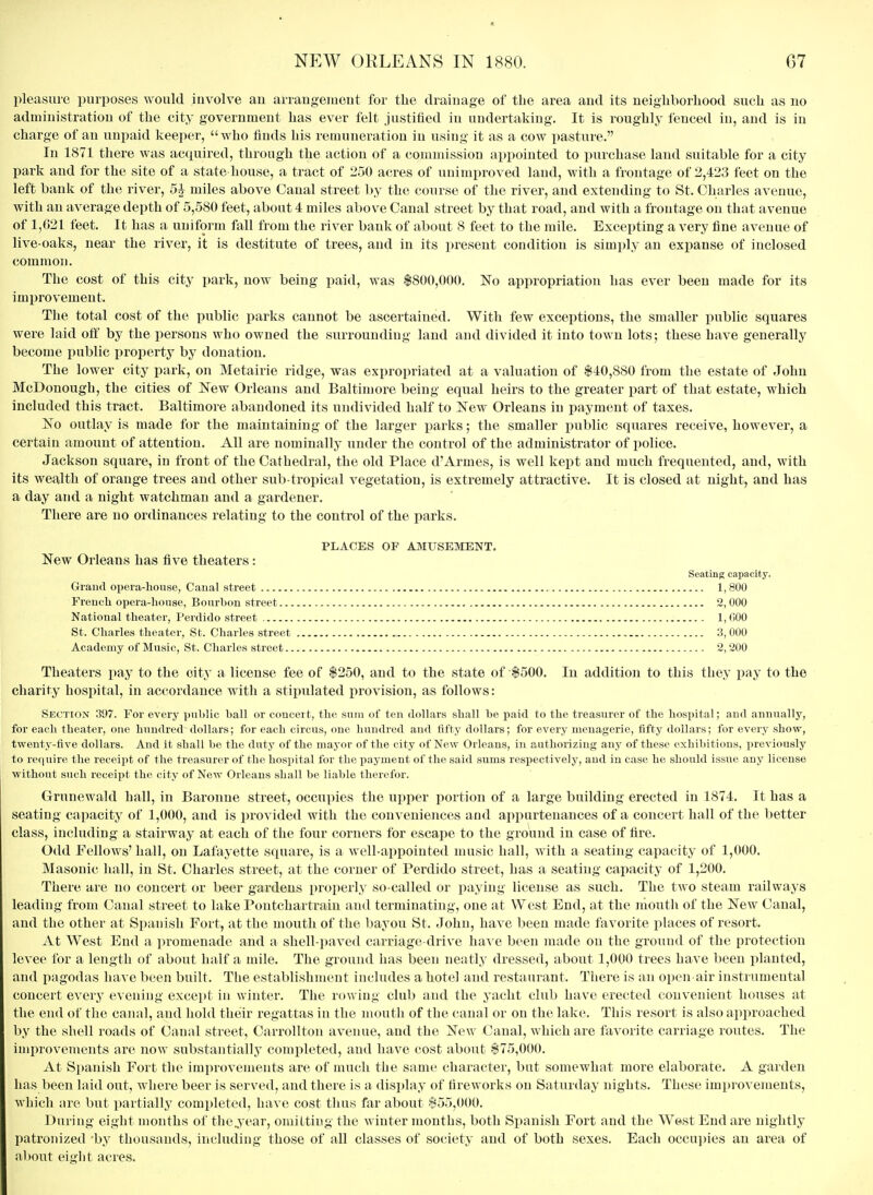 pleasure purposes would iuvolve an arrangement for the drainage of the area and its neighborhood such as no administration of the city government has ever felt justified in undertaking. It is roughly fenced in, and is in charge of an unpaid keeper, who finds his remuneration in using it as a cow pasture. In 1871 there was acquired, through the action of a commission appointed to purchase land suitable for a city park and for the site of a state house, a tract of 250 acres of unimproved laud, with a frontage of 2,423 feet on the left bank of the river, 5J miles above Canal street by the course of the river, and extending to St. Charles avenue, with an average depth of 5,580 feet, about 4 miles above Canal street by that road, and with a frontage on that avenue of 1,621 feet. It has a uniform fall from the river bank of about 8 feet to the mile. Excepting a very fine avenue of live-oaks, near the river, it is destitute of trees, and in its present condition is simply an expanse of inclosed common. The cost of this city park, now being paid, was $800,000. No appropriation has ever been made for its improvement. The total cost of the public parks cannot be ascertained. With few exceptions, the smaller public squares were laid oft by the persons who owned the surrounding land and divided it into town lots; these have generally become public property by donation. The lower city park, on Metairie ridge, was expropriated at a valuation of $40,880 from the estate of John McDonough, the cities of New Orleans and Baltimore being equal heirs to the greater part of that estate, which included this tract. Baltimore abandoned its undivided half to New Orleans in payment of taxes. No outlay is made for the maintaining of the larger parks; the smaller public squares receive, however, a certain amount of attention. All are nominally under the control of the administrator of police. Jackson square, in front of the Cathedral, the old Place d'Armes, is well kept and much frequented, and, with its wealth of orange trees and other sub tropical vegetation, is extremely attractive. It is closed at night, and has a day and a night watchman and a gardener. There are no ordinances relating to the control of the parks. PLACES OF AMUSEMENT. New Orleans has five theaters: Seating capacity. Grand opera-house, Canal street 1,800 French opera-honse, Bourbon street 2,000 National theater, Perdido street I,fi00 St. Charles theater, St. Charles street 3, 000 Academy of Music, St. Charles street 2,200 Theaters pay to the oity a license fee of $250, and to the state of $500. In addition to this they pay to the charity hospital, in accordance with a stipulated provision, as follows: Section 397. For every public ball or concert, the sum of ten dollars shall be paid to the treasurer of the hospital; and annually, for each theater, one hundred dollars; for each circus, one hundred and fifty dollars; for every menagerie, fifty dollars; for every show, twenty-five dollars. And it shall be the duty of the mayor of the city of New Orleans, in authorizing any of these exhibitions, previously to require the receipt of the treasurer of the hospital for the payment of the said sums respectively, and iu case he should issue any license without such receipt the city of New Orleans shall be liable therefor. Grunewald hall, in Baroune street, occupies the upper portion of a large building erected in 1874. It has a seating capacity of 1,000, and is provided with the conveniences and appurtenances of a concert hall of the better class, including a stairway at each of the four corners for escape to the ground in case of fire. Odd Fellows' hall, on Lafayette square, is a well-appointed music hall, with a seating capacity of 1,000. Masonic hall, in St. Charles street, at the corner of Perdido street, has a seating cai^acity of 1,200. There are no concert or beer gardens properly so-called or paying license as such. The two steam railways leading from Canal sti'eet to lake Pontchartraiu and terminating, one at West End, at the niouth of the New Canal, and the other at Spanish Fort, at the mouth of the bayou St. John, have been made favorite places of resort. At West End a promenade and a shell-paved carriage-drive ha^s e been made on the ground of the protection levee for a length of about half a mile. The ground has been neatly dressed, about 1,000 trees have been planted, and pagodas have been built. The establishment includes a hotel and restaurant. There is an open air instrumental concert every evening except iu winter. The rowing club and the yacht club have erected convenient houses at the end of the canal, and hold their regattas in the mouth of the canal or on the lake. This resort is also approached by the shell roads of Canal street, CarroUtou avenue, and the New Canal, which are favorite carriage routes. The improvements are now substantially completed, aud have cost about $75,000. At Spanish Fort the improvements are of much the same character, but somewhat more elaborate. A garden has been laid oixt, where beer is served, and there is a display of fireworks on Saturday nights. These improvements, which are but partially completed, have cost thus far about $55,000. Duriug eight months of thejear, omitting the winter months, both Spanish Fort and the W(*st End are nightly patronized 'by thousands, including those of all classes of society and of both sexes. Each occu])ies an area of al)out eight acres.