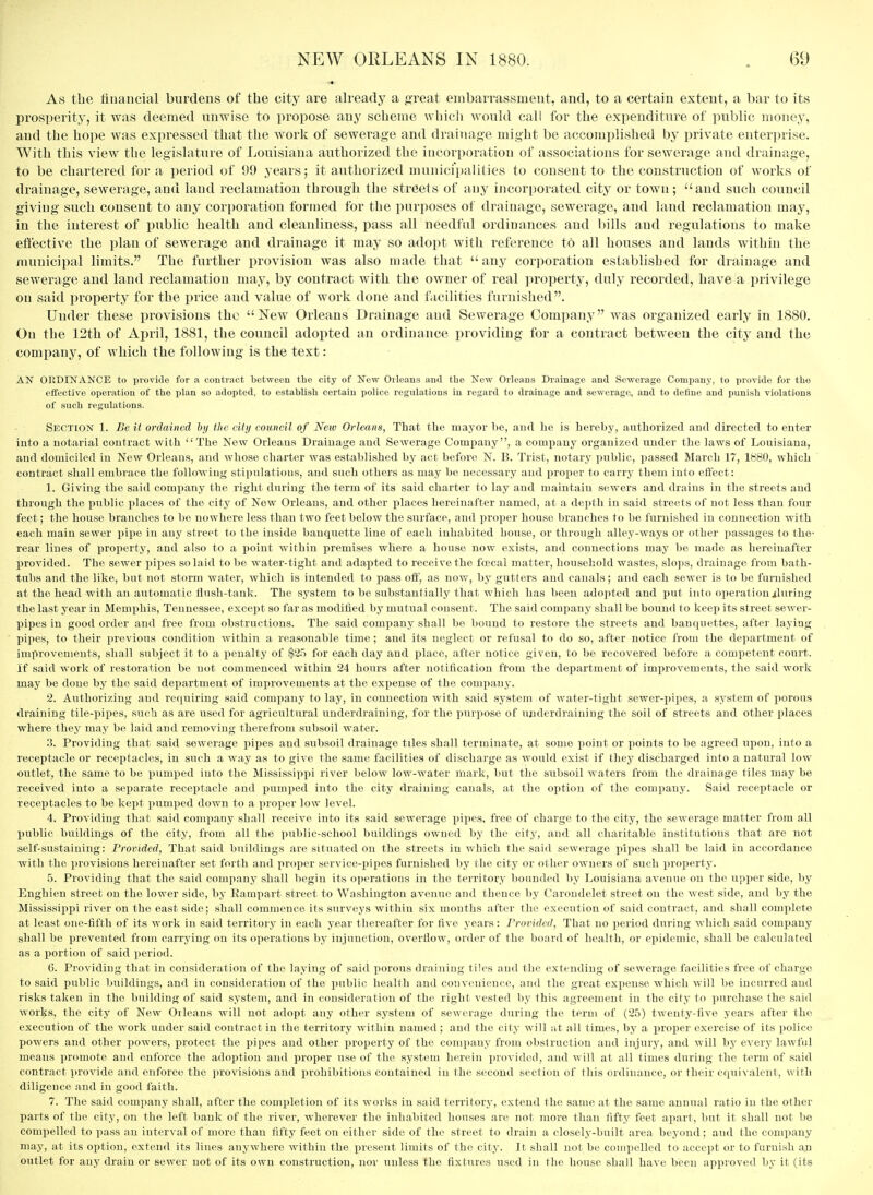 As the financial burdens of the city are already a .a;reat embarrassment, and, to a certain extent, a bar to its prosperity, it was deemed unwise to propose any scheme wliicli would call for the expenditure of public monej, and the hope was expressed that the work of sewerage and drainage might be accomplished by private enterprise. With this view the legislature of Louisiana authorized the incorporation of associations for sewerage and drainage, to be chartered for a period of 99 years; it authorized municii)alities to consent to the construction of works of drainage, sewerage, and land reclamation through the streets of any incorporated city or town; and such council giving such consent to any corporation formed for the purposes of drainage, sewerage, and land reclamation may, in the interest of public health and cleanliness, pass all needful ordinances and bills and regulations to make effective the plan of sewerage and drainage it may so adopt with reference to all houses and lauds within the municipal limits. The further provision was also made that  any cori)oratiou established for drainage and sewerage and land reclamation may, by contract with the owner of real property, duly recorded, have a privilege on said property for the price and value of work done and facilities furnished. Under these i)rovisions the New Orleans Drainage and Sewerage Comiiany was organized early in 1880. On the 12th of April, 1881, the council adopted an ordinance ijroviding for a contract between the city and the company, of which the following is the text: AN ORDINANCE to iivovide for .a contract between the city of New Orleans and the New Orleans Drainage and Sewerage Comiiauy, to provide for the effective opeiation of the plan so adopted, to establish certain police regulations in regard to drainage and sewerage, and to define and punish violations of such regulations. Section 1. Be it ordained hij the city council of New Orleans, That the mayor be, and lie is hereby, authorized and directed to enter into a notarial contract with The New Orlean.s Drainage and Sewerage Company, a company organized under the laws of Louisiana, and domiciled in New Orleans, and whose charter was established by act before N. B. Trist, notary public, passed March 17, lb'80, which contract shall embrace the following stipulations, and such others as may be necessary and proper to carry them into effect: 1. Giving the said company the right during the term of its said cliarter to lay and maintain sewers and drains in the streets and through the public places of the city of Now Orleans, and other places hereinafter named, at a depth in said streets of not less than four feet; the house branches to be nowhere less than two feet below the surface, and proper house branches to be flemished in connection with each main sewer pipe in any street to the inside banquette line of each inhabited house, or through alley-ways or other passages to the- rear lines of property, and also to a point within premises where a house now exists, and connections may be made as hereinafter provided. The sewer pipes so laid to be water-tight and adapted to receive the fcecal matter, household wastes, slops, drainage from bath- tubs and the like, but not storm water, which is intended to pass off, as now, by gutters and canals; and each sewer is to be furnished at the head with an atitomatic flush-tank. The system to be substantially that which has been adopted and put into operation iluring the last year in Memphis, Tennessee, except so far as modified by mutual consent. The said company shall be bound to keep its street sewer- pipes in good order and free from obstructions. The said company shall be bound to restore the streets and banquettes, after laying pipes, to their previous condition within a reasonable time ; and its neglect or refusal to do so, after notice from the department of improvements, shall subject it to a jieualty of $25 for each day and place, after notice given, to be recovered before a competent court. If said work of restoration be not commenced within 24 hours after notification ftom the department of improvements, the said work may be done by the said department of improvements at the expense of the company. 2. Authorizing and requiring said company to lay, in connection with said system of water-tight .sewer-jjipes, a system of porous draining tile-pipes, such as are used for agricultural underdraining, for the purpose of ujiderdraining the soil of streets and other places where they may be laid and removing therefrom subsoil water. 3. Providing that said sewerage pipes and subsoil drainage tiles shall terminate, at some x3oint or points to be agreed upon, into a receptacle or receptacles, in such a way as to give the same facilities of discharge as would exist if they discharged into a natural low outlet, the same to be pumped into the Mississippi river below low-water mark, but the subsoil waters from the drainage tiles may be received into a separate receptacle and pumped into the city draining canals, at the ojitioii of the company. Said receptacle or receptacles to be kept pumped down to a proper low level. 4. Providing that said company shall receive into its said sewerage pipes, free of charge to the city, the sewerage matter from all public buildings of the city, from all the public-school buildings owned by the city, and all charitable institutions that are not self-sustaining: Provided, That said buildings are situated on the streets in which the said sewerage pipes shall be laid in accordance with the provisions hereinafter set forth and proper service-pipes furnished by the city or other owners of such property. 5. Providing that the said company shall begin its operations in the territory bounded by Louisiana avenue on the upper side, by Enghien street on the lower side, by Rampart street to Washington avenue and thence by Carondelet street on the west side, and by the Mississippi river on the east side; shall commence its surveys within six months after the execution of said contract, and shall complete at least one-fifth of its work in said territory in each year thereafter for five years: Provided, That no period during which said comjiany shall be prevented from carrying on its operations by injunction, overflow, order of the board of health, or epidemic, shall be calculated as a portion of said period. 6. Providing that in consideration of the laying of said porous draining tiles and the extending of sewerage facilities free of charge to said public buildings, and in consideration of the public health and convenience, and the great expense which will be incurred and risks taken in the building of said system, and in consideration of the right vested by this agreement iu the city to purchase the said works, the city of New Oilcans will not adopt any other system of sewerage during the term of (25) twenty-five years after the execution of the work under said contract in the territory within named; and the city will at all times, by a proper exercise of its police powers and other powers, protect the pipes and other property of the company from obstruction and injury, and will by every lawful means promote and enforce the adoption and proper use of the system herein provided, and will at all times during the term of said contract provide and enforce the provisions and prohibitions contained iu the second section of this ordinance, or their equivalent, with diligence and in good faith. 7. The said company shall, after the completion of its works iu said territory, extend the same at the same annual ratio iu the other parts of the city, on the left bank of the river, wherever the inhabited houses are not more than fifty feet apart, but it shall not be compelled to pass an interval of more than fifty feet on either side of the street to drain a closely-built area beyond; and the company may, at its option, extend its lines anywhere within the present limits of the city. It shall not be compelled to accept or to furnish an outlet for any drain or sewer not of its own construction, nor unless the fixtures used in the house shall have been approved by it (its