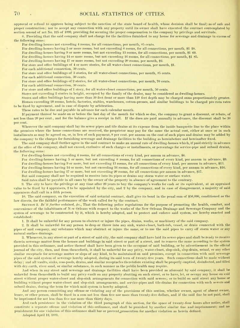 approval or refusal to approve heing subject to the sanction of the state hoard of health, whose decision shall he final) as of safe and liroper construction; nor to accept any connection with any property until its owner shall have executed the contract contemplated hy section second of act No. 125 of 1880, providing for securing the proper compensation to the company by privilege and servitude. 8. Providing that the said company shall not charge for the facilities furnished to any house for sewerage and drainage in excess of the following sums: For dwelling-houses not exceeding 4 rooms, for all connections, jier month, 85 cents. For dwelling-houses having 5 or more rooms, but not exceeding 8 rooms, for all connections, per month, $1 20. For dwelling-houses having 9 or more rooms, but not exceeding 13 rooms, for all connections, per month, |1 60. For dwelling-houses having 14 or more rooms, but not (ixceedmg Ifi rooms, for all connections, per month, |1 85. For dwelling-houses having 17 or more rooms, but not exceeding 20 rooms, per month, |2. For store and otifice buildings of 4 or more stories, for all water-closet connections, per mouth, $1. For each additional connection, 30 cents. For store and office buildings of 3 stories, for all water-closet connections, per month, 85 cents. For each additional connection, 30 cents. For store and office buildings of 2 stories, for all water-closet connections, per month, 70 ceuts. For each additional connection, 30 cents. For store and office buildings of 1 story, for all water-closet connections, per month, 50 cents. Stores not exceeding 2 stories in height, occupied by the family of the dealer, may be considered as dwelling-houses. Stores and office buildings having more than 30 feet front or more than 120 feet dci)th may be charged sums proportionately greater. Houses exceeding 20 rooms, hotels, factories, stables, warehouses, cotton-presses, and similar buildings to be charged pro rata rates to be fixed by agreement, and in case of dispute by arbitration. These rates to be due and payable in advance for each calendar month. If payment thereof be made on or before the last day of the month for which so due, the company to grant a discount, or rebate, of not less than 20 per cent., and for the balance give a receipt in full. If the dues are paid annually in advance, the discount shall be 30 per cent. Wherever the said company shall lay its sewer pipes and tile drains at its expense from the inside banquette lino to the place within the premises where the house connections are received, the proprietor may pay for the same the actual cost, either at once or in such installments as may be agreed on, or, in lieu of such payment, 8 per cent, per annum on the cost of such pipes and drains may be added by the company to the charges for furnishing sewerage and drainage facilities to the building as hereinbefore and hereinafter fixed. The said company shall further agree in the said contract to make an annual rate of dwelling-houses which, if jiaid strictly in advance at the office of the company, shall not exceed, exclusive of such charges or installments, or percentage for service-pipe and subsoil drains, the following sums: For dwelling-houses not exceeding 4 rooms, for all connections of every kind, per annum in advance, $6. For dwelling-houses having 5 or more, but not exceeding 8 rooms, for all connections of every kind, per annum in advance, |9. For dwelling-houses having 9 or more, but not exceeding 13 rooms, for all connections of every kind, per annum in advance, $13. For dwelling-houses having 14 or more, but not exceeding 16 rooms, for all connections of every kind, per annum in advance, $16. For dwelling-houses having 17 or more, but not exceeding 20 rooms, for all connections per annum in advance, $17. But said company shall not be required to receive into its pipes or drains any storm water or surface water. Said rates shall be iiayable in all cases by the owner of the property in absence of agreement to the contrary. 9. The city to have the privilege at any time after 20 years to buy the company's works for cash or its equivalent, at an appraised value to be fixed by 4 appraisers, 2 to be appointed by the city, and 2 by the company, and in case of disagreement, a majority of said appraisers shall call in a fifth person. 10. The said company, on the execution of said notarial contract, shall give its bond in the penal sum of $50,000, conditioned as the law directs, for the faithful performance of the work called for by the contract. Section 2. Be'it f urther ordained, ^c, That the following police regirlations for the purpose of promoting the health, comfort, and convenience of the inhabitants of Now Orleans with respect to the works of the New Orleans Drainage and Sewerage Company and the system of sewerage to be constructed by it, which is hereby adopted, and to protect and enforce said system, are hereby enacted and established: 1. It shall be unlawful for any person to obstruct or injure the pipes, drains, works, or machinery of the said company. 2. It shall be unlawful for any person to drop or throw into any sink, water-closet, bath-tub, vessel, or drain connected with the pipes of said company, any substance which may obstruct or injure the same, or to use the said pipes to carry ofi^ storm water or any natural surface drainage. 3. Whenever, in any street or part of a street of said city, the said company shall have laid its sewer-pipes and shall be ready to receive therein sewerage matter from the houses and buildings in said street or part of a street, and to remove the same according to the system provided in this ordinance, and notice thereof shall have been given to the occupant of said building, or by advertisement in the official journal of the city, then, and from thenceforth, it shall be unlawful for any privy, water-closet, slop-sink, slop-drain, urinal, or any other similar receptacle for sewerage matter or slops of any kind, to be maintained on said premises, except in connection with said sewerage pipes of the said system of sewerage hereby adopted, during its said term of twenty-five years. Such connections shall be made without delay; and all vaults, sinks, cess-pools, drains, and similar receptacles theretofore existing shall be properly emptied, disinfected, and tilled with dry earth, river sand, or similar substance, in such manner as the jiublic health may require. And when in any street said sewerage and drainage facilities shall have been provided as aforesaid by said company, it shall be unlawful from thenceforth to build any privy-vault on any property abutting on such street, or to have, lot, or occupy any house on said street without proper water-closet and slop-sink arrangements for connection with said sewers; or to build on said street any house or building without proper water-closet and slop-sink arrangements, and service-pijies and tile-drains for connection with such sewers and subsoil drains, during the term for which said system is hereby adopted. And any person committing any oifense or violating any of the ]irovisions of this section, whether owner, agent of absent owner, lessee, or other person, shall be fined in a sum not less than five nor more than twenty-five dollars, and if the said fine be not paid, shall be imprisoned for not less than five nor more than thirty days. And each persistence in the violation of the third paragraph of this section, for the space of twenty-four hours after notice, shall constitute a separate offense and violation of this ordinance, and shall be punished by another similar fine and imprisonment; and no punishment for one violation of this ordinance shall bar or pi'event^prosecution for another violation as herein defined. Adopted April 12,'1881.