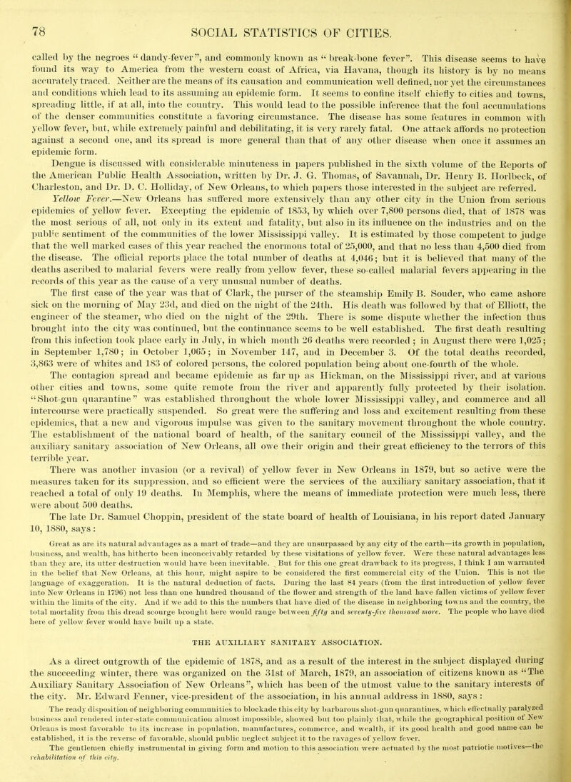called by the negroes  dandy-fever, and commonly known as  break-bone fever. This disease seems to have found its way to America from the western coast of Africa, via Havana, though its history is by no means accurately traced. jSTeither are the means of its causation and communication well defined, nor yet the circumstances and conditions which lead to its assuming an epidemic form. It seems to confine itself chiefly to cities and towns, spreading little, if at all, into the country. This would lead to the possible inference that the foul accumulations of the denser communities constitute a favoring circumstance. The disease has some features in common with yellow fever, but, while extremely painful and debilitating, it is very rarely fatal. One attack affords no protection against a second one, and its spread is more general than that of any other disease when once it assumes an epidemic form. Dengue is discussed with considerable minuteness in papers published in the sixth volume of the Eeports of the American Public Health Association, written by Dr. J. G. Thomas, of Savannah, Dr. Henry B, Horlbeck, of Charleston, and Dr. D. C. Holliday, of New Orleans, to which i^apers those interested in the subject are referred. Yellow Fever.—New Orleans has suftered more extensively than any other city in the Union from serious epidemics of yellow fever. Excepting the epidemic of 1853, by which over 7,800 persons died, that of 1878 was the most serious of all, not only in itvS extent and fatality, but also in its influence on the industries and on the publ'c sentiment of the communities of the lower Mississippi valley. It is estimated by those competent to judge that the well marked cases of this year reached the enormous total of 25,000, and that no less than 4,500 died from the disease. The official reports place the total number of deaths at 4,046; but it is believed that many of the deaths ascriV)ed to malarial fevers were really from yellow fever, these so-called malarial fevers appearing in the records of this year as the cause of a verj' unusual number of deaths. The first case of the year was that of Clark, the purser of the steamship Emily B. Souder, who came ashore sick on the morning of May 23d, and died on the night of the 24tli. His death was followed by that of Elliott, the engineer of the ste;imer, who died on the night of the 29th. There is some dispute whether the infection thus brought into the city was continued, but the continuance seems to be well established. The first death resulting from this infection took place early in July, in which month 26 deaths were recorded ; in August there were 1,025; in September 1,780; in October 1,065; in November 147, and in December 3. Of the total deaths recorded, 3,863 were of whites and 183 of colored persons, the colored population being about one-foiu-th of the whole. The contagion spread and became epidemic as far up as Hickman, on the Mississippi river, and at various other cities and towns, some quite remote from the river and api^arently fully protected by their isolation, Shot-gun quarantine was established throughout the whole lower Mississippi valley, and commerce and all intercourse were practically suspended. So great were the suffering and loss and excitement resulting from these epidemics, that a new and vigorous impulse was given to the sanitary movement throughout the whole country. The establishment of the national board of health, of the sanitary council of the Mississippi valley, and the auxiliary sanitary association of New Orleans, all owe their origin and their great efficiency to the terrors of this terrible year. There was another invasion (or a revival) of yellow fever in New Orleans in 1879, but so active were the measures taken for its suppression, and so efficient were the services of the auxiliary sanitary association, that it reached a total of only 19 deaths. In Memphis, where the means of immediate i^rotection were much less, there were about 500 deaths. The late Dr. Samuel Clioppin, president of the state board of health of Louisiana, in his report dated January 10, 1880, says: Great as are its natural advautages as a mart of trade—and they are unsurpassed by any city of the earth—its growth in population, business, and wealth, has hitherto been inconceivably retarded by these visitations of yellow fever. Were these natural advantages less than they are, its utter destruction would have been inevitable. But for this one great drawback to its progress, I think I am warranted in the belief that New Orleans, at this hour, might aspire to be considered the lirst commercial city of the Union. This is not the language of exaggeration. It is the natural deduction of facts. During the last 84 years (from the first introduction of yellow fever into New Orleans in 1796) not less than one hundred thousand of the flower and strength of the land have fallen victims of yellow fever within the limits of the city. And if we add to this the numbers that have died of the disease in neighboring towns and the country, the total mortality from this dread scourge brought here would range betweenand seventy-five iliomand more. The people who have died here of yellow fever would have built up a state. THE AUXILIARY SANITARY ASSOCIATION. As a direct outgrowth of the epidemic of 1878, and as a result of the interest in the subject displayed during the succeeding winter, there was organized on the 31st of March, 1879, an association of citizens known as The Auxiliary Sanitary Association of New Orleans , which has been of the utmost value to the sanitary interests of the city. Mr. Edward Fenner, vice-president of the association, in his annual address in 1880, says : The re.tdy disposition of neighboring communities to blockade this city by barbarous shot-gun quarantines, which effectually paralyzed business and rendered inter-state communication almost impossible, showed but too plainly that, while the geographical position ot New Orleans is most favorable to its increase in population, manufactures, commerce, and wealth, if its good heallh and good name can bo established, it is the reverse of favorable, should public neglect subject it to the ravages of yellow fev<'r. The gentlemen chiefly instrumental in giving form and motion to this association were actuated by the most patriotic motives—the rehahilitalion nf this city.
