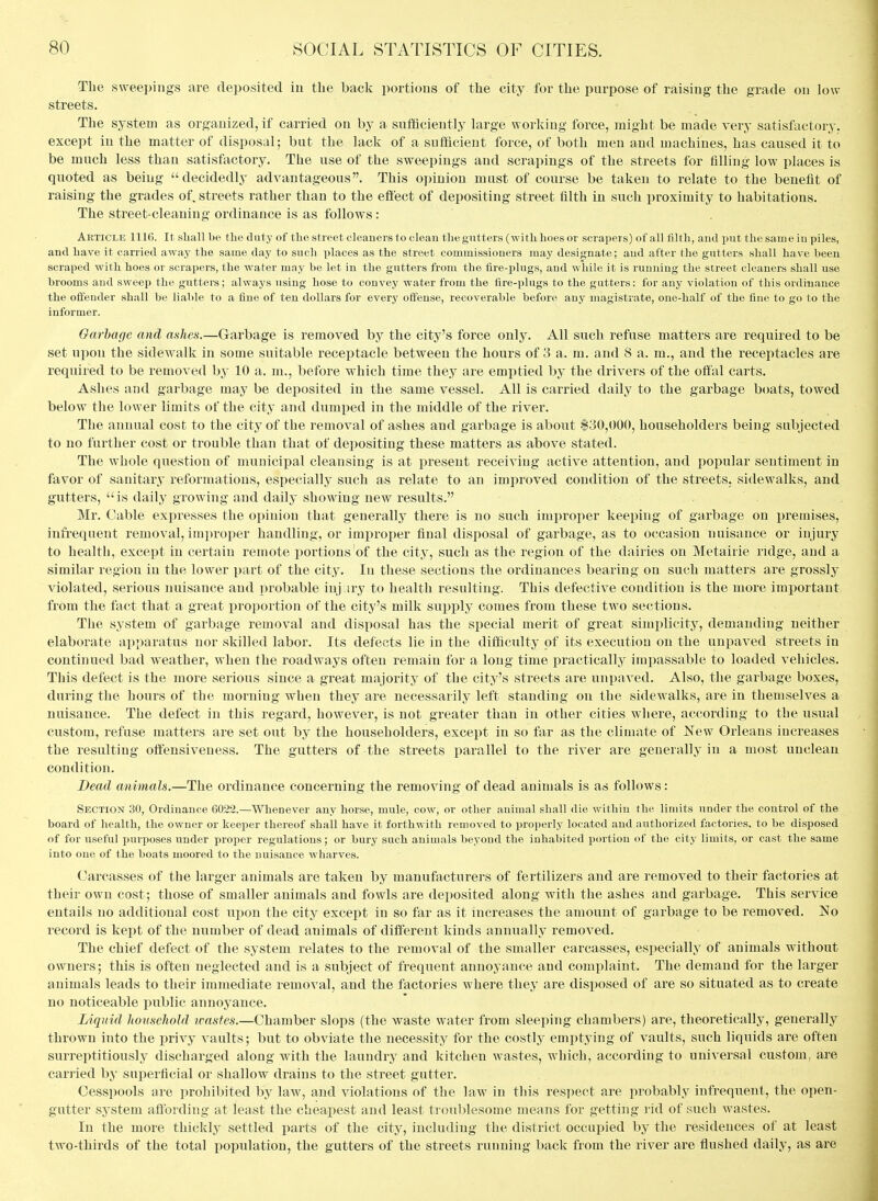 The sweepings are deposited in the back portions of the city for the purpose of raising the grade on low streets. The system as organized, if carried on by a sufaciently large working force, might be made very satisfactory, except in the matter of disposal; but the lack of a sufficient force, of both men and machines, has caused it to be much less than satisfactory. The use of the sweepings and scrapings of the streets for filling low places is quoted as being decidedly advantageous. This opinion mast of course be taken to relate to the benefit of raising the grades of. streets rather than to the effect of depositing street filth in such proximity to habitations. The street-cleaning ordinance is as follows: Article 1116. It shall be the duty of the street cleaners to clean the gutters (with hoes or scrapers) of all filth, and put the same in piles, and have it carried away the same day to such places as the street commissioners may designate; and after the gutters shall have been scraped with hoes or scrapers, the water may be let in the gutters from the tire-plugs, and while it is running the street cleaners shall use brooms and sweep the gutters; always using hose to convey water from the tire-plugs to the gutters: for any violation of this ordinance the offender shall be liable to a fine of ten dollars for every offense, recoverable before any magistrate, one-half of the fine to go to the informer. Garbage and ashes.—Garbage is removed by the city's force only. All such refuse matters are required to be set upon the sidewalk in some suitable receptacle between the hours of 3 a. m. and 8 a. m., and the receptacles are required to be removed hy 10 a. m., before which time they are emptied by the drivers of the oflfal carts. Ashes and garbage may be deposited in the same vessel. All is carried daily to the garbage boats, towed below the lower limits of the city and dumped in the middle of the river. The annual cost to the city of the removal of ashes and garbage is about $30,000, householders being subjected to no further cost or trouble than that of depositing these matters as above stated. The whole question of municipal cleansing is at present receiving active attention, and popular sentiment in favor of sanitary reformations, especially such as relate to an improved condition of the streets, sidewalks, and gutters, is daily growing and daily showing new results. Mr. Cable expresses the opinion that generally there is no such iraijroper keeping of garbage on premises, infrequent removal, improper handling, or improper final disposal of garbage, as to occasion nuisance or injury to health, except in certain remote portions of the city, such as the region of the dairies on Metairie ridge, and a similar region in the lower part of the city. In these sections the ordinances bearing on such matters are grossly violated, serious nuisance and probable iuj.iry to health resulting. This defective condition is the more important from the fact that a great proportion of the city's milk supply comes from these two sections. The system of garbage removal and disposal has the special merit of great simi^licity, demanding neither elaborate apparatus nor skilled labor. Its defects lie in the ditficulty of its execution on the unpaved streets in continued bad weather, when the roadways often remain for a long time practicallj'^ impassable to loaded vehicles. This defect is the more serious since a great majority of the city's streets are unpaved. Also, the garbage boxes, during the hours of the morning when they are necessarily left standing on the sidew^alks, are in themselves a nuisance. The defect in this regard, however, is not greater than in other cities where, according to the usual custom, refuse matters are set out by the householders, except in so far as the climate of New Orleans increases the resulting offensiveness. The gutters of the streets parallel to the river are generally in a most unclean condition. Dead animals.—The ordinance concerning the removing of dead animals is as follows: Section 30, Ordinance 6022.—Whenever any horse, mule, cow, or other animal shall die within the limits under the control of the board of health, the owner or keeper thereof shall have it forthwith removed to properly located and authorized factories, to be disposed of for useful purposes under proper regulations; or bury such animals beyond the inhabited portion of the city limits, or cast the same into one of the boats moored to the nuisance wharves. Carcasses of the larger animals are taken by manufacturers of fertilizers and are removed to their factories at their own cost; those of smaller animals and fowls are deposited along with the ashes and garbage. This service entails no additional cost upon the city except in so far as it increases the amount of garbage to be removed. No record is kept of the number of dead animals of different kinds annually removed. The chief defect of the system relates to the removal of the smaller carcasses, especially of animals without owners; this is often neglected and is a subject of frequent annoyance and complaint. The demand for the larger animals leads to their immediate removal, and the factories where they are disposed of are so situated as to create no noticeable public annoyance. Liquid household icastes.—Chamber slops (the waste water from sleeping chambers) are, theoretically, generally thrown into the privy vaults; but to obviate the necessity for the costly emptying of vaults, such liquids are often surreptitiously discharged along with the laundry and kitchen wastes, which, according to universal custom, are carried by superficial or shallow drains to the street gutter. Cesspools are prohibited by law, and violations of the law in this respect are probably infrequent, the open- gutter system affording at least the cheajiest and least troublesome means for getting rid of such wastes. In the more thickly settled parts of the city, including the district occupied by the residences of at least two-thirds of the total population, the gutters of the streets running back from the river are flushed daily, as are