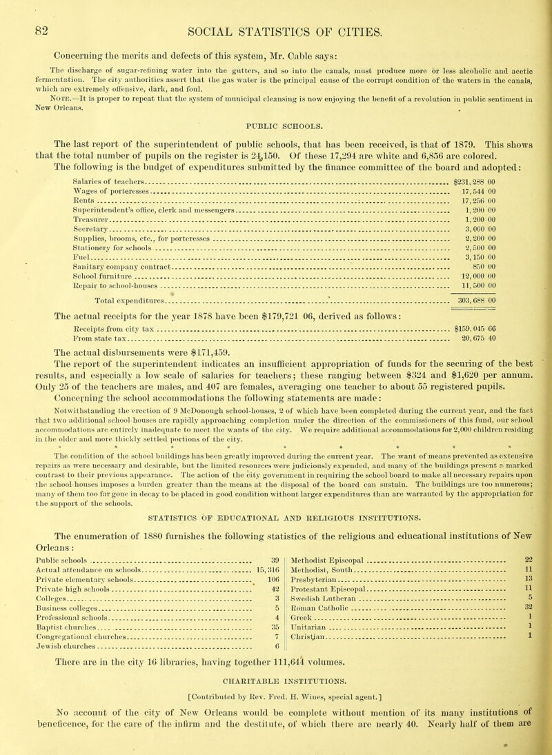 Concerning the merits and defects of this system, Mr. Cable says: Tho discharge of sugar-retininn; water into the gutters, and so into the canals, must produce more or less alcoholic and acetic fermentation. The city authorities assert that the gas water is the x^rincipal cause of the corrupt condition of the waters in the canals, which are extremely ofl'ensLve, dark, and foul. Note.—It is proper to repeat that the system of municipal cleansing is now enjoying the benefit of a revolution in public sentiment in New Orleans. PUBLIC SCHOOLS. The last report of the superintendent of public schools, that has been received, is that of 1879. This shows that the total number of pupils on the register is 24,150. Of these 17,294 are white and 6,856 are colored. The following is the budget of expenditures submitted by the finance committee of the board and adopted: Salaries of teachers |231,288 00 Wages of porteresses 17,544 00 Eents ; 17,256 00 Superintendent's office, clerk and messengers 1,200 00 Treasurer 1,200 00 Secretary 3, 000 00 Supplies, brooms, etc., for porteresses 2,200 00 Stationery for schools - 2,500 00 Fuel 3,150 00 Sanitary company contract 850 00 School furniture 12, 000 00 Eepair to school-houses 11,500 00 Total expenditures ' 303,688 00 The actual receipts for the year 1878 have been $179,721 06, derived as follows: Eeceipts from city tax $159,045 66 From state tax 20, C75 40 The actual disbursements were $171,459. The report of the superintendent indicates an insuflScient appropriation of funds for the securing of the best results, and especially a low scale of salaries for teachers; these ranging between $324 and $1,620 per annum. Only 25 of the teachers are males, and 407 are females, averaging one teacher to about 55 registered pupils. Concerning the school accommodations the following statements are made: Notwithstanding the erection of 9 McDouough school-houses, '2 of which have been completed during the current year, and the fact that two additioual school-houses are rapidly approaching completion under the direction of the commissioners of this fund, our school accommodations are entirely inadequate to meet the wants of the city. We require additional accommodations for 2,000 children residing in the older and more thickly settled portions of the city. The condition of the school buildings has been greatly improved during the current year. The want of means prevented as extensive repairs as were necessary and desirable, but the limited resources were judiciously expended, and many of the buildings present o. marked contrast to their previous appearance. The action of the city government in requiring the school board to make allnecessary repairs upon the school-houses imposes a burden greater than the means at the disposal of the board can sustain. The buildings are too numerous; many of them too far gone in decay to be placed in good condition without larger expenditures than are warranted by the appropriation for the support of the schools. STATISTICS OF EDUCATIONAL AND RELIGIOUS INSTITUTIONS. The enumeration of 1880 furnishes the following statistics of the religious and educational institutions of JTew Orleans: Public schools , 39 Actual attendance on schools 15, 316 Private elementary schools. Private high schools Colleges Business colleges Professional schools Baptist churches Congregational churches... Jewish churches 106 42 3 5 4 Methodist Episcopal . Methodist, South Presbyterian Protestant Episcopal. Swedish Lutheran ... Roman Catholic Greek Unitarian Christian 22 11 13 11 5 32 1 1 1 There are in the city 16 libraries, having together 111,644 volumes. CHARITABLE INSTITUTIONS. [Contributed by Eev. Fred. H. Wines, special agent.] 1^0 account of the city of E'ew Orleans would be complete without mention of its many institutions of beneficence, for the pare of the infirm and the destitute, of which there are nearly 40. Nearly half of them are