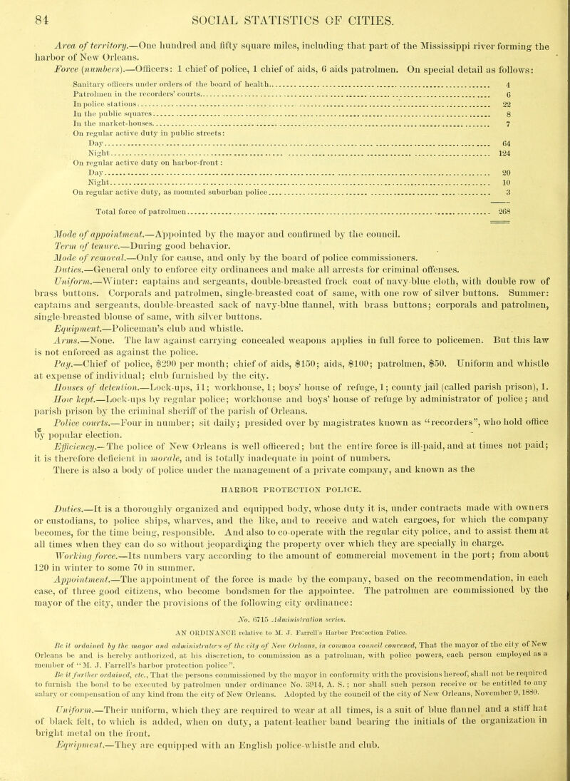 Area of territory.—One Imuclred and fifty square miles, including that part of the Mississippi jriver forming the harbor of Few Orleans. Force {numbers).—Officers: 1 chief of police, 1 chief of aids, 6 aids patrolmen. On special detail as follows: Sanitary officers under orders of the board of health 4 Patrohueu in the recorders' courts 6 In police stations , 22 In the public squares 8 In the market-houses 7 . On regular active duty in public streets: Day 64 Night 124 On regular active duty on harbor-front: Day 20 Night 10 On regular active duty, as mounted suburban police 3 Total force of patrolmen 268 Mode of appointment.—Appointed by the mayor and confirmed by the council. Term of tenure.—During good behavior. 31ode of removal.—Only for cause, and only by the board of police commissioners. Duties.—General only to enforce city ordinances and make all arrests for criminal offenses. Uniform.—Winter: captains and sergeants, double-breasted frock coat of navy-blue cloth, with double row of brass buttons. Corjiorals and patrolmen, single-breasted coat of same, with one row of silver buttons. Summer: captains and sergeants, doable-breasted sack of navy-blue flannel, with brass buttons; corporals and patrolmen, single-breasted blouse of same, with silver buttons. Equipment.—Policeman's club and whistle. Arms.—None. The law against carrying concealed weapons applies in full force to policemen. But this law is not enforced as against the police. Fay.—Chief of police, $290 per montli; chief of aids, $150; aids, $100; patrolmen, $50. Uniform and whistle at expense of individual; club furnished by the city. Houses of detention.—Lock-ups, 11; v/orkhouse, 1; boys' house of refuge, 1; county jail (called parish prison), 1. How liept.—Lock-ups by regular police; workhouse and boys' house of refuge by administrator of pobce; and parish prison by the criminal sheriff of the parish of Orleans. Police courts.—Four in number; sit daily; presided over by magistrates known as ''recorders, who hold office by popular election. .Efficiency.—TliQ police of ISTew Orleans is well officered; but the entire force is ill-paid, and at times not paid; it is therefore deficient in morale, and is totally inadequate in point of numbers. There is also a body of police under the inanagement of a j)rivate company, and known as the HARBOR PROTECTION POLICE. Duties.—It is a thoroughly organized and equipped body, whose duty it is, under contracts made with owners or custodians, to police ships, wharves, and the like, and to receive and watch cargoes, for which the company becomes, for the time being, responsible. And also to co-operate with the regular city police, and to assist them at all times when they can do so without jeopardizing the property over which they are specially in charge. Worldng force.—Its numbers vary according to the amount of commercial movement in the port; from about 120 in winter to some 70 in summer. Appointment.—The apponitment of the force is made by the company, based on the recommendation, in each case, of three good citizens, who become bondsmen for the ai)pointee. The patrolmen are commissioned by the mayor of the city, under the provisions of the following city ordinance: jVo. 6715 Adminisfraiion series. AN ORDINANCE relative to M. J. FarrclVs Harbor Projection Police. Be it ordained hy the mayor and administrators of the city of New Orleans, in common council convened, That the mayor of the city of New Orleans be and is hereby authorized, at his discretion, to coumiission as a patrolman, with police powers, each person employed as a member of  M. J. Farrell's harbor iwotection police. Be itfnrlher ordained, etc.. That the persons conmiissioned by tlio mayor in conformity with the provisions hereof, shall not be required to furnish the bond to be executed by patrolmen under ordinance No. :3P14, A. S. ; nor shall such person receive or 1)6 entitled to any salary or compensation of any kind from the city of New Orleans. Adopted by the council of the city of New Orleans, November 9,1880. Uniform.—Their uniform, which they are required to wear at all times, is a suit of blue flannel and a stiff hat of black felt, to which is added, when on duty, a patent-leather band bearing the initials of the organization in bright metal on the I'ront. Equipment.—They are equipjied with an English police-whistle and club.