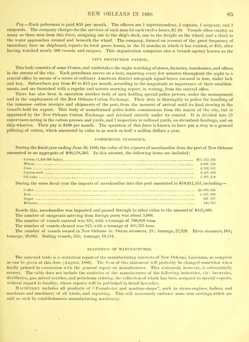 Prt(/.—Each policeman is paid $55 per montli. The officers are 1 superintendent, 1 captain, 1 sergeant, and 2 corporals. The company charges for the services of each man for each twelve hours, $2 50. Vessels often emploj^ as many as three men from this force, assigning one to the ship's deck, one to the freight on the wharf, and a third to the water approaches around and beneath the wharf. The company, formed on account of the great frequency of incendiary fires on shipboard, reports its total gross losses, in the 11 mouths in which it has existed, at $18, after having watched nearly 500 vessels and cargoes. This organization comprises also a branch agency known as the CITY PROTECTION PATROL. This body consists of some 18 men, and undertakes the night-watching of stores, factories, warehouses, and offices in the streets of the city. Each patrolman moves on a beat, reporting every few minutes throughout the night to a central office by means of a series of ordinary American district telegraph signal-boxes encased in iron, under lock and key. Subscribers pay from $5 to $15 per month, according to the magnitude or importance of their establish- ments, and are furnished with a regular and minute morning report, in writing, from the central office. There has also been in operation another body of men holding special police powers, under the management and in the employment of the Kew Orleans Cotton Exchange. Their duty is thoroughly to police the handling of the immense cotton receipts and shipments of the port, from the moment of arrival until its final stowing in the A-essel's hold for export. This body of ununiformed police holds commissions from the mayor of the city, but is appointed by the New Orleans Cotton Exchange and retained entirely under its control. It is divided into 25 sui^ervisors acting in the cotton-presses and yards, and 7 insi)ectors in railroad yards, ou steamboat-landings, and on ship-wharves. Their pay is $100 per month. The operation of this force is known to have put a stop to a general pilfering of cotton, which amounted in value to as much as half a million dollars a year. COmiERCIAL STATISTICS. During the fiscal year ending June 30,1880, the value of the exports of merchandise from the port of New Orleans amounted to an aggregate of $90,238,503. In tliis amount, the following items are included: Cotton (1,428,996 bales) $75, 553,195 Wheat 4,697,720 Com , , 4,120,511 Cotton-seed 2, 487,103 Oil-cake 1,687,158 During the same fiscal year the imports of merchandise into this port amounted to $10,611,353, including— Coffee $4,010,106 Iron 1,357,808 Sugar 647, 377 Molasses 142,813 Beside this, merchandise was imported and passed through to other cities to the amount of $ 425,809. The number of emigrants arriving from foreign ports was about 3,000. The number of vessels entered was 852, with a tonnage of 760,910 tons. The number of vessels cleared was 915, with a tonnage of 858,765 tons. The number of vessels owned in New Orleans is: Ocean steamers, 21; tonnage, 27,920. Eiver steamers, 163; tonnage, 20,042. ' Sailing vessels, 353; tonnage, 16,134. STATISTICS OF MANUFACTURES. The annexed table is a statistical report of the manufacturing interests of New Orleans, Louisiana, as coraidcte as can be given at this date (August, 1880). The form of tliis statement will probably be changed somewhat when fiuidly printed in connection with the general report on manufactures. This statement, however, is substantially correct. The table does not include the statistics of the manufactures of the following industries, viz : breweries, distilleries, gas, mixed textiles, and petroleum refining, the collection of which has been assigned to special experts, Avithout regard to locality, whose reports will l)e published in detail hereafter. Machinery includes all products of Founderies and machine-shops, such as steam-engines, boilers, and machines and machinery of all kinds, and repairing. This will necessarily embrace some iron castings, which are sold as such by establishments manufacturing machinery.