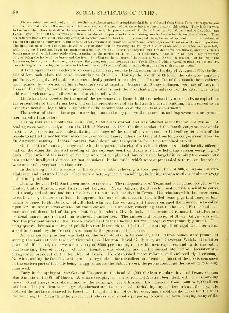 The comniissioners coDfidently anticipate the time when a great thoroughfare shall be established from Santa Fe to onr seaports, and another from Red river to Matanioros, which two routes must almost of necessity intersect each other at this point. They look forward to the time when this city shall be the emporium of not only the productions of the rich soil of the San Saba, Penderiiales, Hero, and Pecan bayou, but of all the Colorado and Brazos, as also of the produce of the rich mining country known to exist on those streams. They are satisfied that a truly national city could, at no other, point within the limits assigned them, be reared up ; not that other sections of the country are not equally fertile, but that no other combined so many and such varied advantages and beauties as the one in question. The imagination of even the romantic will not be disappointed on viewing the valley of the Colorado and tlie fertile and gracefully undulating woodlands and luxuriant prairies at a distance from it. The most skeptical will not doubt its healthiness, and the citizen's bosom must swell with honest pride when, standing in the portico of the capitol of his country, he looks abroad upon a region worthy only of being the home of the brave and the free. Standing on the juncture of the routes of Santa F6 and the sea-coast, of Red river and Matamoros, looking with the same glance upon the green, romantic mountains and the fertile and widely extended plains of his country, can a feeling of nationality fail to arise in his bosom, or could the fire of patriotism lie dormant under such circumstances? A land ageut was immediately appointed for laying out the land, and on the 1st day of August, 1839, the first sale of lots took place, the sales amounting to |182,588. During the month of October the city grew rapidly; public as well as private building was energetically i^ushed to completion. On the 17th of this month the president, accompanied by a portion of his cabinet, arrived at Austin. General A. Sidney Johnson, secretary of war, and General Burleson, followed by a procession of citizens, met the president a few miles out of the city. The usual address of welcome was delivered and festivities followed. There had been erected for the use of the government a frame building, inclosed by a stockade, as capitol (on the present site of the city market), and on the opposite side of the hill another frame building, which served as an executive mansion, log cabins being built for the accommodation of the heads of departments. The arrival of these officers gave a new iuipetus to the city; emigration i^oured in, and improvements progressed more rapidly than before. During this same month the Austin City Oazette was started, and was followed soon after by The Sentinel. A reading-room was opened^ and on the 11th of November, 1839, the first session of the fourth congress met at the capitol. A proposition was made agitating a change of the seat of government. A bill calling for a vote of the jjeople to settle the matter was introduced, supported among others by General Houston, a congressman from the St. Augustine country. It was, however, voted down, and the question for a time remained at rest. On the 13th of January, congress having incor])orated the city of Austin, an election was held for city officers; and on the same day the first meeting of the supreme court of Texas was here held, the session occupying 13 days. The duties of the mayor of the city were not complicated, but consisted largely in keeping the community in a state of intelligent defense against occasional Indian raids, which were apijrehended with reason, but which were never of a very serious character. In the spring of 1810 a census of the city was taken, showing a total population of 806, of whom 5.50 were adult men and 150 were blacks. They were a heterogeneous assemblage, including representatives of almost every nation and profession. During the year 1811 Austin continued to increase. The independence of Texas had been acknowledged by the United States, France, Great Britain, and Belgium, M. de Saligny, the French minister, with a scientific corps, had already arrived, and had built for himself the finest house then in Texas. His relations with the government were, however, of short duration. It appears that one of his servants had killed some pigs that annoyed him, which belonged to Mr. Bullock. Mr, Bullock whipped the servant, and thereby enraged the minister, who called upon Mr. Bullock and was ordered off the premises. The minister, conceiA^ing that the honor of France had been compromised, demanded of the president that he rebuke Mr. Bullock. The president refused to interfere in a personal quarrel, and referred him to the civil authorities. The subsequent behavior of M. de Saligny was such that the president asked of the French government that he be recalled, which request was promptly granted. This petty quarrel became a matter of public interest, inasmuch as it led to the breaking off of negotiations for a loan about to be made by the French government to the government of Texas. An election for president was held on the first Monday in September, 1841. Three names were prominent among the nominations: those of General Sam. Houston, David G. Burnet, and Governor Welsh. The latter promised, if elected, to serve for a salary of $500 per annum, to pay his own expenses, and to do the public blacksmithing free of charge. General Houston was elected; and on the second Monday of December was inaugurated president of the Eepublic of Texas. He established many reforms, and enforced rigid economy, Notwithstanding the fact that, ovtdugto loose regulations for the collection of customs (most of the goods consumed in the eastern part of the state being smuggled across the Sabine river), tlie public credit and the currency gradually improved. Early in the spring of 1842 General Yasquez, at the head of 1,200 Mexican regulars, invaded Texas, sacking San Antonio on the Gtli of March. A citizen escaping at sunrise reached Austin abont dusk with the astounding news. Great energy was shown, and by the morning of the 8th Austin had mustered from 1,500 to 2,000 citizen soldiers. The president became greatly alarmed, and issued an order forbidding any soldiers to leave the city. He ordered the archives removed to Houstou, In spite of his orders, however, many soldiers did leave for the frtmt the same night. Meanwhile the government officers were rapidly preparing to leave the town, burying many of the