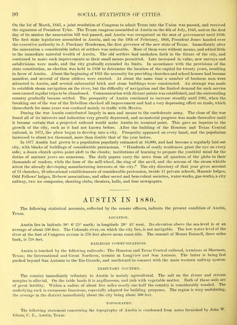 On the 1st of March, 1845, a joint resolution of Congress to admit Texas into the Union was passed, and received the signature of President Tyler. The Texan congress assembled at Austin on the 4th of July, 1845, and on the first day of its session the annexation bill was passed, and Austin was recognized as the seat of government until 1850. The first state legislature assembled in Austin, and on the 19th of February, 1846, President Jones handed over the executive authority to J. Pinckney Henderson, the first governor of the new state of Texas. Immediately after the annexation a considerable influx of settlers was noticeable. Most of them were without means, and added little to the immediate material wealth of Austin. The old settlers had unshaken faith in the future of the city, and continued to make such improvements as their small means permitted. Lots increased in value, new surveys and subdivisions were made, and the city gradually extended its limits. In accordance with the provisions of the state constitution, an election was held in 1850 to determine the location of the capital for twenty years, resulting in favor of Austin. About the beginning of 1851 the necessity for providing churches and school-houses had become manifest, and several of these edifices were erected. At about the same time a number of business men were attracted to Austin, and several substantial brick and stone buildings, were constructed. An attempt was made to establish steam navigation on the river, but the difficulty of navigation and the limited demand for such service soon caused regular trips to be abandoned. Communication with distant points was established, and the surrounding country gradually became settled. The prosperity of Austin continued to increase steadily until 1861, when the breaking out of the war of the Rebellion checked all improvement and had a very depressing efi'ect on trade, which thenceforth for some years was confined mainly to traffic with Mexico. During the war Austin coiitributed largely in men and means to the confederate army. The close of the war found all of its interests and industries very greatly depressed, and no material progress was made thereafter until it became certain that a projected railroad would make Austin its terminal i)oint. This gave an impetus to the growth of the city, such as it had not known before. After the building of the Houston and Texas Central railroad, in 1871, the place began to develop into a city. Prosperity appeared on every hand, and the population increased to about ten thousand, more than double that of the year before. In 1877 Austin had grown to a population popularlj^ estimated at 16,000, and had become a regularly laid-out city, with blocks of buildings of considerable pretensions.  Hundreds of costly residences greet the eye on every side; a dozen church spires point aloft to the clouds; institutions of learning to prepare the youthful mind for the duties of maturer years are numerous. The daily papers carry the news from all quarters of the globe to their thousands of readers, while the huoi of the mill-wheel, the ring of the anvil, and the scream of the steam-whistle attest the already developing manufacturing interests ot the city. The city directory of that year gives account of 13 churches, 10 educational establishments of considerable pretension, beside 11 private schools. Masonic lodges. Odd Fellows' lodges, Hebrew associations, and other secret and benevolent societies, water-works, gas-works, a city railway, two ice companies, shooting clubs, theaters, halls, and four newspapers. AUSTIN IN 1 880. The following statistical accounts, collected by the census officers, indicate the present condition of Austin, Texas. LOCATION. Austin lies in latitude 30° 6' 25 north; in longitude 20° 41' west. Its elevation above the sea-level is at an average of about 550 feet. The Colorado river, on which the city lies, is not navigable. The low-water level of the river at the foot of Congress avenue is 376 feet above mean coast-tide. The summit of Mount Bonnell, three miles back, is 718 feet. - RAILROAD COMMUNICATIONS. Austin is touched by the following railroads: The Houston and Texas Central railroad, terminus at Sherman, Texas; the International and Great Northern, termini at Longview and San Antonio. The latter is being fast pushed beyond San Antonio to the Rio Grande, and northward to connect with the main western railway system. TRIBUTARY COUNTRY. The country immediately tributary to Austin is mainly agricultural. The soil on the rivers and stream margins is alluvial. On the table lands it is argillaceous, and rich with vegetable matter. Both of these soils are of great fertility. Within a radius of about five miles nearly one-half the country is considerably wooded. The underlying rock is cretaceous limestone, especially adapted for building purposes. The region is very undulating, the average in the district immediately about the city being about 500 feet. TOPOGRAPHY. The following statement concerning the topography of Austin is condensed from notes furnished by John W. Glenn, C. E., Austin, Texas: