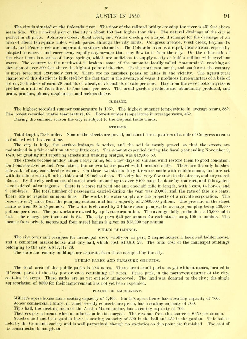 The city is situated on the Colorado river. The floor of the railroad bridge crossing the river is 451 feet above mean tide. The i)rincipal part of the city is about 150 feet higher than this. The natural drainage of the city is perfect in all parts. Johnson's creek, Shoal creek, and Waller creek give a rapid discharge for the drainage of an area of about ten square nules, which passes through the city limits. Congress avenue. West creek, Eaymond's creek, and Pease creek are important auxiliary channels. The Colorado river is a rapid, clear stream, especially adapted to receive and carry away rapidly any sewage that may flow to it from the city. On the other side of the river there is a series of large springs, which are sufficient to supply a city of half a million with excellent water. The country to the northwest is broken; some of the summits, locally called mountains, reaching an elevation of over 300 feet above the highest point of the city. To the northeast, south, and southwest the country is more level and extremely fertile. There are no marshes, ponds, or lakes in the vicinity. The agricultural character of this district is indicated by the fact that in the average of years it produces three-quarters of a bale of cotton, 30 bushels of corn, 20 bushels of wheat, or 75 bushels of oats per acre. Hay from the sweet bottom-grass is yielded at a rate of from three to four tons per acre. The usual garden jiroducts are abundantly produced, and pears, peaches, plums, rasiiberries, and melons thrive. CLIMATE. The highest recorded summer temperature is 106°. The highest summer temperature in average years, 88°. The lowest recorded winter temperature, 6°. Lowest winter temperature in average years, 40°. During the summer season the city is subject to the tropical trade-winds. STREETS. Total length, 72.03 miles. None of the streets are paved, but about three-quarters of a mile of Congress avenue is finished with broken stone. Tlie city is hilly, the surface-drainage is active, and the soil is mostlj' gravel, so that the streets are maintained in a fair condition at very little cost. The amount expended during the fiscal year ending November 2, 1879, for grading and repairing streets and building bridges, was 112,505 59. The streets become muddy under heavy rains, but a few days of sun and wind restore them to good condition. On Congress avenue and Pecan street the sidewalks are paved with limestone slabs. These are the only finished sidewalks of any considerable extent. On these two streets the gutters are made with cobble stones, and are set with limestone curbs, 6 inches thick and 18 inches deep. The city has very few trees in the streets, and no grassed ])iaces. By the city ordinances all street work amounting to over flOO must be done by contract, and this system is considered advantageous. There is a horse railroad one and oue-half mile in length, with G cars, 14 horses, and 9 employes. The total number of passengers carried duriug the year was 20,000, and the rate of fare is 5 cents. There are no regular omnibus lines. The works for water-supply are the property of a i)rivate corporation. The reservoir is 2^ miles from the pumping station, and has a capacity of 2,500,000 gallons. The pressure in the street mains is from 05 to 85 pounds. The water is elevated by 2 Blake steam-pumps, the average pumping being 450,000 gallons per diem. The gas-works are owned by a private corporation. The average daily production is 15,000 cubic feet. The charge per thousand is $4. The city pays $40 jier annum for each street lamp, 100 in number. The income from private meters and from street lamps is given as $18,000 per annum. PUBLIC BUILDINGS. The city owns and occupies for municipal uses, wholly or in part, 2 engine-houses, 1 hook and ladder house, and 1 combined market-house and city hall, which cost $13,616 29. The total cost of the municipal buildings belonging to the city is $17,117 29. The state and county buildings are separate from those occupied by the city. PUBLIC PAKKS AND PLEASURE GROUNDS. The tot?d area of the public parks is 29.8 acres. There are 4 small parks, as yet without names, located in different parts of the city proper, each containing 1.7 acres. Pease park, in the northwest quarter of the city, contains 23 acres. These parks are as yet entirely unimproved. The land was donated to the city; the single appropriation of $500 for their improvement has not yet been expended. PLACES OF AMUSEMENT. Millett's opera house has a seating capacity of 1,400. Smith's opera house has a seating capacity of 700. Jones' commercial library, in which weekly concerts are given, has a seating capacity of 500. Tii)'s hall, the meeting room of the Austin INIaennerchor, has a seating capacity of 700. Theaters pay a license when an admission fee is charged. The revenue from this source is $250 per annum. Scholz's hall and beer garden have a seating capacity of 300 in the hall and 250 in the garden. This hall is held by the Germania society and is well patronized, though no statistics on this point are furnished. The cost of its construction is not given.