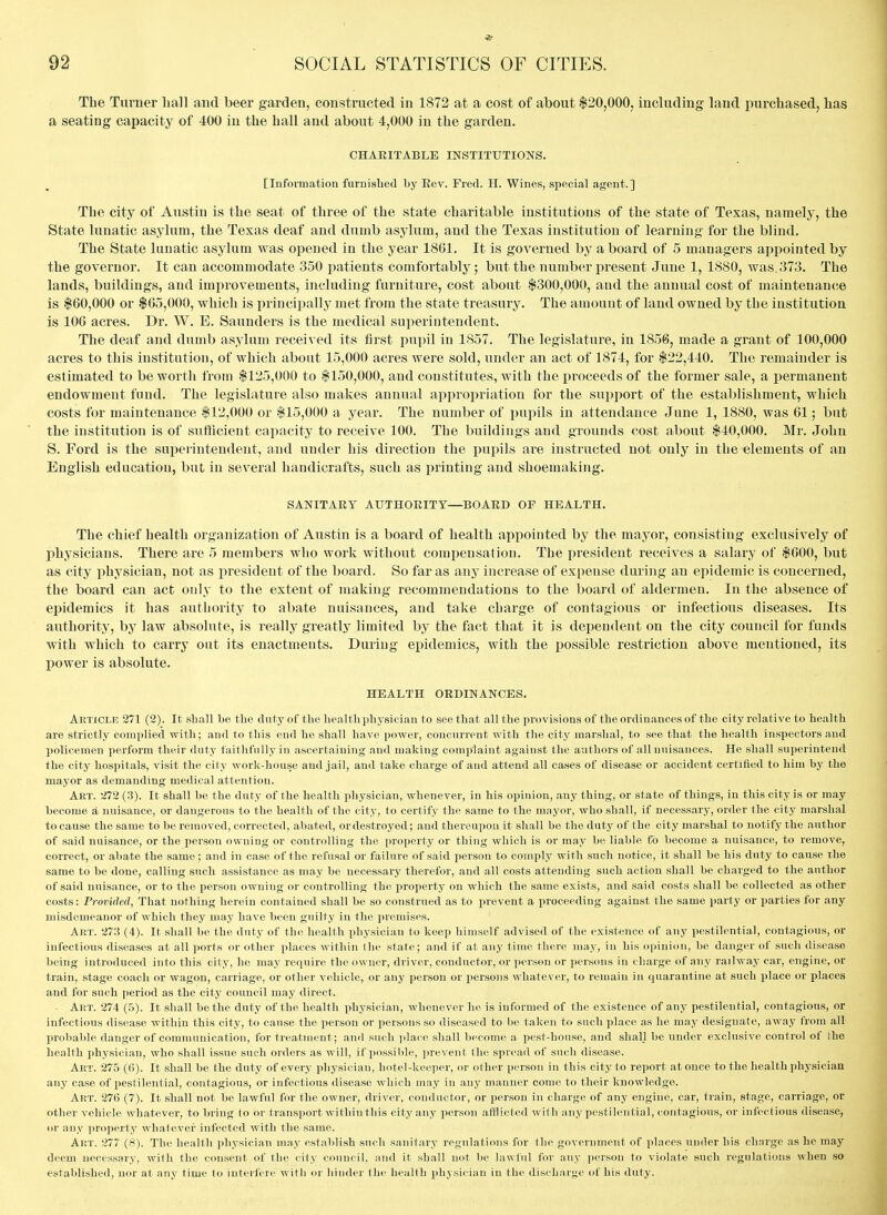 The Turner liall and beer garden, constructed in 1872 at a cost of about $20,000, including land purchased, has a seating capacity of 400 in the hall and about 4,000 in the garden. CHARITABLE INSTITUTIONS. [Information furuisTied by Rev. Fred. H. Wines, special agent.] The city of Austin is the seat of three of the state charitable institutions of the state of Texas, namely, the State lunatic asylum, the Texas deaf and dumb asylum, and the Texas institution of learning for the blind. The State lunatic asylum was opened in the year 1861. It is governed by a board of 5 managers appointed by the governor. It can accommodate 350 patients comfortably; but the number present June 1, 1880, was. 373. The lands, buildings, and improvements, including furniture, cost about $300,000, and the annual cost of maintenance is $60,000 or $65,000, which is liriucipally met from the state treasury. The amount of land owned by the institution is 106 acres. Dr. W. E. Saunders is the medical superintendent. The deaf and dumb asylum received its first pupil in 1857. The legislature, in 1856, made a grant of 100,000 acres to this institution, of which about 15,000 acres were sold, under an act of 1874, for $22,440. The remainder is estimated to be worth from $125,000 to $150,000, and constitutes, with the i^roceeds of the former sale, a permanent endowment fund. The legislature also makes annual appropriation for the support of the establishment, which costs for maintenance $12,000 or $15,000 a year. The number of pupils in attendance June 1, 1880, was 61; but the institution is of sufficient capacity to receive 100. The buildings and grounds cost about $40,000. Mr. John S. Ford is the superintendent, and under his direction the pupils are instructed not only in the elements of an English education, but in several handicrafts, such as imnting and shoemaking. SANITARY AUTHORITT—BOARD OF HEALTH. The chief health organization of Austin is a board of health appointed by the mayor, consisting exclusively of physicians. There are 5 members who work without compensation. The president receives a salary of $600, but as city physician, not as president of the board. So far as any increase of expense during an epidemic is concerned, the board can act only to the extent of making recommendations to the board of aldermen. In the absence of epidemics it has authority to abate nuisances, and take charge of contagious or infectious diseases. Its authority, by law absolute, is really greatly limited by the fact that it is dependent on the city council for funds with which to carry out its enactments. During epidemics, with the possible restriction above mentioned, its power is absolute. HEALTH ORDINANCES. Article 271 (2). It shall be the duty of the health physician to see that all the provisions of the ordinances of the city relative to health are strictly complied with; aud to this cud he shall have power, concurrent with tire city marshal, to see that the health inspectors and policemen perform their duty faitlifnllyin ascertaining and making complaint against the authors of all nuisances. He shall superintend the city hospitals, visit the city work-house and jail, and take charge of aud attend all cases of disease or accident certified to him by the mayor as demanding medical attention. Art. 272 (3). It shall be the duty of the health physician, whenever, in his opinion, any thing, or state of things, in this city is or may become a nuisance, or dangerous to the health of the city, to certify the same to the mayor, who shall, if necessary, order the city marshal to cause the same to be removed, corrected, abated, or destroyed; and thereupon it shall be the duty of the city marshal to notify the author of said nuisance, or the person owning or controlling the property or thing which is or may bo liable ffb become a nuisance, to remove, correct, or abate the same; and in case of the refusal or failure of said person to comply with svich notice, it shall be his duty to cause the same to be done, calling such assistance as may be necessary therefor, and all costs attending such action shall be charged to the author of said nuisance, or to the person owning or controlling the property on which the same exists, and said costs shall be collected as other costs: Provided, That nothing herein contained shall be so construed as to prevent a proceeding against the same party or parties for any misdemeanor of which they may have been guilty in the premises. Art. 273 (4). It shall be the duty of the health physician to keep himself advised of the existence of any pestilential, contagious, or infectious diseases at all ports or other places within the state; and if at any time thei-e may, in his opinion, be danger of such disease being introduced into this city, he may require the owner, driver, conductor, or person or persons in charge of any railwjiy car, engine, or train, stage coach or wagon, carriage, or other vehicle, or any person or persons whatever, to remain in quarantine at such place or places and for such period as the city council may direct. Art. 274 (.5). It shall be the duty of the health physician, whenever he is informed of the existence of any pestilential, contagious, or infectious disease within this city, to cause the ]ierson or persons so diseased to be taken to such place as he may designate, away from all probable danger of communication, for treatment; and such ])lace shall become a pest-house, and shall be under exclusive control of the health physician, who shall issue such orders as will, if possible, prevent the spread of such disease. Art. 275 (fi). It shall be the duty of every physician, hotel-keeper, or other person in this city to report at once to the health physician any case of pestilential, contagious, or infectious disease which may in any manner come to their knowledge. Art. 276 (7). It shall not be lawful for the owner, driver, conductor, or person in charge of any engine, car, train, stage, carriage, or other vehicle whatever, to bring to or transport within this city any person afflicted with any pestilential, contagious, or infectious disease, or any property whatever infected with the same. Art. 277 (8). The health physician may establish such sanitary regulations for the government of places under his charge as ho may deem necessary, with the consent of the city council, and it shall not be lawful for any person to violate such regulations when so established, nor at any time to interfere with or binder the health physician in the discharge of his duty.