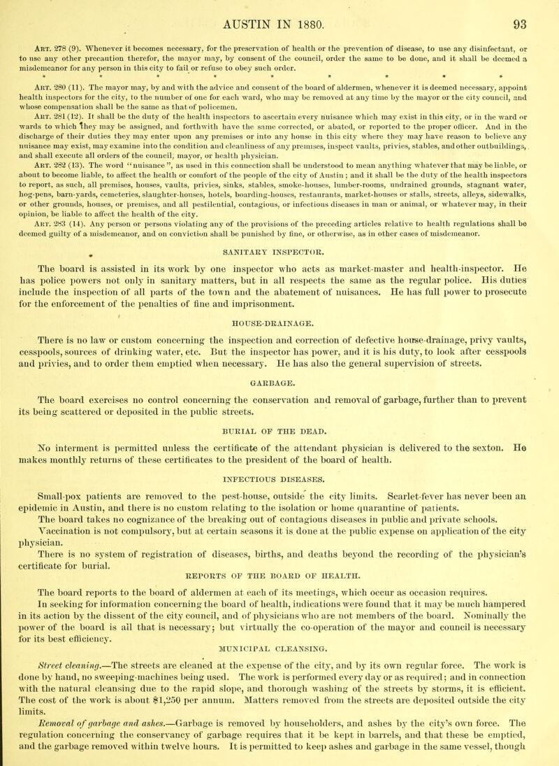 Art. 278 (9). Whenever it becomes necessary, for the preservation of health or the prevention of disease, to use any disinfectant, or to nso any other precaution therefor, the mayor may, by consent of the council, order the same to be done, and it shall bo deemed a misdemeanor for any person in this city to fail or refuse to obey such order. Art. 280 (11). The mayor may, by and with the advice and consent of the board of aldermen, whenever it is deemed necessary, appoint health inspectors for the city, to the number of one for each ward, who may be removed at any time by the mayor or the city council, and whose compensalion shall be the same as that of policemen. Art. 281 (12). It shall be the duty of the health inspectors to ascertain every nuisance which may exist in this city, or in the ward or wards to which they may be assigned, and forthwith have the same corrected, or abated, or reported to the proper ofQcer. And in the discharge of their duties they may enter upon any premises or into any house in this city where they may have reason to believe any nuisance may exist, may examine into the condition and cleanliness of any premises, iusx)ect vaults, privies, stables, and other outbuildings,. and shall execute all orders of the council, mayor, or health physician. Art. 282 (13). The word nuisance , as used in this connection shall be understood to mean anything whatever that may be liable, or about to become liable, to affect the health or comfort of the people of the city of Austin ; and it shall be the duty of the health inspectors to report, as such, all premises, houses, vaults, privies, sinks, stables, smoke-houses, lumber-rooms, undrained grounds, stagnant water, hog-pens, barn-yards, cemeteries, slaughter-houses, hotels, boarding-houses, restaurants, market-houses or stalls, streets, alleys, sidewalks, or other grounds, houses, or premises, and all pestilential, contagious, or infectious diseases in man or animal, or whatever may, in their oi^inion, be liable to affect the health of the city. Art. 283 (14). Any person or persons violating any of the provisions of the preceding articles relative to health regulations shall be deemed guilty of a misdemeanor, and on conviction shall be punished by fine, or otherwise, as in other cases of misdemeanor. , SANITARY INSPECTOR. The board is assisted in its work by one inspector who acts as market-master and healtk-inspector. He has police powers not only in sanitary matters, but in all respects the same as the regular police. His duties include the inspection of all parts of the town and the abatement of nuisances. He has full power to prosecute for the enforcement of the penalties of fine and imprisonment. HOUSE-DRAINAGE. There is no law or custom concerning the inspection and correction of defective house-drainage, privy vaults, cesspools, sources of drinking water, etc. But the inspector has power, and it is his duty, to look after cesspools and privies, and to order them enii)tied wben necessary. He has also the general supervision of streets. GARBAGE. The board exercises no control concerning the conservation and removal of garbage, further than to prevent its being scattered or deposited in the public streets. BURIAL OF THE DEAD. No interment is permitted unless the certificate of the attendant physician is delivered to the sexton. He makes monthly returns of these certificates to the president of the board of health. INPECTIOUS DISEASES. Small-pox patients are removed to the pest-house, outside the city limits. Scarlet-fever has never been an epidemic in Austin, and there is no custom relating to the isolation or home quarantine of patients. The board takes no cognizance of the breaking out of contagious diseases in public and private schools. Yaccination is not compulsory, but at certain seasons it is, done at the public expense on application of the city physician. There is no system of registration of diseases, births, and deaths beyond the recording of the physician's certificate for burial. REPORTS OF THE BOARD OF HEALTH. The board reports to the board of aldermen at each of its meetings, which occur as occasion requires. In seeking for information concerning the board of health, indications were found that it may be much hampered in its action by the dissent of the city council, and of physicians who are not members of the board. Nominally the 1)0wer of the board is ail that is necessary; but virtually the co-operation of the mayor and council is necessary for its best eflflciency. MUNICIPAL CLEANSING. Street cleanijig.—The streets are cleaned at the expense of the city, and by its own regular force. The work is done by hand, no sweeping-machines being used. The work is performed every day or as required; and in connection with the natural cleansing due to the rapid slope, and thorough washing of the streets by storms, it is efficient. The cost of the work is about $1,250 per annum. Matters removed from the streets are deposited outside the city limits. Removal of garbage and ashes.—Garbage is removed by householders, and ashes by the city's own force. The regulation concerning the conservancy of garbage requires that it be kept in barrels, and that these be emptied, and the garbage removed within twelve hours. It is permitted to keep ashes and garbage in the same vessel, though