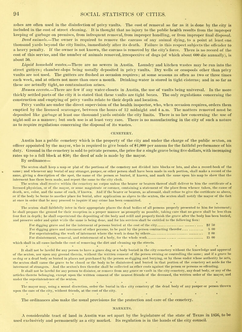 ashes are often used in the disinfection of privy vaults. The cost of removal so far as it is done by the city is included in the cost of street cleaning. It is thought that no injury to the public health results from the improper keeping of garbage on premises, from infrequent removal, from improper handling, or from improper final disposal. Dead animals.—The owner is required to remove the carcass of any animal dying, to a point at least one thousand yards beyond the city limits, immediately after its death. Failure in this respect subjects the offender to a heavy penalty. If the owner is not known, the carcass is removed by the city's foi^ce. There is no record of the cost of this service, and the number of animals removed, irrespective of dogs (of which about 600 die aunually), is about 50. Liquid household wastes.—There are no sewers in Austin. Laundry and kitchen wastes may be run into the street gutters; chamber-slops being usually deposited in i^rivy vaults. Dry wells or cesspools other than privy vaults are not used. The gutters are flushed as occasion requires; at some seasons as often as two or three times each week, and at others not more than once a month. Drinking-water is stored in tight cisterns; and in so far as these are actually tight, no contamination arises. Human excreta.—There are few if any water-closets in Austin, the use of vaults being universal. In the more thickly settled x)arts of the city it is stated that these vaults are tight boxes. The only regulations conceruing the construction and emptying of privy vaults relate to their depth and location. Privy vaults are under the direct supervision of the health inspector, who, when occasion requires, orders them emptied by the licensed scavenger, between the hoiirs of 12 midnight and 4 a. m. The matters removed must be deposited like garbage at least one thousand yards outside the city limits. There is no law concerning the use of night-soil as a manure; but such use is at least very rare. There is no manufacturing in the city of such a nature as to require regulations conceruing the disposal of its wastes. CEMETERY. Austin has a public cemetery which is the property of the city and under the charge of the public sexton, an officer appointed by the mayor, w^ho is required to give bonds of $1,000 per annum for the faithful pei formance of his duty. Ground in the cemetery is sold to private persons, the price for a single grave being five dollars, with increasing rates up to a fall block at $50; the deed of sale is made by the mayor. By ordinance— Tbe sexton shall keep a map or plat of the portions of the cemetery not divided into blocks or lots, and also a record-book of the same; and whenever any bnrial of any stranger, pauper, or other person shall have been made in such portion, shall make a record of the same, giving a description of tbe spot, the name of the person so buried, if known, and mark the same ujion his ma^) to show that tbe interment has there been made, and report the same to the city clerk. The sexton shall receive within tbe cemetery no corpse unless the bearer or bearers thereof shall deliver to him the certificate of a licensed physician, or of the mayor, or some magistrate or coroner, containing a statement of the place from whence taken, the cause of death, sex, color, and the name of each, if known. And if the bearer or bearers, as aforesaid, shall refuse to give the certificate as above, or if the body be borne to another place for burial, after application as above to the sexton, the sexton shall notify the mayor of the fact at once in order that he may proceed to inquire if any crime has been committed. * * ji- * * * » #« The sexton shall faithfully inter in their appropriate places the dead bodies of all persons properly presented to him for interment; he shall prepare the ground for their reception in a proper manner as promptly as possible, taking care that no grave shall be less than four feet in depth; he shall superintend the depositing of tbe body and refill and properly finish the grave after the body has been buried, and preserve order and quiet while the same is being done, and for his services shall be entitled to the following fees: For digging grave and for tbe interment of persons buried at the cost of the city |2 50 For digging grave and interment of other persons, to be paid by the person contracting therefor .5 00 For superintending the work of interment where the work is done by others 2 00 For disinterment, removal, and reinterment of a body, for the whole work 15 00 which shall in all cases include the cost of removing the dirt and cleaning up the streets. #* * * * » » ■»# It shall not be lawful for any person to have a grave dug or a body buried in the city cemetery without the knowledge and approval of the sexton, nor upon any ground therein, without the written consent of the person owning or controlling the same; and if a grave be so dug or a dead body so buried in places not purchased by the person so digging and burying, or by those under whose authority he acts, the sexton shall cause the grave to be closed or the body to be disinterred and buried in that portion of the cemetery set aside for the interment of strangers. And the sexton's fees therefor shall be collected as other costs against the person or persons so offending. It shall not be lawful for any person to disinter, or remove from any grave or vault in the city cemetery, any dead body, or any of the articles thereto belonging, except upon the written consent of the nearest friends of the deceased, the written order of the mayor, and under the superintendence of the sexton. *# # * * * » ## The mayor may, tising a sound discretion, order the burial in th e city cemetery 9f the dead body of any pauper or person thrown upon the care of the city, without friends, at the cost of the city. #» ■» « # * * * * The ordinances also make the usual i)rovisions for the protection and care of the cemetery. MAEICETS. A considerable tract of land in Austin was set apart by the legislature of the state of Texas in 1856, to be used exclusively and permanently as a city market. Its regulation is in the hands of the city council.
