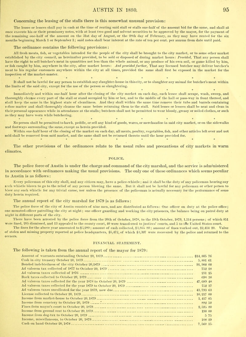 Concerning the leasing of the stalls there is this somewhat unusual provision: The lessee or lessees shall pay in cash at the time of renting said stall or stalls one-half of the amount bid for the same, and shall at once execute his or theii promissory notes, with at least two good and solvent securities to be approved by the mayor, for the payment of the remaining one-half of the amount on the 31st day of August, or the 28th day of February, as they may have rented for the six months beginning March 1 or September 1; said notes shall bear interest at the rate of ten x>er cent, per annum from date until paid. The ordinance contains the following provisions : All fresh meats, fish, or vegetables intended for the people of the city shall be brought to the city market, or to some other market established by the city council, as hereiuafter provided, to be sold or disposed of during market hours: Provided, That any person shall have the right to sell butcher's meat in quantities not less than the whole animal, or any produce of his own soil, or game killed by him, or fish caught by him, anywhere in the city, after market hours: And provided further, That any licensed butcher may deliver butcher's meat to his regular customers anywhere within the city at all times, j)rovided the same shall first be exposed in the market for the inspection of the market-master. * * * % # * It shall not be lawful for any person to establish any slaughter-house iu this city, or to slaughter any animal for butcher's meat within the limits of the said city, except for the use of the person so slaughtering. jf)f * > * -jf * Immediately and within one-half hour after the closing of the city market on each day, each lessee shall scrape, wash, sweep, and thorouglily cleanse every part of the stall or stand occupied by him or her, and to the middle of the hall or pass-way iu front thereof, and shall keep the same in the highest state of cleanliness. And they shall within the same time remove their tubs and barrels containing refuse matter and shall thoroughly cleanse the same before returning them to the stall. Said lessee or lessees shall be neat and clean in their personal appearance while in attendance at the stalls; butchers shall not be permitted to wear bloody, greasy or soiled clothes, or such as they may have worn while butchering. # * # -jt * jf* No person shall be permitted to hawk, peddle, or sell any kind of goods, wares, or merchandise in said city market, or on the sidewalks and footways surroundiug the same, except as herein provided. Withiu one-half hour of the closing of the market on each day, all meats, poultry, vegetables, fish, and other articles left over and not sold shall be removed from said market, and the same shall not be returned thereto until the hour provided for. The other provisions of the ordinances relate to the usual rules and precautious of city markets in warm climates. POLICE. The police force of Austin is under the charge and command of the city marshal, and the service is administered in accordance with ordinances making the usual provisions. The only one of these ordinances which seems peculiar to Austin is as follows: Every policeman of this city shall, and any citizen may, have a police-whistle ; and it shall be the duty of any policeman hearing any s ioli whistle blown to go to the relief of any person blowing the same. But it shall not be lawful for any policeman or other person to blow any such whistle for any trivial cause, nor unless the presence of the iDoliceman is actually necessary for the performance of some duty herein required. The annual report of the city marsiial for 1879 is as follows: The police force of the city of Austin consists of nine men, and are distributed as follows: One officer on duty at the police office; one mouuted-ofiScer patrolling the city at night; one officer guarding and working the city prisoners, the balance being on patrol duty at night in different parts of the city. There have been arrested by the police force from the 20th of October, 1878, to the 19f h October, 1879, 1,114 persons; of which 851 were fined, 205 dismissed, and 13 appealed to the county court, 40 were transferred to justices' courts, and 5 to ttfe United States court. The fines for the above year amounted to $3,280 ; amount of cash collected, $3,865 80 ; amount of fines worked out, $2,414 20. Value of stolen and missing property reported at police headquarters, $5,472, of which $3,307 were recovered by the police and returned to the owners. FINANCIAL STATEMENT. The following is taken from the annual report of the mayor for 1879 Amount of warrants outstanding October 20, 1879 Cash in city treasury October 20, 1879 Bonded indebtedness of the city October 20,1879 Ad valorem tax collected of 1877 to October 20, 1879 Ad valorem taxes collected of 1876 Back taxes collected to October 20, 1879 .. .i Ad v.alorem taxes collected for the year 1878 to October 20, 1879 Ad valorem taxes collected for the year 1879 to October 20, 1879 Ad valorem taxes uncolleoted for the year 1879, now due License collected to October 20, 1879 Income from market-house to October 20,1879 Income from cemetery to October 20, 1879 .. .' Fines frOm mayor's court to October 20, 1879 ,. Income from ground rent to October 20,1879 Income from dog-tax to October 20, 1879 Income, miscellaneous, to October 20, 1879 Cash on hand October 20,1878 $14,805 76 5,881 61 91,900 00 752 28 231 25 698 38 47, 089 48 752 17 43,793 63 10,217 00 1,417 05 882 50 2,595 80 190 00 5 75 108 29 7,500 15-