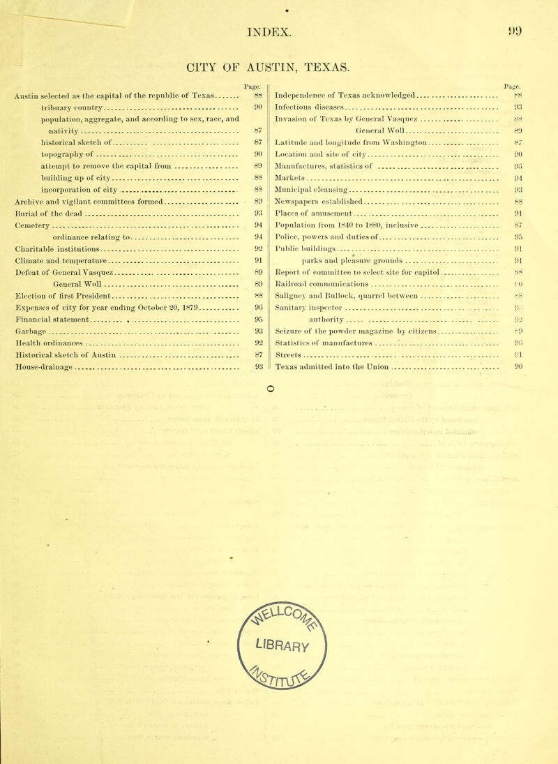 CITY OF AUSTIN, TEXAS. Austin selected as the capital of tlie republic of Texas tribuary couutry population, aggregate, and according to sex, race, aud nativity historical sketch of topography of attempt to remove the capital from j building up of city incorporation of city Archive and vigilant committees formed Burial of the dead Cemetery ordinance relating to Charitable institutions Climate and temperature Defeat of General Vasquez General WoU Election of first President Expenses of city for year ending October 20, 1879 Financial statement , Garbage Health ordinances Historical sketch of Austin House-drainage Page. 88 90 87 87 90 89 88 88 89 93 94 94 92 91 89 89 88 96 95 93 92 87 93 Page. Independence of Texas acknowledged Infectious diseases 93 Invasion of Texas by General Vasquez 88 General Woll 89 Latitude aud longitude from Washington 87 Location and site of city 90 Manufactures, statistics of 9() Markets 94 Municipal eleansiug 93 Newspapers established 88 Places of amusement 91 Population from 1840 to 1880, inclusive 87 Police, powers and duties of 95 Public buildings 91 parks and pleasure grounds 91 Report of committee to select site for capitol 88 Railroad comnuinications i O Saligney and Bulioek, quarrel between 88 Sanitary inspector 9:; authority 9,! Seizure of the powder magazine by citizens t9 Statistics of manufactures '. 90 Streets 91 Texas admitted into the Union 90