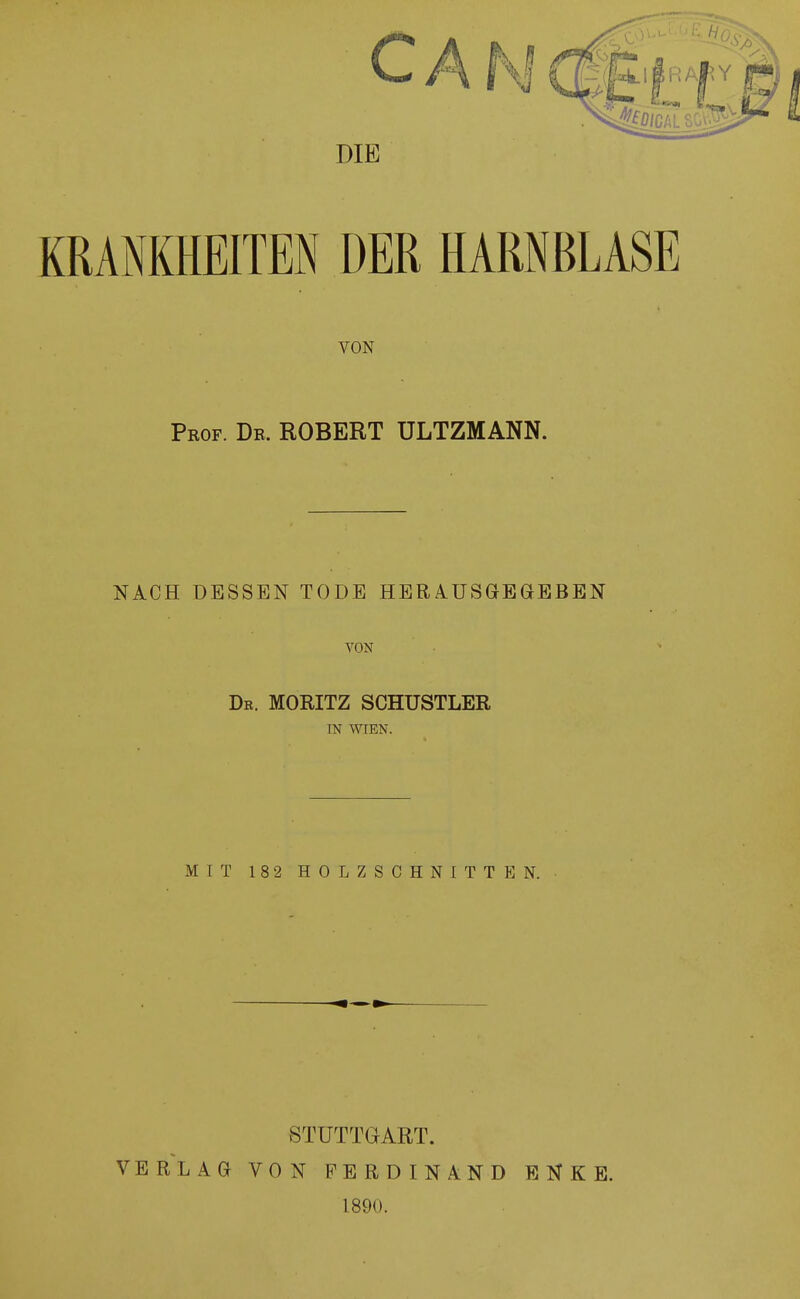 CAN DIE KRANKHEITEN DER HARNBLASE VON Prof. De. ROBERT ULTZMANN. NACH DESSEN TODE HERAUSGEGEBEN VON Dr. MORITZ SCHUSTLER IN WTEN. MIT 182 HOLZSCHNITTEN. STUTTGART. VERLAG VON FERDINAND 1890. E N K E.