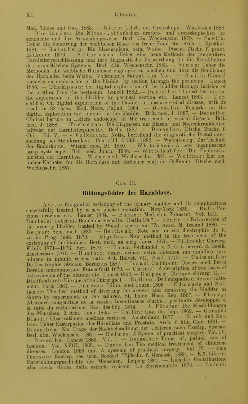 Med. Times and Gaz. 1883. — Nitze: Lehrb. der Cystoskopie. Wiesbaden 1889. — Oberländer: Die N i tze - L e i t e r'schen urethro- und cystoskopischen In- strumente und ihre Anwendungsweise. Berl. klin. Wochenschr. 1879. — Pawlik: Ueber die Sondirung der weiblichen Blase aus freier Hand etc. Arch. f. Gynäkol. 1881. — Rutenberg: Ein Blasenspiegel beim Weibe. Dtsche. Ztschr. f. prakt. Heilkunde. 1876. — Silber mann: Ueber eine neue Methode der temporären Harnleiterverschliessung und ihre diagnostische Verwerthung für die Krankheiten des uropoetischen Systems. Berl. klin. Wochenschr. 1883. — Simon: Ueber die Methoden, die weibliche Harnblase zugängig zu machen und über die Sondirung der Harnleiter beim Weibe. Volkmann's Samml. klin. Vortr. — Smith: Clinical remarks on exploration of the bladder by section through the perineum. Lancet 1886. — Thompson: On digital exploration of the bladder through incision of the Urethra front the perineum. Lancet 1882..—Derselbe: Clinical lectures on the exploration of the bladder by perineal section etc. Lancet 1883. — Der- selbe: On digital exploration of the bladder in obscure vesical disease; with its result in 32 cases. Med. News. Philad. 1884. — Derselbe: Remarks on the digital exploration for tumours in the bladder. Brit. med. J. 1887. — Derselbe: Clinical lecture on Leiters endoscope in the treatment of vesical disease. Brit. med. J. 1888. — Tuchmann: Die Diagnosen der Blasen- und Nierenkrankheiten mittelst der Harnleiterpincette. Berlin 1887. — Derselbe: Dtsche. Ztschr. f. Chir. Bd. V. — v. Volk mann: Notiz, betreffend die diagnostische Rectalunter- suchung bei Steinkranken. Centralbl. f. Chir. 1882. — Weinberg: Zur Technik der Endoskopie. Wiener med. Bl. 1880. — Whitehead: A new incandescent lamp cystoscope. Brit. med. Joum. 1888. — Wittelshöfer: Die Explorativ- incision der Harnblase. Wiener med. Wochenschr. 1883. — Wolf n er: Ein ein- facher Katheter für die Harnblase mit einfacher centraler Oeffnung. Dtsche. med. Wochenschr. 1887. Cap. III. Bildungsfehler der Harnblase. Ayres: Congenital exstrophy of the urinary bladder and its complications successfully treated by a new plastic Operation. New-York 1859. — Ball: Per- vious urachus etc. Lancet 1884. — Barker: Med.-chir. Transact. Vol. LIII. — Bartels: Ueber die Bauchblasenspalte. Berlin 1867. — B e n n e 11: Extroversion of the urinary bladder treated by Wood's Operation. Tr. Acad. M. Ireland 1886. — Berger: Sem. med. 1883. — Bertheux: Note sur un cas d'extrophie de la vessie Prog. med. 1879. — Bigelow: New method in the treatment of the exstrophy of'the bladder. Bost. med. an surg. Joum. 1876. — Billroth: Chirurg. Klinik 1871—1876. Berl. 1879. — Bonn: Verhandel. v. N. G. t. bevord. d. Heelk. \msterdam 1791. — Buxtorf: Vesica urinar. extra abdomen sub umbihco pro- minens in infante recens nato. Act. Helvet. VII. Basil. 1772. — Calmeilles: .De l'exstrophie vesicale. Bordeaux 1887. -Isaaci Cattieri: Observ. med. Petro Borello communicatae. Francoforti 1670. — Chance: A descriphon of two cases ot extroversion of the'bladder etc. Lancet 1852. - D e 1 p e c h: Chnique Chirurg. II. — D i e f f e n b a c h: Die operative Chirurgie I. — Dolbeau:De l'epispadie et de son traite- ment. Paris 1861. — Dune an: Edinb. med. Joum. 1805. — Edmunds and Bai- lance: The best method of diverting the Ureters and removing the bladder as shown by experiments on the cadaver. St. T.hom. Hosp. Rep. 1887. — Meury: Abscence congenitale de la vessie; Incontinence d'urine; peritomte developpee a la suite du catheterisme. Gaz. des höp. 1874. - A. Förster: Die Missbildungen des Menschen, 2. Aufl. Jena 1865. - Follin: Gaz. des höp. 1862. — ^erardl Blasii: Observationes medicae rariores. Amsteldami 1677. — Gluck und^ei- ler: Ueber Exatirpation der Harnblase und Prostata. Arch. f. klin. Ohir. lööl. Dieselben: Zur Frage der Nachbehandlung der Ureteren nach Exstirp. vesicae. Berl. klin. Wochenschr. 1881. — Holmes: A System of practical surgery. \ ol. IV. - Derselbe: Lancet 1863. Vol. t - Derselbe:- Trans, of, pathol. soc. ot London. Vol. XVIII, 1863. - Derselbe: The medical treatement of childrens diseases. London 1868 und A Systeme of practical surgery Vol. I\- ~T vjan Iterson: Exstirp. ves. urin. Neederl. Tydschr. f. Geneesk 1885; - Kolliker Entwicklungsgeschichte des Menschen. Leipzig 1861. - Landi: Contribuzione alla storia clinica della estrofia vesicale. Lo Spenmentale 18/b. — bei ort-