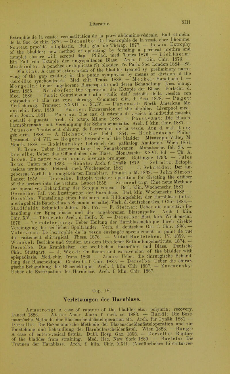 Extrophiede la vessie ; reconstitution de la parvi abdomino-vesicale. Boll, et mem. de x Soc dechir 1876. - Derselbe: De l'exstrophie de la vessie chez lhomme. Non^pÄ-Ä-a«. Bn- de Therap.,1877. - Lewis: Extrophy of the bladder; new method of operating by forming a perineal Urethra and complet doaure with scrotal Aap. Philad med. Times 1876 - Liohthem: Ein Fall von Ektopie der ungespaltenen Blase. Arch. f. khn. Chir 1873. - Mackinder: A ponched or duplicate (?) bladder. Tr. Path Soc. London 1884-8o. _ Makins: A case of extroversion of the bladder treated sy prehminary narro- wins ofthe gap existing in the pubic Symphysis by means of division ot the sacro-iliac synchondroses. Med. chir. Trans. 1888 - Meckel: Handbuch I. - Mör^elin: Ueber angeborene Blasenspalte und deren Behandlung. Diss inaug. Bern°l855 — Neudörfer: Die Operation der Ektopie der Blase. Fortschr. d. Med 1886 — Paci: Contribuzione allo studio dell' estrofia della vescica con epispadia ed alla sua cura Chirurg. Comment.. clin. di Pisa 1878. - Paget: Med-chirnrg. Transact. XXXIII u. XLIV. - Pancoas : North American Me- dico chir Rew 1859. - Parker: Fxtraversion of the bladder. Liverpool med.- chir Journ 1881 — Parona: üue casi di estrofia di vescica m mdividui maschi, operati e guariti. Arch. di ortop. Milano 1888. - Passavant:: Die Blasen- harnröhrennaht mit Vereinigung der Schambemspalte. Arch. f. klm. Ohir. 18«/. — Pousson: Traitement chirurg. de l'extrophie de la vessie. Ann. d. mal. d. org. aen-urin 1888. - A. Richard: Gaz. hebd. 1854. - Richardson: Philos. Transact. Vol. VII. — Rogers: Extrophy of the bladder. Mississippi Valley M. Month. 1888. — Rokitansky: Lehrbuch der pathalog. Anatomie. Wien 1861. — E Rose: Ueber Harnverhaltung bei Neugeborenen. Monatsschr. Bd. 35. — Derselbe: Ueber das Offenbleiben der Blase. Monatsschr. XXVI. Bd. — Th. A. Roose: De nativo vesicae urinar. inversae prolapsu. Oottingae 1793. — Jules Roux: Union med. 1853. — Schatz: Arch. f. Gynäk. 1872. — Schmitz: Ectopia vesicae urniariae. Petersb. med. Wochenschr. 1881. — J, Schneider: Der an- geborene Vorfall der umgekehrten Harnblase. Frankf. a. M. 1832. — John Simon: Lancet 1852 — Derselbe: Ectopia vesicae: Operation for directmg the onficer of the Ureters into the rectum. Lancet 1852. — Sonnenburg: Eine neue Methode zur operativen Behandlung der Ectopia vesicae. Berk klin. Wochenschr. 1881. — Derselbe: Fall von Exstirpation der Harnblase. Berk klin. Wochenschr. 1882. — Derselbe: Vorstellung eines Patienten mit Bildungsfehler der Harnblase (intra- uterin <*eheilte Bauch-Blasen-Schambeinspalte). Verh. d. deutschen Ges. f. Chir. 1884.— Stadtfeldt: Schmidt's Jahrb. Bd. 157. — F. Steiner: Ueber die operative Be- handlung der Epispadiasis und der angeborenen Blasenspalte. Arch. f. khn. Chir. XV. — Thiersch: Arch. d. Heilk. X. — Derselbe: Berk klin. Wochenschr. 1875. _ Trendelenburg: Ueber Heilung der Harnblasenektopie durch direkte Vereinigung der seitlichen Spaltränder. Verh. d. deutschen Ges. f. Chir. 1886. — Valdivieso: De l'extrophie de la vessie envisagee specialement un point de vue du traitement chirurgical. These. 1876. — Vidal-Bardeleben: IV. 1859. — W inckel: Berichte und Studien aus dem Dresdener Entbindungsinstitute. 1874. — Derselbe: Die Krankheiten der weiblichen Harnröhre und Blase. Deutsche Chir.. Stuttgart. — J. Wood: On fission and extraversion of the bladder with epispadiasis. Med.-chir. Trans. 1869. — Zesas: Ueber die chirurgische Behand- lung der Blasenektopie. Centralbl. f. Chir. 1887. — Derselbe: Ueber die chirur- gische Behandlung der Blasenektopie. Arch. f. klin. Chir. 1887. — Znamensky: T'eber die Exstirpation der Harnblase. Arch. f. klin. Chir. 1887. Cap. IV. Verletzungen der Harnblase. Armstrong: A case of rupture of the bladder etc.; polyuria; recovery. Lancet 1886. — Atlee: Amer. Journ. f. med. sc. 1883. — Bandl: Die Boze- mannV.he Methode der Blasenscheidefisteloperation etc. Arch. für Gynäk. 1881. — Derselbe: Die Bo'zemann'sche Methode der Blasenscheidenfisteloperation und zur Entstehung und Behandlung der Hamleiterscheidenfistel. Wien 1883. — Bangs: A case of entero-vesical fistula. Dubl. Hosp. Gaz. 1858. — Derselbe: Rupture of the bladder from straining. Med. Ree. New York 1880. — Bartels: Die Traunen der Harnblase. Arch. f. klin. Chir. XXII. (Ausführliches Literaturver-