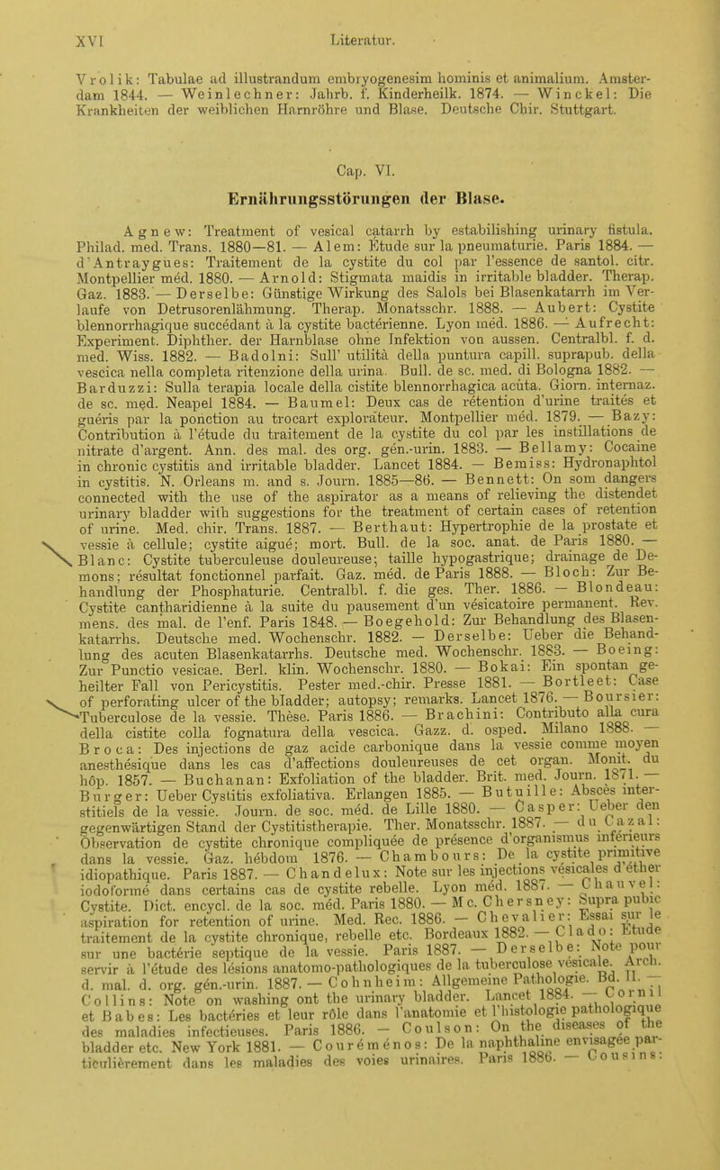 Vrolik: Tabulae ad illustrandum embryogenesim hominis et animalium. Amster- dam 1844. — Weinlechner: Jahrb. f. Kinderheilk. 1874. — Win ekel: Die Krankheiten der weiblichen Harnröhre und Blase. Deutsche Chir. Stuttgart. Cap. VI. Ernährungsstörungen der Blase. Agnew: Treatment of vesical catarrh by estabilishing urinary fistula. Philad. med. Trans. 1880—81. — Alem: Etüde sur la Pneumaturie. Paris 1884. — d' Antraygues: Traitement de la cystite du col par l'essence de santol. citr. Montpellier med. 1880. — Arnold: Stigmata maidis in irritable bladder. Therap. Gaz. 1883.'—Derselbe: Günstige Wirkung des Salols bei Blasenkatarrh im Ver- laufe von Detrusorenlähmung. Therap. Monatsschr. 1888. — Aubert: Cystite blennorrhagique succedant ä la cystite bacterienne. Lyon med. 1886. —1 Aufrecht: Experiment. Diphther. der Harnblase ohne Infektion von aussen. Centralbl. f. d. med. Wiss. 1882. — Badoini: Süll' utilitä della puntura capill. suprapub. della vescica nella completa ritenzione della urina. Bull, de sc. med. di Bologna 1882. — Barduzzi: Sulla terapia locale della cistite blennorrhagica acuta. Giorn. internaz. de sc. med. Neapel 1884. — Baumel: Deux cas de retention durine traites et gueris par la ponetion au trocart exploräteur. Montpellier med. 1879. — Bazy: Contribution ä l'etude du traitement de la cystite du col par les instillations de nitrate d'argent. Ann. des mal. des org. gen.-urin. 1883. — Bellamy: Cocaine in chronic cystitis and irritable bladder. Lancet 1884. — Bemiss: Hydronaphtol in cystitis. N. Orleans m. and s. Journ. 1885—86. — Bennett: On som dangers connected with the use of the aspirator as a means of relieving the distendet urinary bladder with suggestions for the treatment of certain cases of retention of urine. Med. chir. Trans. 1887. — Berthaut: Hypertrophie de la prostate et vessie ä cellule; cystite aigue; mort. Bull, de la soc. anat. de Paris 1880. — Blanc: Cystite tuberculeuse douleureuse; taille hypogastrique; drainage de De- mons: resultat fonctionnel parfait. Gaz. med. de Paris 1888. — Bloch: Zur Be- handlung der Phosphaturie. Centralbl. f. die ges. Ther. 1886. - Blondeau: Cystite cantharidienne ä la suite du pausement d'un vesicatoire permanent. Rev. mens, des mal. de l'enf. Paris 1848. — Boegehold: Zur Behandlung des B asen- katarrhs. Deutsche med. Wochenschr. 1882. - Derselbe: Ueber die Behand- lung des acuten Blasenkatarrhs. Deutsche med. Wochenschr. 1883. — Boeing: Zur Punctio vesicae. Berl. klin. Wochenschr. 1880. — Bokai: Em spontan ge- heilter Fall von Pericystitis. Pester med.-chir. Presse 1881. — Bortleet: Case of perforating ulcer of the bladder; autopsy; remarks. Lancet 1876. — Boursier: Tuberculose de la vessie. These. Paris 1886. — Brachini: Contnbuto alla cura della cistite colla fognatura della vescica. Gazz. d. osped. Milano 1888. B r o c a: Des injections de gaz acide carbonique dans la vessie comme inoyen anesthesique dans les cas d'affections douleureuses de cet organ. Monit du höp. 1857. — Buchanan: Exfoliation of the bladder. Brit. med. Journ. 1871.— Burger: Ueber Cystitis exfoliativa. Erlangen 1885. — Butuille: Absces inter- stitiefs de la vessie. Journ. de soc. med. de Lille 1880. - Casper: Ueber den gegenwärtigen Stand der Cystitistherapie. Ther. Monatsschr. 1887. — du l^azal: Observation de cystite chronique compliquee de presence d Organismus mterieurs dans la vessie. Gaz. hebdom 1876. — Chambours: De la cystite pnmitive idiopathique. Paris 1887. - Chandelux: Note sur les injections vesicales d etner iodoforme dans certains cas de cystite rebelle. Lyon med. 188r. — büauvei: Cvstite. Dict. encycl. de la soc. med. Paris 1880. — Mc. Chersney: bupra pubic aspiration for retention of urine. Med. Ree. 1886. - Chevalier: Essai sur le traitement de la cystite chronique, rebelle etc. Bordeaux 1882. — L lado: muae sur une bacterie septique de la vessie. Paris 1887. - Derselbe: Note pour servir ä l'etude des lesions anatomo-imthologiques de la tuberculose vesicale. Aren, d. mal. d. org. gen.-urin. 1887. - Co h nhei m : Allgemeine Pathologie. Bd IL - Co Hins: Note on washing ont the urinary bladder. Lancet 1884. - ^Orn11 et B ab es: Les bacteries et leur röle dans ranatomie et 1 lnstologie pathologique des maladies infectieuses. Paris 1886. - Conlson: On the diseases of the bladder etc. New York 1881. - Couremenos: De la naphthahne envisagee pa - ticulierement dans les maladies des voies unnaires. Paris 188b. — L,ou.in..