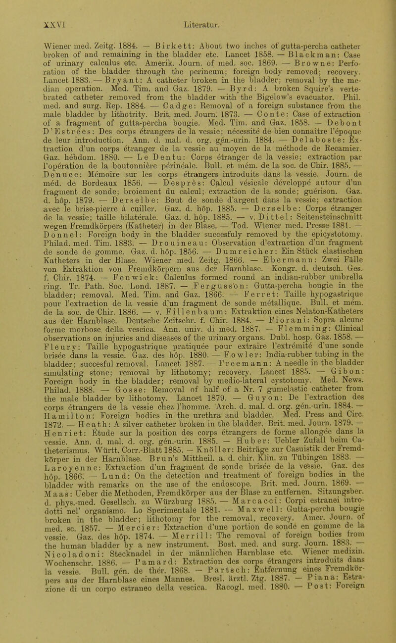 Wiener med. Zeitg. 1884. — Birkett: About two inches of gutta-percha catheter broken of and remaining in the bladder etc. Lancefc 1858. — Blackman: Case of urinary calculus etc. Amerik. Journ. of med. soc. 1869. — Browne: Perfo- ration of the bladder through the perineum; foreign body removed; recovery. Lancet 1883. — Bryant: A catheter broken in the bladder; removal by the me- dian Operation. Med. Tim. and Gaz. 1879. — Byrd: A broken Squire's verte- brated catheter removed from the bladder with the Bigelow's evacuator. Phil, med. and surg. Rep. 1884. — Cadge: Removal of a foreign substance from the male bladder by lithotrity. Brit. med. Journ. 1873. — C o n t e: Case of extraction of a fragment of gutta-percha bougie. Med. Tim. and Gaz. 1858. — Debont D'Estrees: Des corps etrangers de la vessie; necessite de bien connaitre l'epoque de leur introduction. Ann. d. mal. d. org. gen.-urin. 1884. — Delaboste: Ex- traction d'un corps etranger de la vessie au moyen de la methode de Recamier. Gaz. hebdom. 1880. — Le Den tu: Corps etranger de la vessie; extraction par l'operation de la boutonniere perineale. Bull, et mein, de la soc. de Chir. 1885. — Denuce: Memoire sur les corps etrangers introduits dans la vessie. Journ. de med. de Bordeaux 1856. — Despres: Calcul vesicale developpe autour d'un fragment de sonde; broieinent du calcul; extraction de la sonde; guerison. Gaz. d. höp. 1879. — Derselbe: Bout de sonde d'argent dans la vessie; extraction avec le brise-pierre ä cuiller. Gaz. d. höp. 1885. — Derselbe: Corps etranger de la vessie; taille bilaterale. Gaz. d. höp. 1885. — v. Dittel: Seitensteinschnitt wegen Fremdkörpers (Katheter) in der Blase. — Tod. Wiener med. Presse 1881. — D o n n e 1: Foreign body in the bladder succesfuly removed by the epicystotomy. Philad. med. Tim. 1883. — Drouineau: Observation d'extraction d'un fragment de sonde de gomme. Gaz. d. höp. 1856. — Dum reicher: Ein Stück elastischen Katheters in der Blase. Wiener med. Zeitg. 1866. — Ebermann: Zwei Fälle von Extraktion von Fremdkörpern aus der Harnblase. Kongr. d. deutsch. Ges. f. Chir. 1874. — Fenwick: Calculus formed round an indian-rubber umbrella ring. Tr. Path. Soc. Lond. 1887. — Ferguss'on: Gutta-percha bougie in the bladder; removal. Med. Tim. and Gaz. 1866. — Ferret: Taille hypogastrique pour l'extraction de la vessie d'un fragment de sonde metallique. Bull, et mein, de la soc. de Chir. 1886. — v. Fillenbaum: Extraktion eines Nelaton-Katheters aus der Harnblase. Deutsche Zeitschr. f. Chir. 1884. — Fiorani: Sopra alcune forme morbose. della vescica. Ann. univ. di med. 1887. — Flemming: Clinical observations on injuries and diseases of the urinary organs. Dubl. hosp. Gaz. 1858. — Fleury: Taille hypogastrique pratiquee pour extraire l'extremite d'une sonde brisee dans la vessie. Gaz. des höp. 1880. — F.owler: India-rubber tubing in the bladder; succesful removal. Lancet 1887. — Freemann: A needle in the bladder simulating stone; removal by lithotomy; recovery. Lancet 1885. — Gibon: Foreign body in the bladder; removal by medio-lateral cystotomy. Med. News. Philad. 1888. — Gosse: Removal of half of a Nr. 7 gumelastic catheter from the male bladder by lithotomy. Lancet 1879. — Guyon: De l'extraction des corps etrangers de la vessie chez l'homme. Arch. d. mal. d. org. gen.-urin. 1884. — Hamilton: Foreign bodies in the Urethra and bladder. Med. Press and Circ. 1872. — Heath: A silver catheter broken in the bladder. Brit. med. Journ. 1879. — Henriet: Etüde sur la position des corps etrangers de forme allongee dans la vessie. Ann. d. mal. d. org. gen.-urin. 1885. — Hub er: Uebler Zufall beim Ca- theterismus. Württ. Corr.-Blatt 1885. - Knöller: Beiträge zur Casuistik der Fremd- körper in der Harnblase. Brun's Mittheil. a. d. chir. Klin. zu Tübingen 1883. — Laroyenne: Extraction d'un fragment de sonde brisee de la vessie. Gaz. des höp. 1866. — Lund: On the detection and treatment of foreign bodies in the bladder with remarks on the use of the endoscope. Brit. med. Journ. 1869. — Maas: Ueber die Methoden, Fremdkörper aus der Blase zu entfernen. Sitzungsber. d. phys.-med. Gesellsch. zu Würzburg 1885. — Marcacci: Corpi estranei rntro- dotti nel' organismo. Lo Sperimentale 1881. — Maxwell: Gutta-percha bougie broken in the bladder; lithotomy for the removal, recovery. Amer. Journ. of med sc 1857. — M e r c i e r: Extraction d'une portion de sonde en gomme de la vessie. Gaz. des höp. 1874. — Merrill: The removal of foreign bodies from the human bladder by a new instrument. Bost. med. and surg. Journ. 1883. — Nicoladoni: Stecknadel in der männlichen Harnblase etc. Wiener medizin. Wochenschr 1886. — Pamard: Extraction des corps etrangers introduits dans la vessie. Bull. gen. de ther. 1868. - Part seh: Entfernung eines Fremdkör- pers aus der Harnblase eines Mannes. Bresl. ärztl. Ztg. 1887. - Piana: Estra-