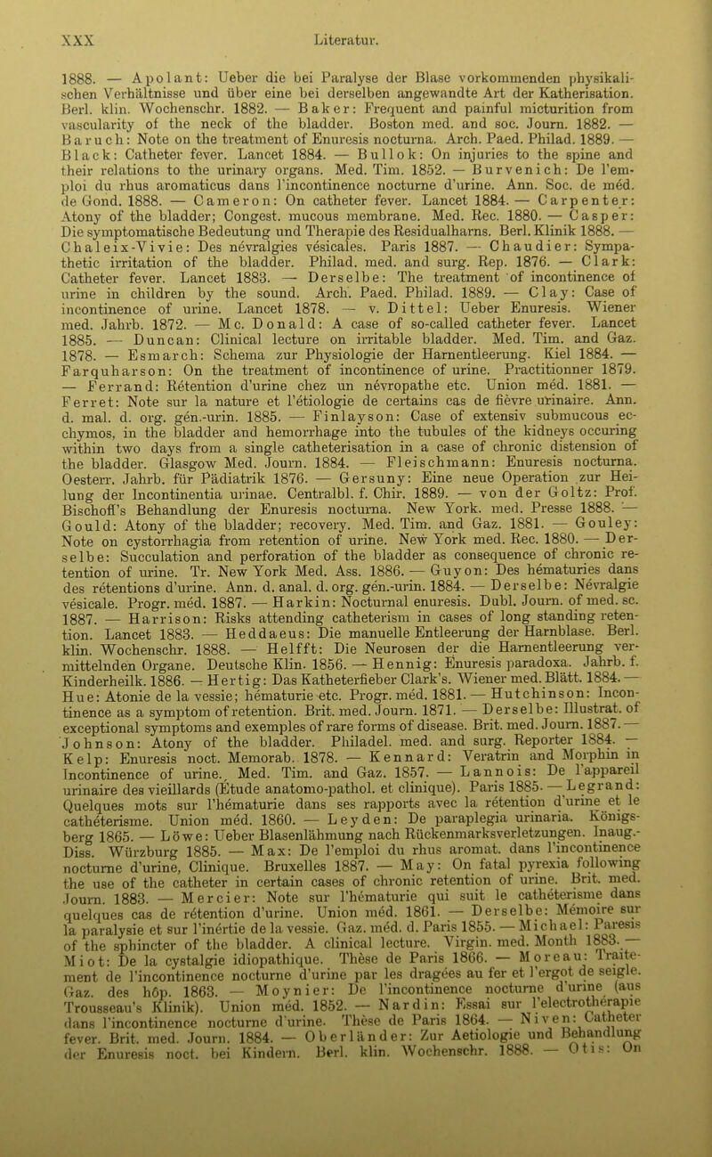 1888. — Apolant: Ueber die bei Paralyse der Blase vorkommenden physikali- schen Verhältnisse und über eine bei derselben angewandte Art der Katherisation. Herl. klin. Wochenschr. 1882. — Baker: Frequent and painful micturition from vascularity of the neck of the bladder. Boston med. and soc. Journ. 1882. — B aru ob.: Note on the treatment of Enuresis nocturna. Arch. Paed. Philad. 1889. — Black: Catheter fever. Lancet 1884. — Bullok: On injuries to the spine and their relations to the urinary organs. Med. Tim. 1852. — Bürvenich: De l'em- ploi du rhus aromaticus dans l'incontinence nocturne d'urine. Ann. Soc. de med. de i!ond. 1888. — Cameron: On catheter fever. Lancet 1884. — Carpenter: Atony of the bladder; Congest. mucous membrane. Med. Ree. 1880. — Casper: Die symptomatische Bedeutung und Therapie des Residualharns. Berl. Klinik 1888. — Chaleix-Vivie: Des nevralgies vesicales. Paris 1887. — Chaudier: Sympa- thetic irritation of the bladder. Philad. med. and surg. Rep. 1876. — Clark: Catheter fever. Lancet 1883. — Derselbe: The treatment of incontinence of urine in children by the sound. Arch. Paed. Philad. 1889. — Clay: Case of incontinence of urine. Lancet 1878. — v. Dittel: Ueber Enuresis. Wiener med. Jahrb. 1872. — Mc. Donald: A case of so-called catheter fever. Lancet 1885. — Duncan: Clinical lecture on irritable bladder. Med. Tim. and Gaz. 1878. — Esmarch: Schema zur Physiologie der Harnentleerung. Kiel 1884. — Farquharson: On the treatment of incontinence of urine. Practitionner 1879. — Ferrand: Retention d'urine chez un nevropathe etc. Union med. 1881. — Ferret: Note sur la nature et l'etiologie de certains cas de fievre urinaire. Ann. d. mal. d. org. gen.-urin. 1885. — Finlayson: Case of extensiv submueous ec- chymos, in the bladder and hemorrhage into the tubules of the kidneys occuring within two days from a single catheterisation in a case of chronic distension of the bladder. Glasgow Med. Journ. 1884. — Fleischmann: Enuresis nocturna. Oesterr. Jahrb. für Pädiatrik 1876. — Gersuny: Eine neue Operation zur Hei- lung der Incontinentia urinae. Centralbl. f. Chir. 1889. — von der Goltz: Prof. Bischoff's Behandlung der Enuresis nocturna. New York. med. Presse 1888. — Gould: Atony of the bladder; recovery. Med. Tim. and Gaz. 1881. — Gouley: Note on cystorrhagia from retention of urine. New York med. Ree. 1880. — Der- selbe: Succulation and Perforation of the bladder as consequence of chronic re- tention of urine. Tr. New York Med. Ass. 1886. — Guyon: Des hematuries dans des retentions d'urine. Ann. d. anal. d. org. gen.-urin. 1884. — Derselbe: Nevralgie vesicale. Progr. med. 1887. — Harkin: Nocturnal enuresis. Dubl. Journ. of med. sc, 1837, — Harrison: Risks attending catheterism in cases of long standing reten- tion. Lancet 1883. — Heddaeus: Die manuelle Entleerung der Harnblase. Berl. klin. Wochenschr. 1888. — Helfft: Die Neurosen der die Harnentleerung ver- mittelnden Organe. Deutsche Klin. 1856. — Hennig: Enuresis paradoxa. Jahrb. f. Kinderheilk. 1886. — Hertig: Das Katheterfieber Clark's. Wiener med. Blatt. 1884.— Hue: Atonie de la vessie; hematurie etc. Progr. med. 1881. — Hutchinson: Incon- tinence as a symptom of retention. Brit. med. Journ. 1871. — Derselbe: Illustrat. of exceptional Symptoms and exemples of rare forms of disease. Brit. med. Joum. 1887. Johnson: Atony of the bladder. Philadel. med. and surg. Reporter 1884. — Kelp: Enuresis noct. Memorab. 1878. — Kennard: Veratrin and Morphin in Incontinence of urine., Med. Tim. and Gaz. 1857. — Lannois: De l'appareil urinaire des vieillards (Etüde anatomo-pathol. et clinique). Paris 1885- — Legrand: Quelques mots sur l'hematurie dans ses rapports avec la retention d'urine et le catheterisme. Union med. 1860. — Leyden: De paraplegia urinaria. Königs- berg 1865. — Löwe: Ueber Blasenlähmung nach Rückenmarksverletzungen. Inaug.- Diss. Würzburg 1885. — Max: De l'emploi du rhus aromat. dans l'incontinence nocturne d'urine, Clinique. Bruxelles 1887. — May: On fatal pyrexia following the use of the catheter in certain cases of chronic retention of urine. Brit. med. Joum. 1883. — Mercier: Note sur l'hematurie qui suit le catheterisme dans quelques cas de retention d'urine. Union med. 1861. — Derselbe: Memoire sur la paralysie et sur l'inertie de la vessie. Gaz. med. d. Paris 1855. — Michael: Paresis of the sphineter of the bladder. A clinical lecture. Virgin, med. Month 1883. — Miot: De la cystalgie idiopathique. These de Paris 1866. — Moreau: Traite- ment de l'incontinence nocturne d'urine par les dragees au fer et l'ergot de seigle. Gaz des höp. 1863. — Moynier: De l'incontinence nocturne durine (aus Trousseau's Klinik). Union med. 1852. — Nardin: Essai sur l'electrotherapie dans l'incontinence nocturne durine. These de Paris 1864. — Niven: Catheter fever. Brit, med. Journ. 1884. — Oberländer: Zur Aetiologie und Behandlung der Enuresis noct. bei Kindern. Berl. klin. Wochenschr. 1888. — Otis: Un