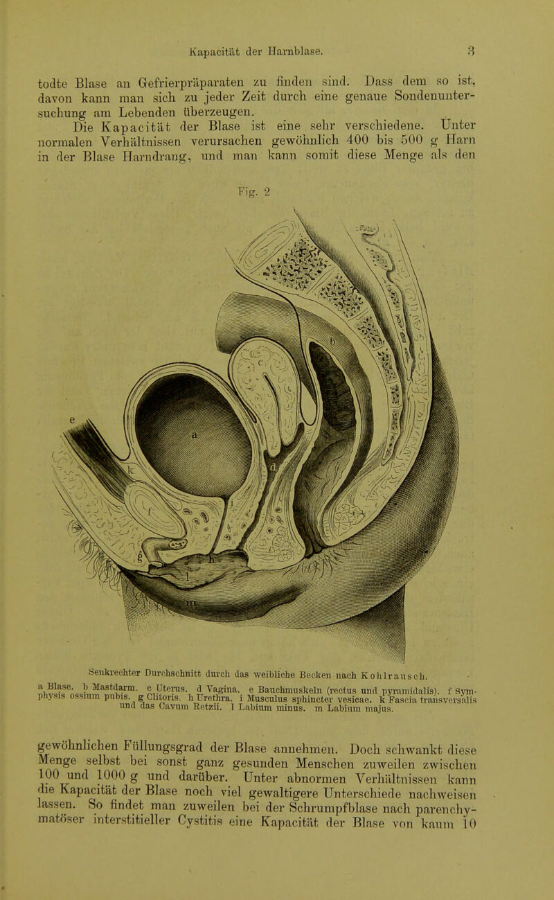 todte Blase an Gefrierpräparaten zu finden sind. Dass dem so ist, davon kann man sich zu jeder Zeit durch eine genaue Sondenunter- suchung am Lebenden überzeugen. Die Kapacität der Blase ist eine sehr verschiedene. Unter normalen Verhältnissen verursachen gewöhnlich 400 bis 500 g Harn in der Blase Harndrang, und man kann somit diese Menge als den Fjo- 2 Senkrechter Durchschnitt durch das weibliche Becken nach Kohlrausch. !twl?aSeA0c!)„^aStdl?rm- S,?*6?118-, § Vagina, e Bauchmuskeln (rectus und pyramidalis), f Sym- physis ossium pubis. gChtons. h Urethra, i Musculus sphincter vesicae. £ Fascia traiiaversMis und das Cavum Retzii. 1 Labium minus, m Labium maius. gewöhnlichen Füllungsgrad der Blase annehmen. Doch schwankt diese Menge selbst bei sonst ganz gesunden Menschen zuweilen zwischen 100 und 1000 g und darüber. Unter abnormen Verhältnissen kann die Kapacität der Blase noch viel gewaltigere Unterschiede nachweisen lassen. So findet man zuweilen bei der Schrumpfblase nach parenchy- matöser interstitieller Cystitis eine Kapacität der Blase von kaum 10