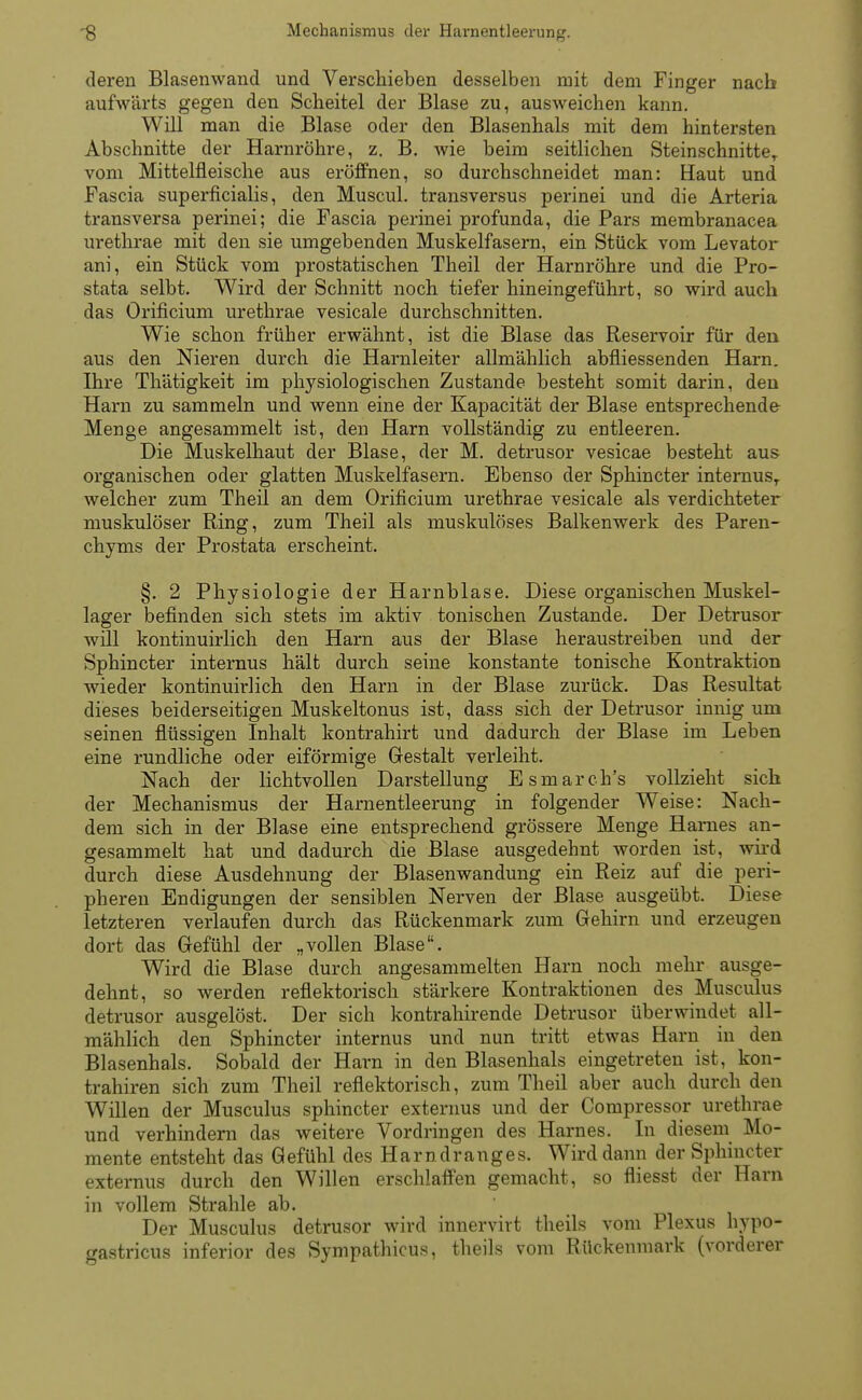 deren Blasenwand und Verschieben desselben mit dem Finger nach aufwärts gegen den Scheitel der Blase zu, ausweichen kann. Will man die Blase oder den Blasenhals mit dem hintersten Abschnitte der Harnröhre, z. B. wie beim seitlichen SteinschnitteT vom Mittelfleische aus eröffnen, so durchschneidet man: Haut und Fascia superficialis, den Muscul. transversus perinei und die Arteria transversa perinei; die Fascia perinei profunda, die Pars membranacea urethrae mit den sie umgebenden Muskelfasern, ein Stück vom Levator ani, ein Stück vom prostatischen Theil der Harnröhre und die Pro- stata selbt. Wird der Schnitt noch tiefer hineingeführt, so wird auch das Orificium urethrae vesicale durchschnitten. Wie schon früher erwähnt, ist die Blase das Reservoir für den aus den Nieren durch die Harnleiter allmählich abfiiessenden Harn. Ihre Thätigkeit im physiologischen Zustande besteht somit darin, den Harn zu sammeln und wenn eine der Kapacität der Blase entsprechende Menge angesammelt ist, den Harn vollständig zu entleeren. Die Muskelhaut der Blase, der M. detrusor vesicae besteht aus organischen oder glatten Muskelfasern. Ebenso der Sphincter internusT welcher zum Theil an dem Orificium urethrae vesicale als verdichteter muskulöser Ring, zum Theil als muskulöses Balkenwerk des Paren- chyms der Prostata erscheint. §. 2 Physiologie der Harnblase. Diese organischen Muskel- lager befinden sich stets im aktiv tonischen Zustande. Der Detrusor wül kontinuirlich den Harn aus der Blase heraustreiben und der Sphincter internus hält durch seine konstante tonische Kontraktion wieder kontinuirlich den Harn in der Blase zurück. Das Resultat dieses beiderseitigen Muskeltonus ist, dass sich der Detrusor innig um seinen flüssigen Inhalt kontrahirt und dadurch der Blase im Leben eine rundliche oder eiförmige Gestalt verleiht. Nach der lichtvollen Darstellung Esmarch's vollzieht sich der Mechanismus der Harnentleerung in folgender Weise: Nach- dem sich in der Blase eine entsprechend grössere Menge Hames an- gesammelt hat und dadurch die Blase ausgedehnt worden ist, wird durch diese Ausdehnung der Blasenwandung ein Reiz auf die peri- pheren Endigungen der sensiblen Nerven der Blase ausgeübt. Diese letzteren verlaufen durch das Rückenmark zum Gehirn und erzeugen dort das Gefühl der „vollen Blase. Wird die Blase durch angesammelten Harn noch mehr ausge- dehnt, so werden reflektorisch stärkere Kontraktionen des Musculus detrusor ausgelöst. Der sich kontrahirende Detrusor überwindet all- mählich den Sphincter internus und nun tritt etwas Harn in den Blasenhals. Sobald der Harn in den Blasenhals eingetreten ist, kon- trahiren sich zum Theil reflektorisch, zum Theil aber auch durch den Willen der Musculus sphincter externus und der Compressor urethrae und verhindern das weitere Vordringen des Harnes. In diesem Mo- mente entsteht das Gefühl des Harndranges. Wird dann der Sphincter externus durch den Willen erschlaffen gemacht, so fliesst der Harn in vollem Strahle ab. Der Musculus detrusor wird innervirt theils vom Plexus hypo- gastricus inferior des Sympathicus, theils vom Rückenmark (vorderer