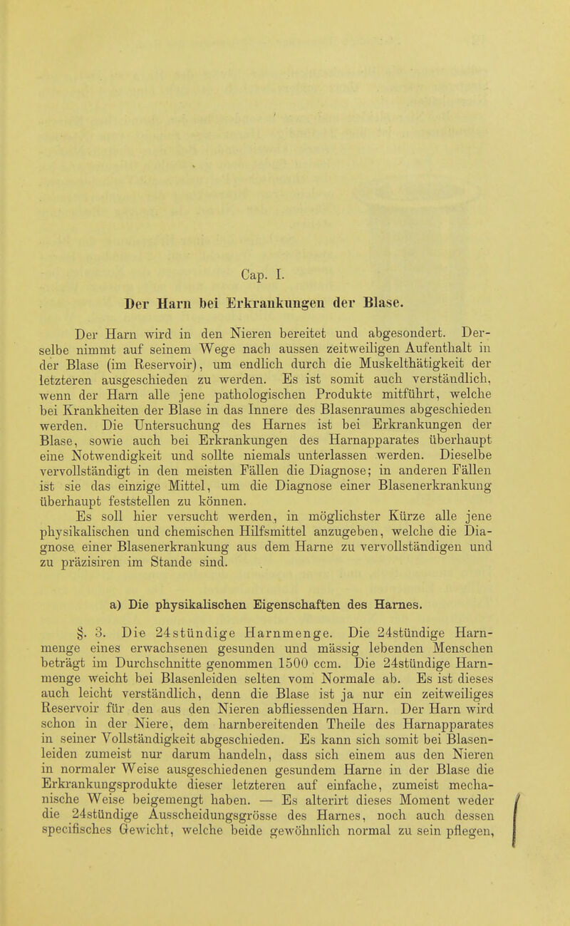 Cap. I. Der Harn bei Erkrankungen der Blase. Der Harn wird in den Nieren bereitet und abgesondert. Der- selbe nimmt auf seinem Wege nacb aussen zeitweiligen Aufenthalt in der Blase (im Reservoir), um endlich durch die Muskelthätigkeit der letzteren ausgeschieden zu werden. Es ist somit auch verständlich, wenn der Harn alle jene pathologischen Produkte mitführt, welche bei Krankheiten der Blase in das Innere des Blasenraumes abgeschieden werden. Die Untersuchung des Harnes ist bei Erkrankungen der Blase, sowie auch bei Erkrankungen des Harnapparates überhaupt eine Notwendigkeit und sollte niemals unterlassen werden. Dieselbe vervollständigt in den meisten Fällen die Diagnose; in anderen Fällen ist sie das einzige Mittel, um die Diagnose einer Blasenerkrankung überhaupt feststellen zu können. Es soll hier versucht werden, in möglichster Kürze alle jene physikalischen und chemischen Hilfsmittel anzugeben, welche die Dia- gnose einer Blasenerkrankung aus dem Harne zu vervollständigen und zu präzisiren im Stande sind. a) Die physikalischen Eigenschaften des Harnes. §. 3. Die 24stündige Harnmenge. Die 24stündige Harn- menge eines erwachsenen gesunden und mässig lebenden Menschen beträgt im Durchschnitte genommen 1500 ccm. Die 24stündige Harn- menge weicht bei Blasenleiden selten vom Normale ab. Es ist dieses auch leicht verständlich, denn die Blase ist ja nur ein zeitweiliges Reservoir für den aus den Nieren abfliessenden Harn. Der Harn wird schon in der Niere, dem harnbereitenden Theile des Harnapparates in seiner Vollständigkeit abgeschieden. Es kann sich somit bei Blasen- leiden zumeist nur darum handeln, dass sich einem aus den Nieren in normaler Weise ausgeschiedenen gesundem Harne in der Blase die Erkrankungsprodukte dieser letzteren auf einfache, zumeist mecha- nische Weise beigemengt haben. — Es alterirt dieses Moment weder die 24stündige Ausscheidungsgrösse des Harnes, noch auch dessen specifisches Gewicht, welche beide gewöhnlich normal zu sein pflegen,